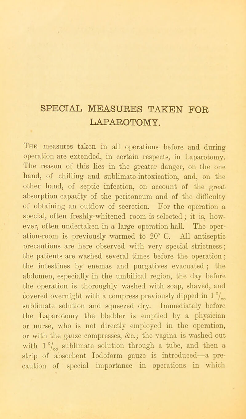 SPECIAL MEASURES TAKEN FOR LAPAROTOMY. The measures taken in all operations before and during operation are extended, in certain respects, in Laparotomy. The reason of this lies in the greater danger, on the one hand, of chilling and sublimate-intoxication, and, on the other hand, of septic infection, on account of the great absorption capacity of the peritoneum and of the difficulty of obtaining an outflow of secretion. For the operation a special, often freslily-whitened room is selected; it is, how- ever, often undertaken in a large operation-hall. The oper- ation-room is previously warmed to 20° C. All antiseptic precautions are here observed with very special strictness; the patients are washed several times before the operation; the intestines by enemas and purgatives evacuated ; the abdomen, especially in the umbilical region, the day before the operation is thoroughly washed with soap, shaved, and covered overnight with a compress previously dij^ped in 1 °/oo sublimate solution and squeezed dry. Immediately before the Laparotomy the bladder is emptied by a physician or nurse, who is not directly employed in the operation, or with the gauze compresses, &c.; the vagina is washed out with 1 7oo sublimate solution through a tube, and then a strip of absorbent Iodoform gauze is introduced—a pre- caution of special importance in operations in which