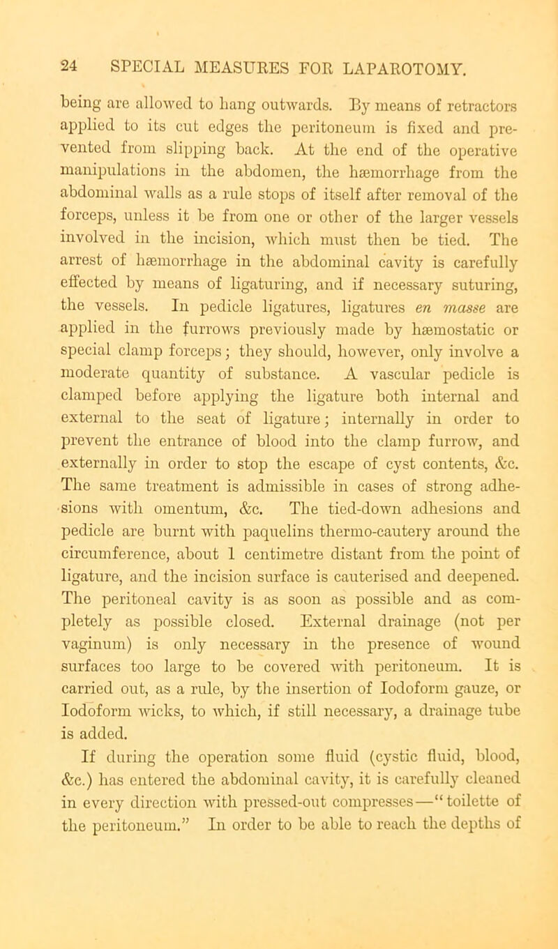 being are allowed to bang outwards. Ily means of retractors applied to its cut edges the peritoneum is fixed and pre- vented from slipping back. At the end of the operative manipulations in the abdomen, the haemorrhage from the abdominal walls as a rule stops of itself after removal of the forceps, unless it be from one or other of the larger vessels involved in the incision, Avhich must then be tied. The arrest of hemorrhage in the abdominal cavity is carefully effected by means of ligaturing, and if necessary suturing, the vessels. In pedicle ligatures, ligatures m masse are applied in the furrows previously made by hemostatic or special clamp forcejjs; they should, however, only involve a moderate quantity of substance. A vascular pedicle is clamped before applying the ligature both internal and external to the seat of ligature; internally in order to prevent the entrance of blood into the clamp furrow, and externally in order to stop the escape of cyst contents, &c. The same treatment is admissible in cases of strong adhe- sions with omentimi, &c. The tied-down adhesions and pedicle are burnt with paquelins thermo-cautery around the circumference, about 1 centimetre distant from the point of ligature, and the incision surface is cauterised and deepened. The peritoneal cavity is as soon as possible and as com- pletely as possible closed. External drainage (not per vaginum) is only necessary in the presence of wound surfaces too large to be covered with peritoneum. It is carried out, as a ride, by the insertion of Iodoform gauze, or Iodoform wicks, to which, if still necessary, a drainage tube is added. If during the operation some fluid (cystic fluid, blood, &e.) has entered the abdominal cavity, it is carefully cleaned in every direction with pressed-out compresses—“toilette of the peritoneum.” In order to be able to reach the depths of