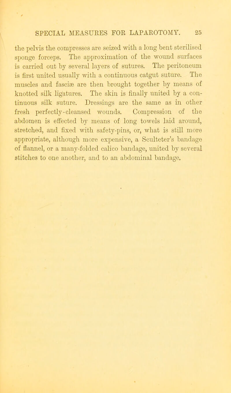 the pelvis the compresses are seized with a long hent sterilised sponge forceps. The approximation of the wound surfaces is carried out by several la^mrs of sutures. The peritoneum is first united usually with a continuous catgut suture. The muscles and fascite are then brought together by means of knotted silk ligatures. The skin is finally united by a con- tinuous silk suture. Dressings are the same as in other fresh perfectly-cleansed wounds. Compression of the abdomen is effected by means of long towels laid around, stretched, and fixed with safety-pins, or, what is still more appropriate, although more expensive, a Sculteter’s bandage of flamiel, or a many-folded calico bandage, united by several stitches to one another, and to an abdominal bandage.