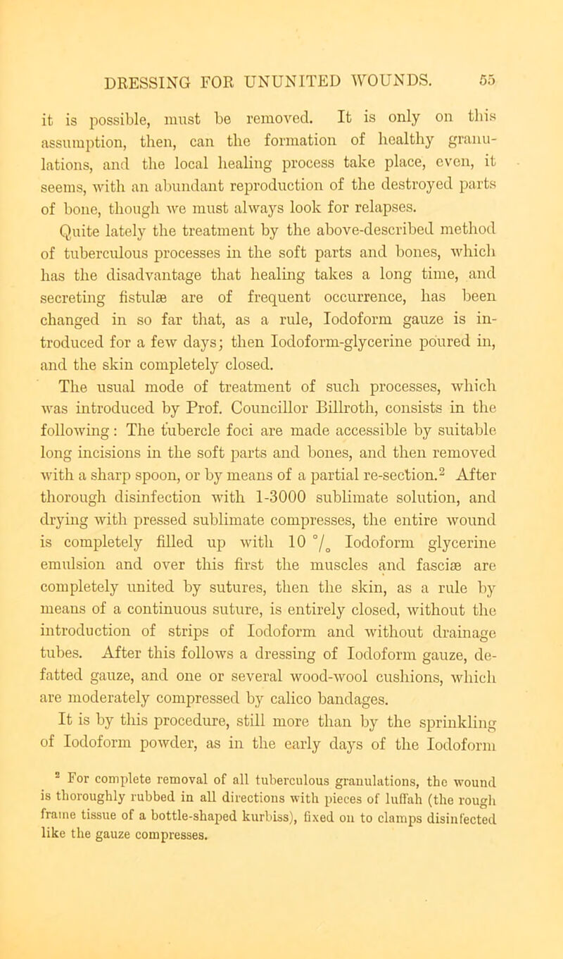 it is possible, must be removed. It is only on this assumption, then, can the formation of healthy granu- lations, and the local healing process take place, even, it seems, with an abundant reproduction of the destroyed parts of bone, though we must alwaj'^s look for relapses. Quite lately the treatment by the above-described method of tuberculous processes in the soft parts and bones, which has the disadvantage that healing takes a long time, and secreting fistulas are of frequent occurrence, has been changed in so far that, as a rule, Iodoform gauze is in- troduced for a few days; then Iodoform-glycerine poured in, and the skin completely closed. The usual mode of treatment of such processes, which was hitroduced by Prof. Councillor Billroth, consists in the following; The tubercle foci are made accessible by suitable long incisions in the soft parts and bones, and then removed with a sharp spoon, or by means of a partial re-section. ^ After thorough disinfection with 1-3000 sublimate solution, and drying with pressed sublimate compresses, the entire wound is completely filled up with 10 °/^ Iodoform glycerine emulsion and over this first the muscles and fasciae are completely united by sutures, then the skin, as a rule by means of a continuous suture, is entirely closed, without the introduction of strips of Iodoform and without drainage tubes. After this follows a dressing of Iodoform gauze, de- fatted gauze, and one or several wood-wool cushions, which are moderately compressed by calico bandages. It is by tills procedure, still more than by the sprinkling of Iodoform powder, as in the early days of the Iodoform  For complete removal of all tuberculous granulations, the wound is thoroughly rubbed in aU directions with pieces of luffah (the rougli frame tissue of a bottle-shaped kurbiss), fixed on to clamps disinfected like the gauze compresses.