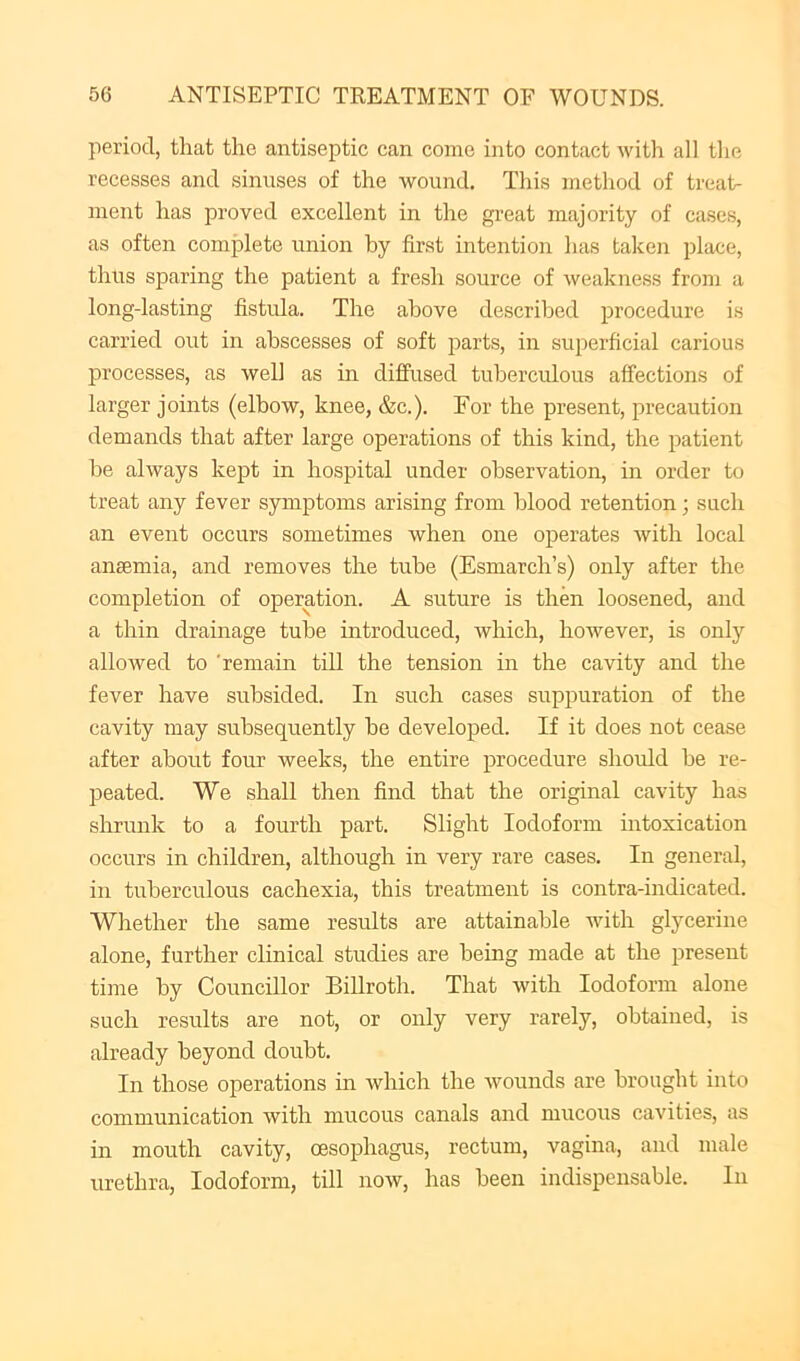 period, that the antiseptic can come into contact with all the recesses and sinuses of the wound. This method of treat- ment has proved excellent in the great majority of cases, as often complete union by first intention has taken place, thus sparing the patient a fresh source of weakness from a long-lasting fistula. The above described procedure is carried out in abscesses of soft parts, in superficial carious processes, as well as in diffused tuberculous affections of larger jomts (elbow, knee, &c.). For the present, precaution demands that after large operations of this kind, the patient be always kept in hospital under observation, in order to treat any fever symptoms arising from blood retention; such an event occurs sometimes when one operates with local anaemia, and removes the tube (Esmarch’s) only after the completion of operation. A suture is then loosened, and a thin drainage tube introduced, which, however, is only alloAved to ’remain till the tension in the cavity and the fever have subsided. In such cases suppuration of the cavity may subsequently be developed. If it does not cease after about four weeks, the entire procedure should he re- peated. We shall then find that the original cavity has shrunk to a fourth part. Slight Iodoform intoxication occurs in children, although in very rare cases. In general, in tuberculous cachexia, this treatment is contra-indicated. Whether the same results are attainable Avith glycerine alone, further clinical studies are being made at the present time by Councillor Billroth. That with Iodoform alone such results are not, or only very rarely, obtained, is already beyond doubt. In those operations in which the wounds are brought into communication with mucous canals and mucous cavities, as in mouth cavity, oesophagus, rectum, vagina, and male urethra, Iodoform, till noAv, has been indispensable. In