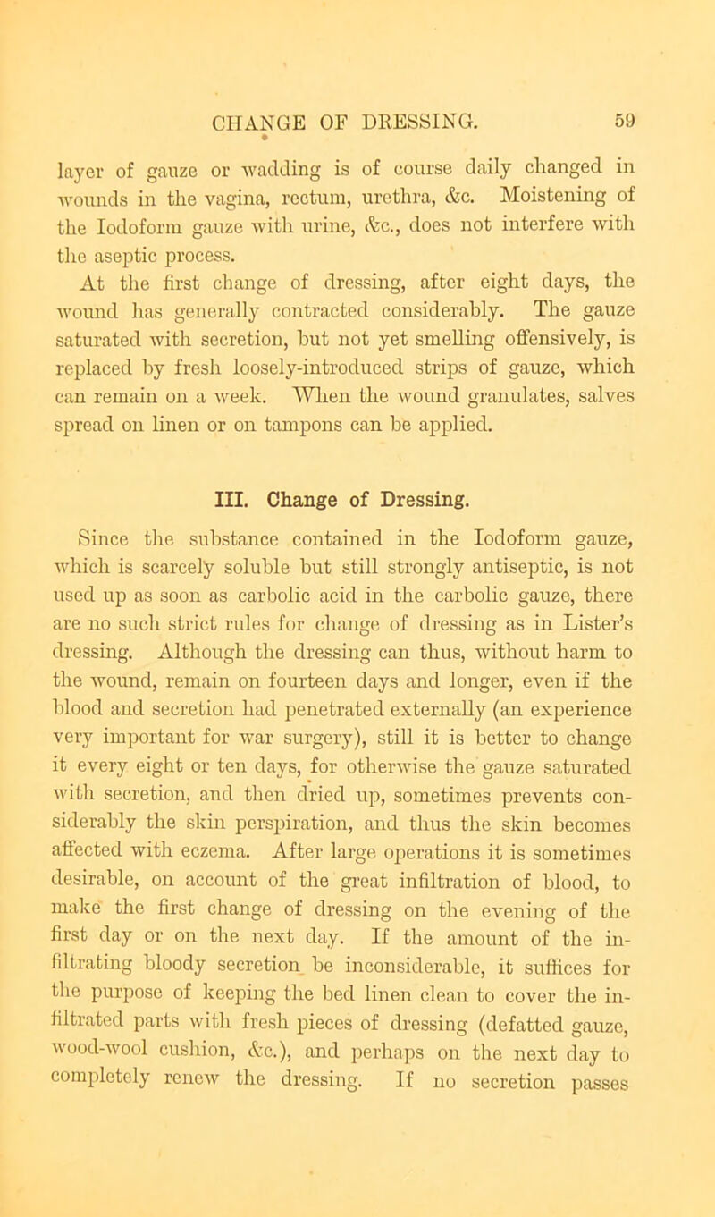 layer of gauze or wadding is of course daily changed in Avounds in the vagina, rectum, urethra, &c. Moistening of the Iodoform gauze with urine, I'kc., does not interfere with the aseptic process. At tlie first change of dressing, after eight days, the Avound has generally contracted considerably. The gauze saturated Avith secretion, hut not yet smelling offensively, is replaced hy fresh loosely-introduced strips of gauze, Avhich can remain on a Aveek. ^Vlien the Avound granulates, salves spread on linen or on tampons can he applied. III. Change of Dressing. Since the substance contained in the Iodoform gauze, Avhich is scarcely soluble but still strongly antiseptic, is not used up as soon as carbolic acid in the carbolic gauze, there are no such strict rules for change of dressing as in Lister’s dressing. Although the dressing can thus, Avithout harm to the Avound, remain on fourteen days and longer, even if the blood and secretion had penetrated externally (an experience very important for war surgery), still it is better to change it every eight or ten days, for otherAvise the gauze saturated Avith secretion, and then dried up, sometimes prevents con- siderably the skin perspiration, and thus the skin becomes affected with eczema. After large operations it is sometimes desirable, on account of the great infiltration of blood, to make the first change of dressing on the evening of the first day or on the next day. If the amount of the in- filtrating bloody secretion he inconsiderable, it suffices for the purpose of keeping the bed linen clean to cover the in- filtrated parts Avith fresh pieces of dressing (defatted gauze, Avood-Avool cushion, &c.), and perhaps on the next day to completely rencAv the dressing. If no secretion passes