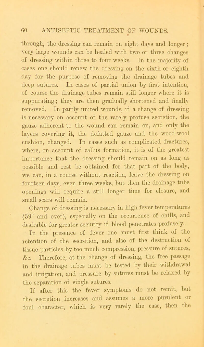tlii’ough, the dressing can remain on eight days and longer; very large wounds can be healed with two or three changes of dressing within three to four weeks. In the majority of cases one should renew the dressing on the sixth or eighth day for the purpose of removing the drainage tubes and deep sutures. In cases of partial union by first intention, of course the dramage tubes remain still longer where it is suppuratuig; they are then gradually shortened and finally removed. In partly united wounds, if a change of dressing is necessary on account of the rarely profuse secretion, the gauze adherent to the wound can remain on, and only the layers covering it, the defatted gauze and the wood-wool cushion, changed. In cases such as complicated fractures, where, on account of callus formation, it is of the greatest importance that the dressing should remain on as long as possible and rest be obtained for that part of the body, we can, in a course without reaction, leave the dressing on fourteen days, even three weeks, but then the drainage tube openings will require a still longer tune for closure, and small scars will remain. Change of dressing is necessary in high fever temperatures (39° and over),' especially on the occurrence of chills, and desirable for greater security if blood penetrates profusely. In tire presence of fever one must first think of the retention of the secretion, and also of the destruction of tissue particles by too much compression, pressure of sutures, &c. Therefore, at the change of dressing, the free jrassage in the drainage tubes must be tested by their withdrawal and irrigation, and pressure by sutures must be relaxed by the separation of single sutures. If after this the fever symptoms do not remit, but the secretion increases and assumes a more purulent or foul cliaracter, Avhich is very rarely the case, then the
