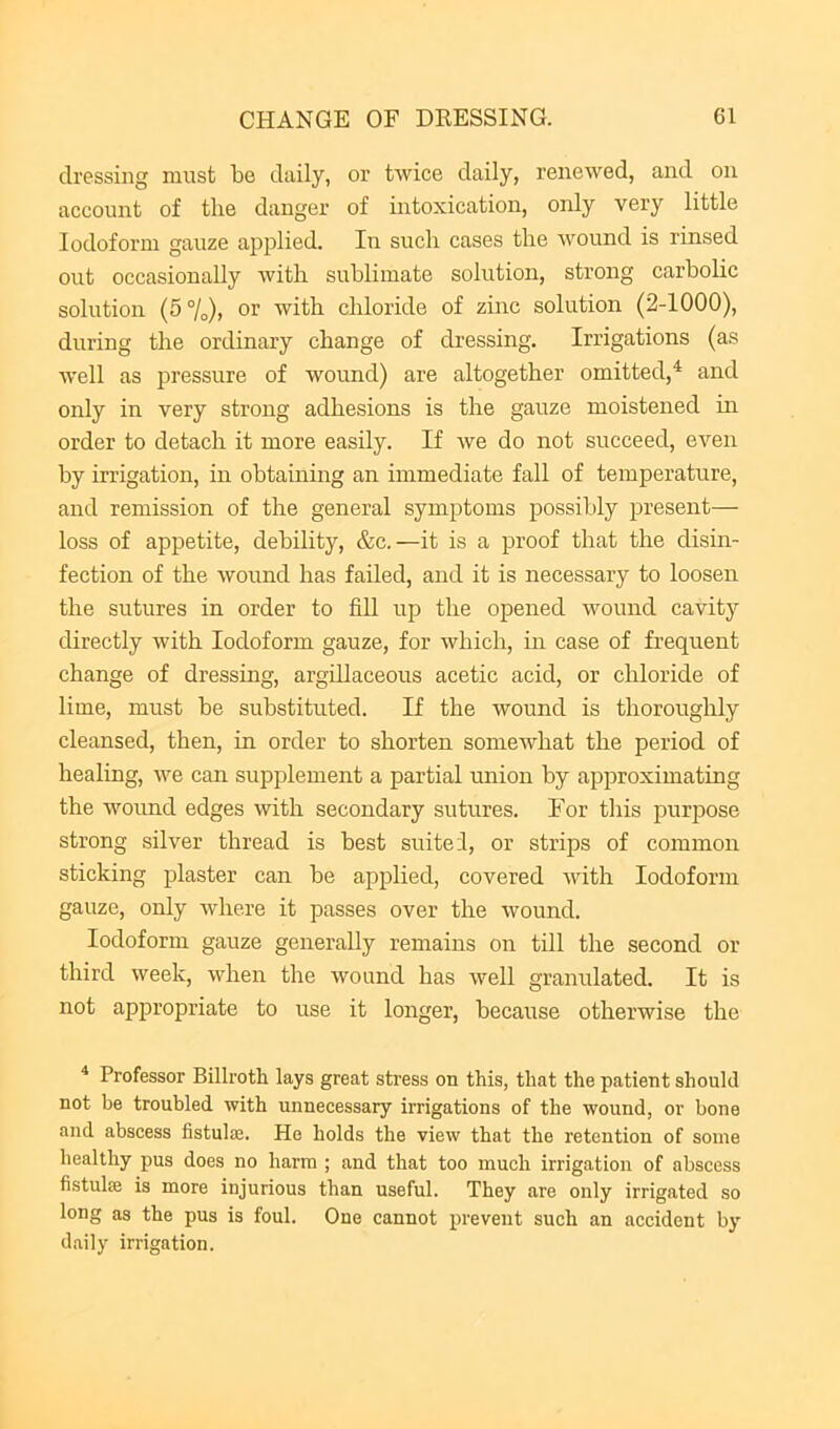 dressing must be daily, or twice daily, renewed, and on account of the danger of intoxication, only very little Iodoform gauze applied. In such cases the wound is rinsed out occasionally with sublimate solution, strong carbolic solution (5%)) or with chloride of zinc solution (2-1000), during the ordinary change of dressing. Irrigations (as well as pressure of wound) are altogether omitted,^ and only in very strong adhesions is the gauze moistened m order to detach it more easily. If we do not succeed, even by irrigation, in obtaining an immediate fall of temperature, and remission of the general symptoms possibly present— loss of appetite, debility, &c.—it is a proof that the disin- fection of the wound has failed, and it is necessary to loosen the sutures in order to fiU up the opened wound cavity directly with Iodoform gauze, for which, in case of frequent change of dressing, argillaceous acetic acid, or chloride of lime, must be substituted. If the wound is thoroughly cleansed, then, in order to shorten somewhat the period of healing, we can supplement a partial union by approximating the woimd edges with secondary sutures. For this purpose strong silver thread is best suited, or strips of common sticking plaster can be applied, covered with Iodoform gauze, only where it passes over the wound. Iodoform gauze generally remains on till the second or third week, when the wound has well granulated. It is not appropriate to use it longer, because otherwise the ^ Professor Billroth lays great sti'ess on this, that the patient should not be troubled with unnecessary irrigations of the wound, or bone and abscess fistula^. He holds the view that the retention of some healthy pus does no harm ; and that too much irrigation of abscess fistulas is more injurious than useful. They are only irrigated so long as the pus is foul. One cannot prevent such an accident by daily irrigation.