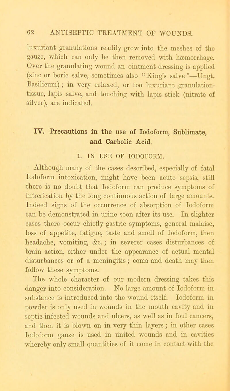 luxuriant granulations readily grow into the meshes of the gauze, which can only be then removed with haemorrhage. Over the granulating wound an ointment dressing is applied (zinc or boric salve, sometimes also “ King’s salve ”—Ungt. Basil icum) ■, in very relaxed, or too luxuriant granulation- tissue, lapis salve, and touching with lapis stick (nitrate of silver), are indicated. IV. Precautions in the use of Iodoform, Sublimate, and Carbolic Acid. 1. IN USE OF IODOFORM. Although many of the cases described, especially of fatal Iodoform intoxication, might have been acute sepsis, still there is no doubt that Iodoform can produce symptoms of intoxication by the long continuous action of large amomits. Indeed signs of the occurrence of absorption of Iodoform can be demonstrated in m-ine soon after its use. In shghter cases there occur chiefly gastric symptoms, general malaise, loss of appetite, fatigue, taste and smell of Iodoform, then headache, vomiting, &c.; in severer cases disturbances of brain action, either under the appearance of actual mental disturbances or of a meningitis; coma and death may then follow these symptoms. The whole character of our modern dressing takes this danger into consideration. No large amount of Iodoform in substance is introduced into the Avound itself. Iodoform in powder is only used in Avounds in the mouth caAuty and in septic-infected Avounds and ulcers, as AveU as in foul cancers, and then it is bloAvn on in very thin layers; in other cases Iodoform gauze is used in united Avounds and in cavities Avhereby only small quantities of it come in contact Avith the