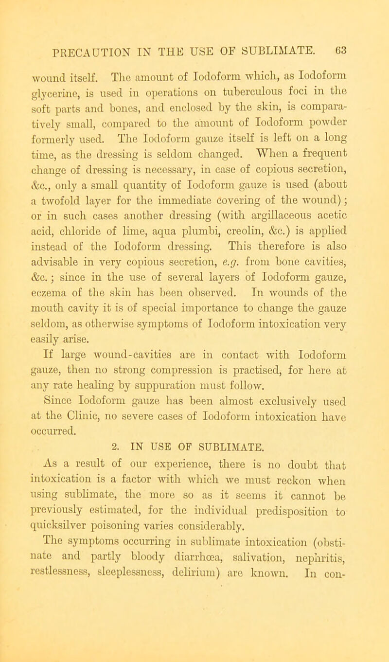 wound itself. Tlie amount of Iodoform wliicli, as Iodoform glycerine, is used in operations on tuberculous foci in the soft parts and bones, and enclosed by the skin, is compara- tively small, compared to the amount of Iodoform powder formerly used. The Iodoform gauze itself is left on a long time, as the dressing is seldom changed. When a frequent change of dressing is necessary, in case of copious secretion, &c., only a small quantity of Iodoform gauze is used (about a twofold layer for the immediate covering of the wound); or in such cases another dressing (with argillaceous acetic acid, chloride of lime, aqua plumbi, creolin, &c.) is applied instead of the Iodoform dressing. This therefore is also advisable in very copious secretion, e.g. from bone cavities, &c.; since in the use of several layers of Iodoform gauze, eczema of the skin has been observed. In Avounds of the mouth cavity it is of special importance to change the gauze seldom, as otherwise symptoms of Iodoform intoxication very easily arise. If large wound-cavities are in contact with Iodoform gauze, then no strong compression is practised, for here at any rate healing by suppuration must follow. Since Iodoform gauze has been almost exclusively used at the Clinic, no severe cases of Iodoform intoxication have occurred. 2. IN USE OF SUBLIMATE. As a result of our experience, there is no doubt that intoxication is a factor with Avhich we must reckon Avhen using subhmate, the more so as it seems it cannot be previously estimated, for the individual predisposition to quicksilver poisoning varies considerably. The symptoms occurring in suldimate intoxication (obsti- nate and partly bloody diarrhoea, salivation, nephritis, restlessness, sleeplessness, delirium) are known. In con-