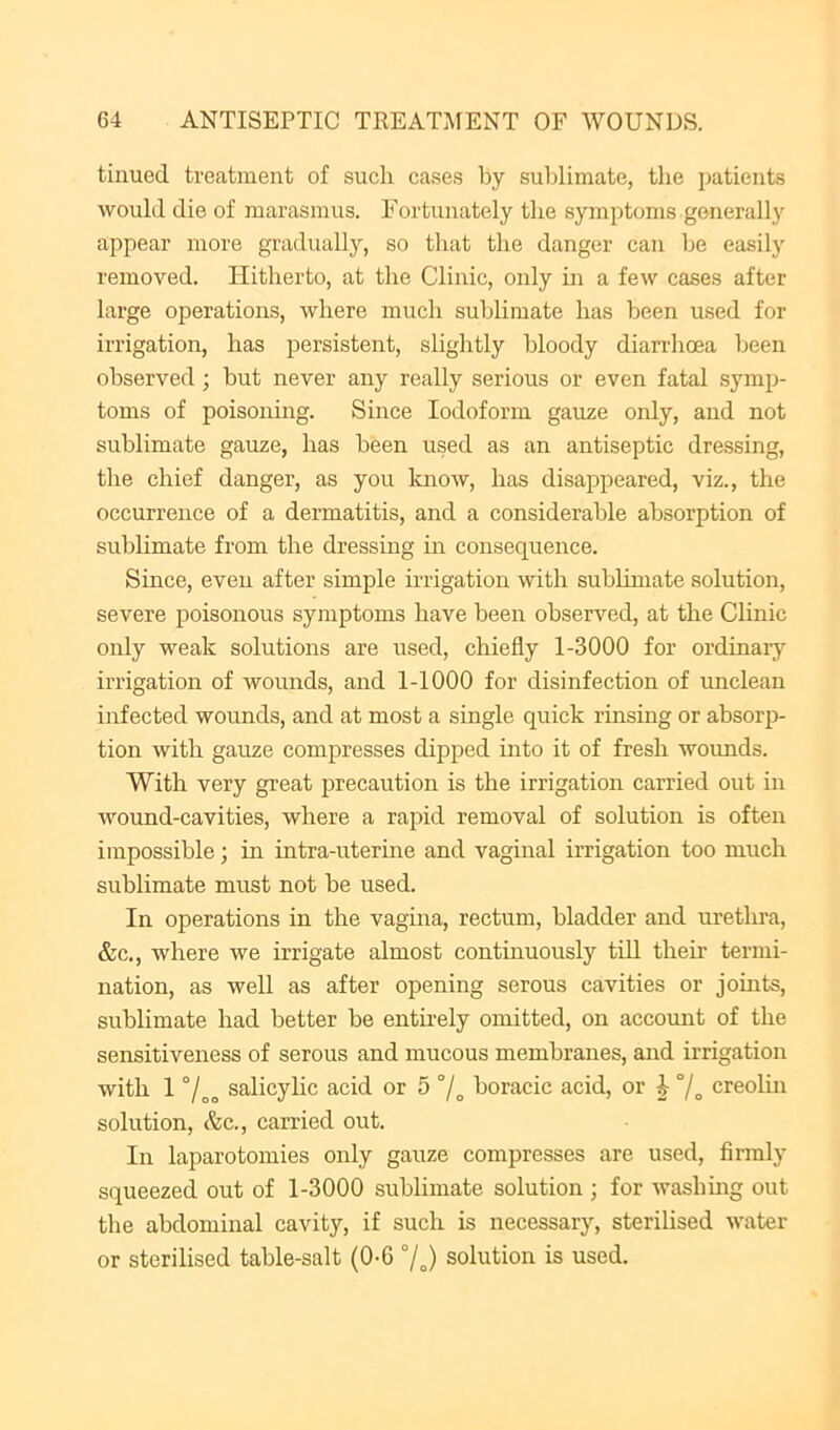 tinued treatment of such cases by sublimate, the patients would die of marasmus. Fortunately the symptoms generally appear more gradually, so that the danger can be easily removed. Hitherto, at the Clinic, only in a few cases after large operations, where much sublimate has been used for irrigation, has persistent, slightly bloody diarrhoea been observed ; but never any really serious or even fatal symp- toms of poisoning. Since Iodoform gauze only, and not sublimate gauze, has been used as an antiseptic dressing, the chief danger, as you know, has disappeared, viz., the occurrence of a dermatitis, and a considerable absorption of sublimate from the dressing in consequence. Since, even after simple irrigation with sublimate solution, severe poisonous symptoms have been observed, at the Clinic only weak solutions are used, chiefly 1-3000 for ordinaiy irrigation of wounds, and 1-1000 for disinfection of unclean infected wounds, and at most a single quick rinsing or absorp- tion with gauze compresses dipped into it of fresh wounds. With very great precaution is the irrigation carried out in wound-cavities, where a rapid removal of solution is often impossible; in intra-uterine and vaginal irrigation too much sublimate must not be used. In operations in the vagina, rectum, bladder and uretlu-a, &c., where we irrigate almost continuously till their termi- nation, as well as after opening serous cavities or jomts, sublimate had better be entirely omitted, on account of the sensitiveness of serous and mucous membranes, and irrigation with 1 salicylic acid or 5 °/„ boracic acid, or J °/^ creolm solution, (fee., carried out. In laparotomies only gauze compresses are used, firmly squeezed out of 1-3000 sublimate solution ; for washmg out the abdominal cavity, if such is necessary, sterilised water or sterilised table-salt (0-6 °/o) solution is used.