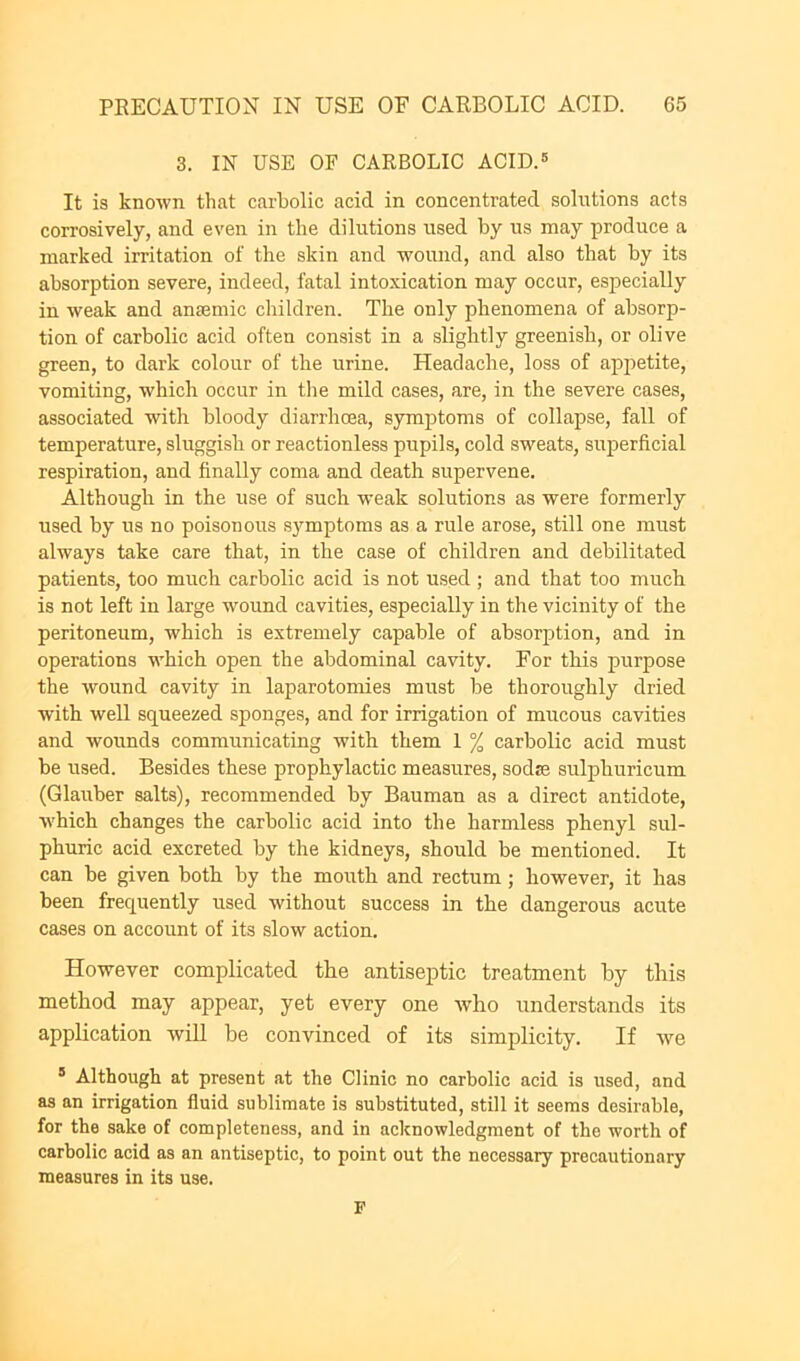 3. IN USE OF CARBOLIC ACID.® It is known that carbolic acid in concentrated solutions acts corrosively, and even in the dilutions used by us may produce a marked irritation of the skin and wound, and also that by its absorption severe, indeed, fatal intoxication may occur, especially in weak and anaemic children. The only phenomena of absorp- tion of carbolic acid often consist in a slightly greenish, or olive green, to dark colour of the urine. Headache, loss of appetite, vomiting, which occur in the mild cases, are, in the severe cases, associated with bloody diarrhoea, symptoms of collapse, fall of temperature, sluggish or reactionless pupils, cold sweats, superficial respiration, and finally coma and death supervene. Although in the use of such weak solutions as were formerly used by us no poisonous symptoms as a rule arose, still one must always take care that, in the case of children and debilitated patients, too much carbolic acid is not used ; and that too much is not left in large wound cavities, especially in the vicinity of the peritoneum, which is extremely capable of absorption, and in operations which open the abdominal cavity. For this purpose the wound cavity in laparotomies must be thoroughly dried with well squeezed sponges, and for irrigation of mucous cavities and wounds communicating with them 1 % carbolic acid must be used. Besides these prophylactic measures, sodze sulphuricum (Glauber salts), recommended by Bauman as a direct antidote, which changes the carbolic acid into the harmless phenyl sul- phuric acid excreted by the kidneys, should be mentioned. It can be given both by the mouth and rectum; however, it has been frequently used without success in the dangerous acute cases on account of its slow action. However complicated the antiseptic treatment by this method may appear, yet every one w’ho understands its application wiU be convinced of its simplicity. If we ® Although at present at the Clinic no carbolic acid is used, and as an irrigation fluid sublimate is substituted, still it seems desirable, for the sake of completeness, and in acknowledgment of the worth of carbolic acid as an antiseptic, to point out the necessary precautionary measures in its use. P