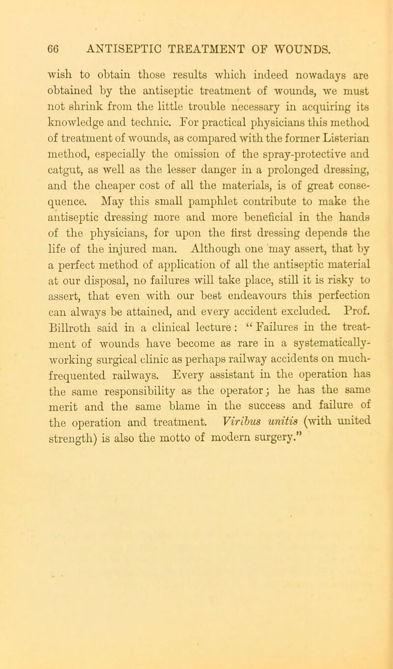 wish to obtain those results which indeed nowadays are obtamed by the antiseptic treatment of wounds, we must not shrink from the little trouble necessary in acquiring its knowledge and technic. For practical physicians this method of treatment of wounds, as compared with the former Listerian method, especially the omission of the spray-protective and catgut, as weU as the lesser danger in a prolonged dressing, and the cheap)er cost of all the materials, is of great conse- quence. May this small pamphlet contribute to make the antiseptic dressing more and more beneficial in the hands of the physicians, for upon the first dressing depends the life of the injured man. Although one may assert, that by a perfect method of application of all the antiseptic material at our disposal, no failures will take place, stdl it is risky to assert, that even with our best endeavours this perfection can always be attained, and every accident excluded. Prof. Bilh’oth said in a clinical lecture: “ Failures in the treat- ment of wounds have become as rare in a systematically- working surgical cHnic as perhaps railway accidents on much- frequented railways. Every assistant in the operation has the same responsibility as the operator; he has the same merit and the same blame in the success and failure of the operation and treatment. Virihus unitis (wth imited strength) is also the motto of modern surgery.”