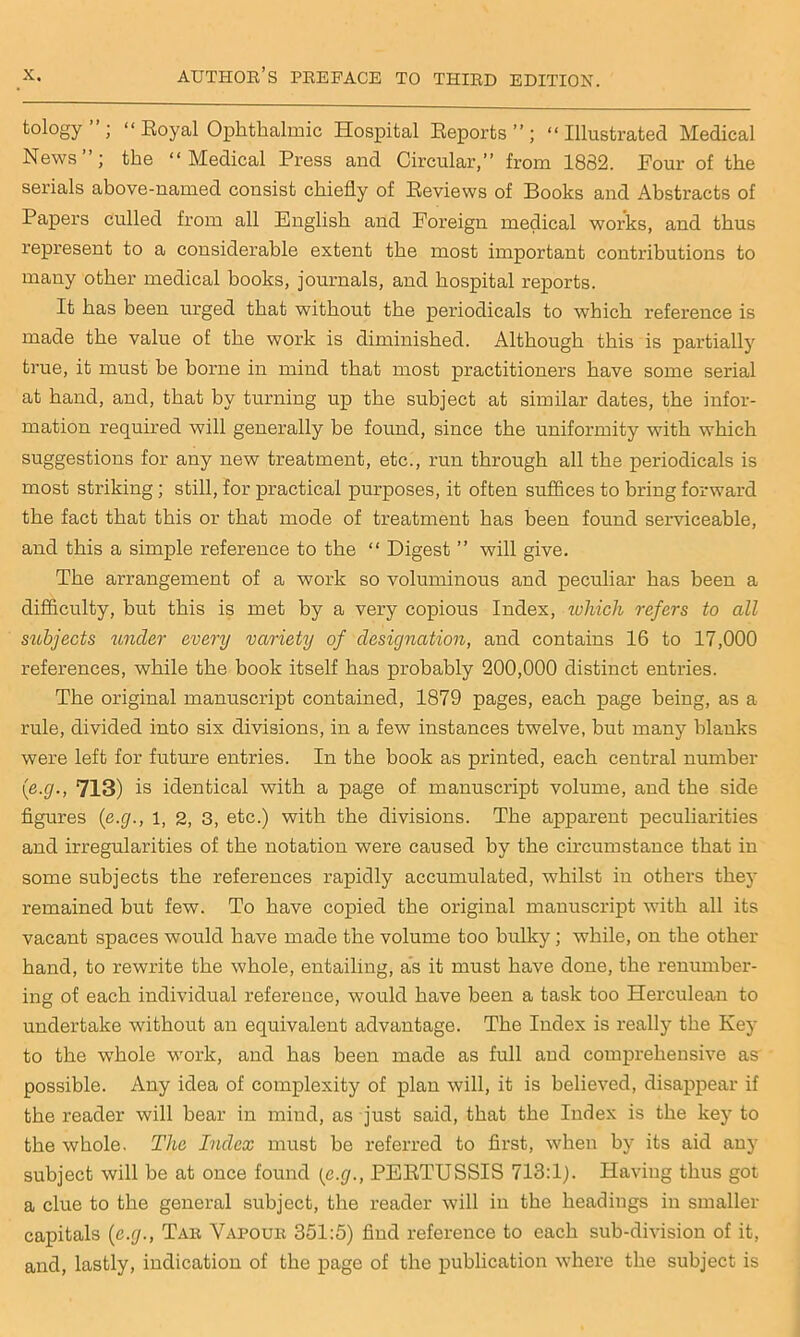 tology”; “ Royal Ophthalmic Hospital Reports”; “Illustrated Medical News”; the “Medical Press and Circular,” from 1832. Four of the serials above-named consist chiefly of Reviews of Books and Abstracts of Papers culled from all English and Foreign medical works, and thus represent to a considerable extent the most important contributions to many other medical books, journals, and hospital reports. It has been urged that without the periodicals to which, reference is made the value of the work is diminished. Although this is partially true, it must be borne in mind that most practitioners have some serial at hand, and, that by turning up the subject at similar dates, the infor- mation required will generally be found, since the uniformity with which suggestions for any new treatment, etc., run through all the periodicals is most striking; still, for practical purposes, it often suffices to bring forward the fact that this or that mode of treatment has been found serviceable, and this a simple reference to the “ Digest ” will give. The arrangement of a work so voluminous and peculiar has been a difficulty, but this is met by a very copious Index, which refers to all subjects under every variety of designation, and contains 16 to 17,000 references, while the book itself has probably 200,000 distinct entries. The original manuscript contained, 1879 pages, each page being, as a rule, divided into six divisions, in a few instances twelve, but many blanks were left for future entries. In the book as printed, each central number (ie.g., 713) is identical with a page of manuscript volume, and the side figures {e.g., l, 2, 3, etc.) with the divisions. The apparent peculiarities and irregularities of the notation were caused by the circumstance that in some subjects the references rapidly accumulated, whilst in others they remained but few. To have copied the original manuscript with all its vacant spaces would have made the volume too bulky; while, on the other hand, to rewrite the whole, entailing, as it must have done, the renumber- ing of each individual reference, would have been a task too Herculean to undertake without an equivalent advantage. The Index is really the Key to the whole work, and has been made as full and comprehensive as possible. Any idea of complexity of plan will, it is believed, disappear if the reader will bear in mind, as just said, that the Index is the key to the whole. The Index must be referred to first, when by its aid any subject will be at once found (e.g., PERTUSSIS 713:1). Having thus got a clue to the general subject, the reader will in the headings in smaller capitals {e.g., Tar Vapour 351:5) find reference to each sub-division of it, and, lastly, indication of the page of the publication where the subject is