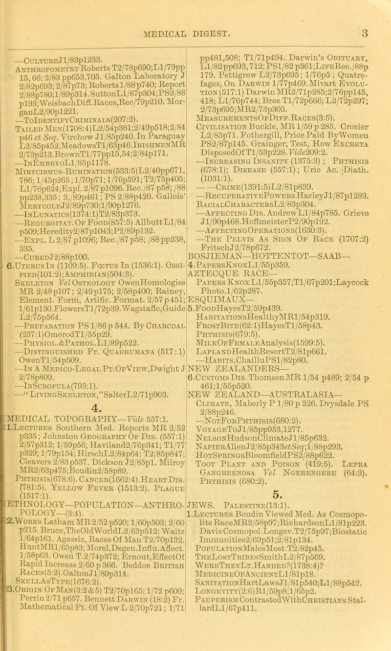 —CuLTUREjl/83pl233. Anthropometry Roberts T2/78p690;Ll/79pp 15, 66; 2/83 pp653,705. Galtou Laboratory J 2/'82p693; 2/87p73; Roberts 1/88 p740; Report 2/88p780;l/89p314.SuttonLl/87p304;PS2/88 pl93;WeisbachDiff.Races,Rec/79p210. Mor- ganL2/90pl221. .—ToIdentifyCriminals (207:2). Tailed MEN(1708:4)L2/54p381;2/49p518;2/84 p46 et Seq. Virchow Jl/85p240.In Paraguay L2/85p452.MeadowsTl/63p46.lRisHMENMR 2/73p213.BrownTl/77ppl5,54;2/84pl71. —InEmbryoL1/85p1178. Mibycismus-Rumination(533:5)L2/40pp671, 786; l/45p265; l/70p71; l/76p591; T2/75p405; Ll/76p624;Expl. 2/87pl096. Rec./87 p58; /88 pp238,335; 3,/89p461; PS 2/88p420. Gallois’ MERYCOLEj2/89p730;l/90pl276. —InLunatics(1374:1)T2/83p373. —Regurgitat. Op Food(857:5) Allbutt Ll/84 p509;Heredity2/87pl043;P2/89pl32. —Expl. L 2/87 pl096; Rec./87p58; /88pp238, 335. pp481,508; Tl/71p494. Darwin’s Obituary, Ll/82 pp693,712; PS1/82 p361;LrPERec./88p 179. Pettigrew L2/73p695; l/76p5 ; Quatre- fages, On Darwin l/77p469.Mivart Evolu- tion (517:1) Darwin MR2/71p285;2/76ppl45, 418; Ll/76p744; Bree Tl/72p666; L2/72p297; 2/73p695;MR2/73p305. MeasurementsOpDipp.Races(3:5). Civilisation Buckle, MR 1/59 p 285. Crozier L2/85p71. Pothergill, Price Paid By Women PS2/87pl45. Grainger, Test, How Excreta DisposedOf T1 / 53p228. Viclc209:2. ■—Increasing Insanity (1375:3) ; Phthisis (678:1); Disease (557:1); Uric Ac. Diath. (1031:1). Crime(1391:5)L2/81p839. —RecuperativePowers HarleyJl/87pl289. RacialGharactersL2/83p304. —AffectingDis. AndrewLl/84p785. Grieve J l/90p468.HoffmeisterP2/90pl92. —AffectingOperations (1630:3). —The Pelvis As Sign Of Race (1707:2) FritsckJ2/78p672. —CuREDj2/88pl00. 6.Uterus In (1109:5). Foetus In (1536:1). Ossr fied(101:2);Amphibian(504:3). Skeleton Vcl Osteology OwenHomologies MR 2/48pl07; 2/49pl75; 2/58p400; Rainey, Element. Form, Artific. Format. 2/57p 451; l/61pl30.FlowersTl/72p39.Wagstaffe,Guide L2/75p564. —Preparation PS 1/86 p 544. By Charcoal (237:l)OmerodTl/55p29. —Physiol.&Pathol.L1/89p522. —Distinguished Fr. Quadrumana (517:1) OwenTl/54p509. —In A Medico-Legal Pt.OfView,Dwight J 2/78p809. —InScrofula(793:1). —1 ‘ Living Skeleton, ’ ’ SalterL2 / 7 lp903. 4. MEDICAL TOPOGRAPHY—Vide 557:1. 1. Lectures Southern Med. Reports MR 2/52 p335; Johnston Geography Of Dis. (557:1) 2/57p312; l/59p56; Haviland2/76p341; Tl/77 p329; l/79pl54; HirschL2/84p64; T2/85p847; Cleavers 2/83 p537. Dickson J2/85pl. Milroy MR2/63p475;Boudin2/58p89. Phtiiisis(678:6) . Cancer(1662:4) .Heart Dis. (781:5). Yellow Fever (1513:2). Plague (1517:1). ETHNOLOGY—POPULATION—ANTI-IRO-: POLOGY—(3:4). • 2. Works Latham MR 2/52 p520; l/60p503; 2/60 p215. Bruce,The01dWorldL2/63p512; Waitz l/64pl61. Agassiz, Races Of Man T2/70pl32. HuntMRl/65p83; Morel,Degen.Iuflu. Affect. l/58p63. Owen T.2/74p372; Ernout.EffectOf Rapid Increase 2/60 p 366. Beddoo British RACEs(5:2).GaltonJl/89p314. SkullAsType(1676:2). 3.Origin OfMan(3:2&5) T2/70pl65; 1/72 p609; Perrin 2/71 p657. Bennett Darwin (18:2) Fr. Mathematical Pt. Of View L 2/70p721; 1/71 BOSJIEMAN—HOTTENTOT—SAAB— 4. PapersKnoxL1/55p359. AZTECQUE RAGE- PAPERS KNOxLl/55p357;Tl/67p201;Laycock Photo.l/62p287. ESQUIMAUX— 5. FooDHayesT2/59p439. HABiTATiONsHealthyMRl/54p319. FrostBite (62:1) HayesTl / 58p43. Phthisis(679:5). MiLiiOFFEMALEAnalysis(1599:5). LAPLANDHealthResortT2/81p661. —Habits, GhailluPSl/82p80. NEW ZEALANDERS— 6. CusTOMsDis.ThomsonlMR 1/54 p489; 2/54 p 461;l/55p520. NEW ZEALAND—AUSTRALASIA— Climate, Maberly P 1/80 p 326. Drysdale PS 2/88p246. —N otForPhthisis (680:2). VoYAGEToJl/85pp953,1277. NELSONHudsonClimateJl/85p632. NAPiERAllenJ2/85p343e£Seg;l/88p293. HoTSPRiNGsBloomfieldPS2/88p622. Toot Plant and Poison (419:5). Lepra Gangreenosa Vel Ngerengere (64:3). Phthisis (680:2). JEWS. Palestine (13:1). I.Lectures Boudin Viewed Med. As Cosmopo- lite RaceMR2/58p97 ;RichardsonLl/81p223. Davis Cosmopol.Longov.T2/75p97;Biostatic Immunities2/69p51;2/81pl34. PopuLATioNMalesMost.T2/82p45. TiiELosTTHiBEsSmithL2/87p569. WereTiieyLt.Handed?(1738:4)? MedicineOfAncientL1/81p18. SANiTATioNHartLawsJl/81p540;Ll/SSp542. LoNC.EViTY(2:0)Rl/59p8;l/65p2. Pauperism Contrasted WithCiiRisTiANS Stal- lardLl/67p411.