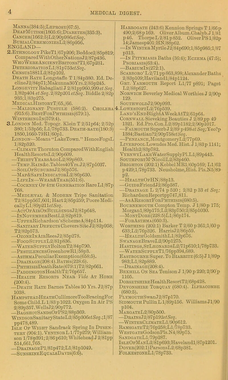 Manna(384:5) ;Leprosy(67:5) . DeafMutism(1805:6);Diabetes(335:3). CANOER(1662:5)L2/90p986eiSe<2. BurialCeremoniesL2/86p956. ENGLAND— 2. Ethnology PikeTl/67p206; Beddoe2/85p819; ComparedWithOtherNationsJ2/87p436. WhoWereAncientBritons?T1/67p281. DETEEiOEATiONLl/81p753e^(Sc2. Census1881L2/81p102. Death Bate Longstaffe T l/84p380. Ed. De- cline J2/84p71;Makunna30Yrs.2/85p245. Longevity Rabagliati J 2/81pp960,999 et Seq. l/82p404 et Seq. 2/82p201 etSeq. Biddle 2/82p 935;l/83p275. MedicalHistoeyT/65,/66. —Malignant Pustule (586:2). Choleea (915:6).BestEoePhthisis(679:1). WinteringIn(579:4). 3. London Med. Topogr. Klein T 2/51p64; 2/52p 380; l/53p56; Ll/78p733. Death-rate (180:3) 1850,1660-79Rl/60pl. London—Means “LakeTown.” HenceFogsL l/82p320. —Climate Thornton ComparedWithEnglish HealthResortsL2/90p609. —ThirtyYeaesAgoL2/89p869. —TEMP.RAiN&c.Tables40Yrs.J2/87pl037. —SoilOeSubuebsJ2/86p576. —Map&SaeeIndicatoeL2/86p630. —LipeIn—Wear&Tear(551:6). —Cocicney Op 4th Generation Rare Ll/87p 768. —Mediaeval & Modern Tripe Sanitation T2/81pp567,601; Hart2/85p259; Poore Medi- callyLl/89p211e/S<!2- —ActOpAirOnBuildingsJ2/81p648. —lNNovEMBEEBestL2/82p819. —UppERRickardson’sSckeineA/84pll4. —Sanitary Defects Ghevers Site J2/82p95S; T2/82p573. —OzoNElNAiEReesJ2/85p278. —EoodSupplyL2/81p836. —^WATEESuppLYBoltonT2/84p790. —PESTiLENCEsGreenkowRl/58p3. —AsTHMAPeculiarExemption(658:5). -—Drainage(208:4).Baths(228:6). —PHTHisisDeathRate(679:l)T2/82p661. —PADDiNGTONHealthT2/76p657. —Health Resorts Near Vide At Home (200:4). —Death Rate Barnes Tables 30 Yrs. J2/87p 1038. Hampste adHe athCuII imorcTooBraci ngFor Some Child.L 1/83 p 1022. Oxygon In Air PS 2/89p357. W ells J2/90p772. —BagsiiotSandsOpPS2/88p369. WiNDSORSanitaryStatoL2/85p306e/5,C2-;l/S7 pp478,489. Isle Op Wight Sandrack Spring In Dysen- tery (904:1). VentnorL1/77p279; William- son l/78p391; 2/86 p610; Whitehead J 2/81pp 514,661,705. —DRAiNAGEPl/81p472;Ll/81pl049. —SunshineEqualsDavis(6:6) . 4 Harrogate (243:6) Kennion Springs T1/66p 490;2/08p 169. Oliver Album.Chalyb.J 1/81 p46. Thorpe L 2/81 p 852. Oliver PS l/82p 14;Jamesp401:HN/88p62. —In Winter Myrtle J2/84p690;l/85p985;l/87 p313. —In Pityriasis Baths (36:4); Eczema (47:5); Psoriasis(63:4). -—BariumIn(272:1). Scarboro’ L 2/71 j)p 863,898; Alexander Baths 2/83pl09;Havilandl/84pll24. Grt. Yarmouth Report Ll/77 p891; Paget L2/88p627. Norwich Beverley Medical Worthies J 2/90p 129. Southwold J 2/90p993. .LowESTOPTL2/76p539. LAND’sENDBlightAWeekAtT2/61p64. Cornwall Sieveking Beauties J 2/89 pp 49 1321. Ed.Pro.Con.L2/89pll82;2/90pl017. —Falmouth Superb J 2/89 p 498 et Seq; Yeo?p 1384;Bastian?2/90p758ei/S'e2. —Penzance, !MontgomeryL2/77p69. Liverpool Lowndes Med. Hist. J l/83p 1141; Health2/83p782. VYRNWYLAKEWaterSupplyPl.Ll/89p443. SouTHPORTM‘NicollL2/83p460. Brighton (202:1) KebbelMRl/60pl69; Ll/62 p 429;l/78p>733. Neushohne,Hist. Pls.N5/89 p2. —HealthOpHN/88p13. —GuiDEFriendJ2/86p587. —Drainage L 2/74 p 520 ; 2/S2 p 33 et Seq; RichardsonReportpp747,811. —AsAResortForPhthisis(680:5). Bournemouth Compton Temp. J1/80 p 175; Morganl/89pl75;L2/83p750;2/S5pl030. —MontDore(228:5)L1/86p174. —For Asthm a(660:3). Worthing (202:1) Barker T 2/60 p 361;l/60p 633;L2/76p320. HarrisJ2/86p59. —HEALTHGoldsmithLl/82p676. SwANAGEBraveL2/90pl275. Hastings, StLeonardsL2/71p610;1/78p733. —WaterSupplyT1/76pp394,689. Eastbourne Super. To Biarritz (6:5) J 1/S9p 983;Ll/82pS89. —Drainage (208:4). Bexhill On Sea Tenison J 1/90 p 220; 2/90’p 1105. DoRSETSHiREHealthResortT2/68p42S. Devonshire Torquay (680:4). Ilfracombe (680:5). PLYMOUTHSwan J2/87pl70. SiDMOUTHPullinLl/S9pl56. Williams Jl/90 pl04. MargateL2/80p500. —Drains J2/87pl92<’?Sc2. —WinterClimateL1/90p612. RAMSGATET2/76p258;Ll/78p733. WESTGATEGodsonPls.N4/89p75. S.\NDGATELl/79p2S7. IsLEOpMANL2/81p693;Havelandl/87pl201. DovER(202:l)ParsonsL2/68p3Sl. F0LIvEST0NELl/78p733.