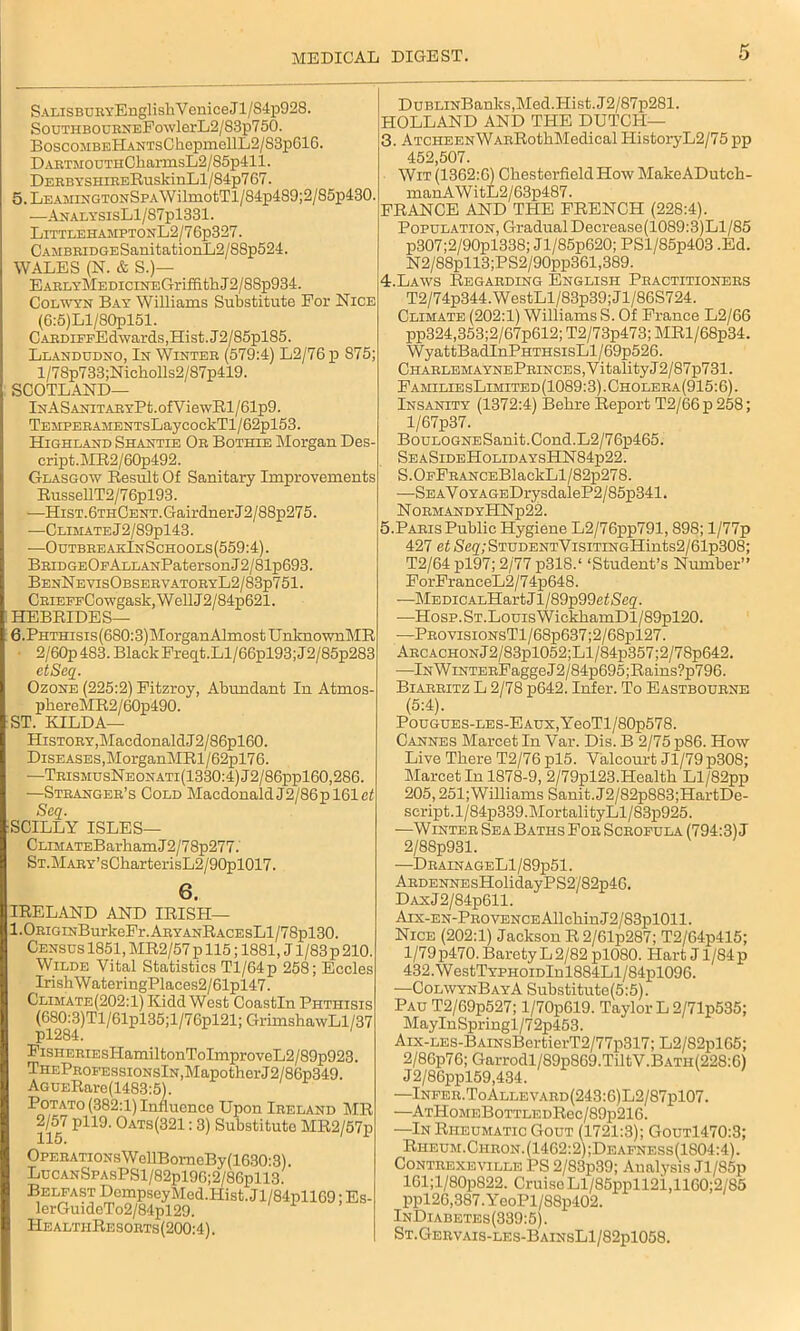 SALiSBUEY'EnglishVeniceJl/S4p928. SouTHBOUBNEFowlerL2/83p750. BoscoMBEHANTsChopmellL2/S3p616. DARTMOUTHCharmsL2/85p411. DEEBYSHiBEEuskinLl/84p767. 5. LEAMiNGTONSPA\VilmotTl/84p489;2/85p430. —AnalysisL1/87p1331. LittlehamptonL2/7 6p327. CAMBEiDGESanitationL2/88p524. WALES (N. & S.)— EAELYMEDiciNEGriffitliJ2/88p934. Colwyn Bay Williams Substitute For Nice (6:5)Ll/80pl51. CAEDiPFEdwards,Hist.J2/85pl85. Llandudno, In Winter (579:4) L2/76p 875; l/78p733;Nieholls2/87p419. SCOTLAND— lNASANiTAEYPt.ofViewBl/61p9. TEMPEEAMENTsLaycockTl/62pl53. Highland Shantie Oe Bothie Morgan Des- cript.MR2/60p492. Glasgow Result Of Sanitary Improvements RussellT2/76pl93. —HisT.6THCENT.GairdnerJ2/88p275. -—Climate J2/89pl43. •—OutbreakInSchools(559:4). BEiDGEOFALLANPatersonJ2/81p693. BenN e visObsee vatoeyL2/83p751 . CEiEFFCowgask,WellJ2/84p621. HEBRIDES— 6. Phthisis (680:3) Morgan Almost U nknownMR 2/60p 483. Black Freqt.Ll/66pl93;J2/85p283 etSeq. Ozone (225:2) Fitzroy, Abundant In Atmos- pliereMR2/60p490. ST. KILDA— History,Macdonald J2/86pl60. Diseases,MorganMRl/62pl76. —TeismusNeonati(1330:4)J2/86pp160,286. —Steangee’s Cold Macdonald J2/86pl61ef Seq. SCILLY ISLES— CLiMATEBarhamJ2/78p277. ST.MAEY’sCharterisL2/90pl017. 6. IRELAND AND IRISH— 1.0EiGiNBurkeFr.AEYANRACEsLl/78pl30. Census 1851, MR2/57 p 115; 1881, J1/83 p 210. Wilde Vital Statistics Tl/64p 258; Eccles IrishWateringPlaces2/61pl47. Climate(202:1) Kidd West Coastln Phthisis pmPT1/61pl35;1/76pl21;GrimshawL1/37 FiSHEEiEsHamiltonToImproveL2/S9p923. THEPEOFEssiONslN,MapotherJ2/86p349. AGUERare(1483:5). Potato (382:1) Influence Upon Ieeland MR 2/57 pll9. Oats(321 : 3) Substitute MR2/57p OPEEATiONsWellBorneBy(1630:3). LucANSPAsPSl/82pl96;2/86pll3. Belfast DcmpseyMed.Hist.Jl/84pll69; Es- lerGuideTo2/84pl29. IIealtiiResoets(200:4). DuBLiNBanks,Med.Hist. J2/87p281. HOLLAND AND THE DUTCH— 3. ATCHEENWAERothMedieal HistoryL2/75 pp 452,507. Wit (1362:6) Chesterfield How MakeADutch- manAWitL2/63p487. FRANCE AND THE FRENCH (228:4). Population, Gradual Decrease(1089:3)Ll/85 p307;2/90pl338; Jl/85p620; PSl/85p403 .Ed. N2/88pll3;PS2/90pp361,389. 4. Laws Regaeding English Peactitionees T2/74p344.WestLl/83p39;Jl/86S724. Climate (202:1) Williams S. Of France L2/66 pp324,353;2/67p612; T2/73p473; MRl/68p34. WyattBadInPHTHSisLl/69p526. CHAELEMAYNEPEINCES,VitalityJ2/87p731. FamiliesLimited(1089:3).Choleea(915:6). Insanity (1372:4) Belire Report T2/66 p 258; l/67p37. BouLOGNESanit.Cond.L2/76p465. SeaSideHolidaysHN84p22. S.OFFEANCEBlackLl/82p278. •—SEAVoYAGEDrysdaleP2/85p341. NOEMANDYHNp22. 5. Paeis Public Hygiene L2/76pp791,898; l/77p 427 etS,eg,;STUDENTVisiTiNGHints2/61p308; T2/64 pl97; 2/77 p318.‘ ‘Student’s Number” ForFranceL2/74p648. —MEDiCALHart J1 /89p99ef<Seg. —Hosp.ST.LouisWickliamDl/89pl20. ■—PBOvisiONsTl/68p637;2/68pl27. AECACHONJ2/83pl052;Ll/84p357;2/78p642. —lNWiNTEEFaggeJ2/84p695;Rains?p796. Biaebitz L 2/78 p642. Infer. To Eastbouene (5:4). PouGUES-LES-EAUx,YeoTl/80p578. Cannes Maroet In Var. Dis. B 2/75 p86. How Live There T2/76 pl5. Valcourt Jl/79p308; Marcet In 1878-9, 2/79pl23.Health Ll/82pp 205,251;Williams Sanit.J2/82p883;HartDe- script.l/84p339.MortalityLl/83p925. —Wintee Sea Baths Fob Sceofula (794:3) J 2/88p931. —DeainageL1/89p51. AEDENNEsHolidayPS2/82p46. DAxJ2/84p611. Aix-en-Peovence Allchin J 2/83pl011. Nice (202:1) Jackson R2/61p287; T2/64p415; 1/79p470. Barety L2/82 pl080. Hart J l/84p 432.WestTYPHOiDlnl884Ll/84pl096. —ColwynBayA Substitute(5:5). Pau T2/69p527; l/70p619. Taylor L2/71p535; MayInSpringl/72p453. Aix-LES-BAiNsBertierT2/77p317; L2/82pl65; 2/86p76; Garrodl/89p869.TiltV.BATii(228:6) J2/86ppl59,434. —Infee.ToAllevaed(243:6)L2/87p107. •—ATHoMEBoTTLEDRec/89p216. —In Rheumatic Gout (1721:3); Gout1470:3; Rheum.Chbon.(1462:2);Deafness(1S04:4). Contrexeville PS 2/83p39; Analysis Jl/85p 161;l/80p822. Cruise Ll/85ppll21,1160;2/85 ppl26,387.YooPl/88p402. InDiabetes(339:5). St.Gervais-les-BainsL1/82p1058.