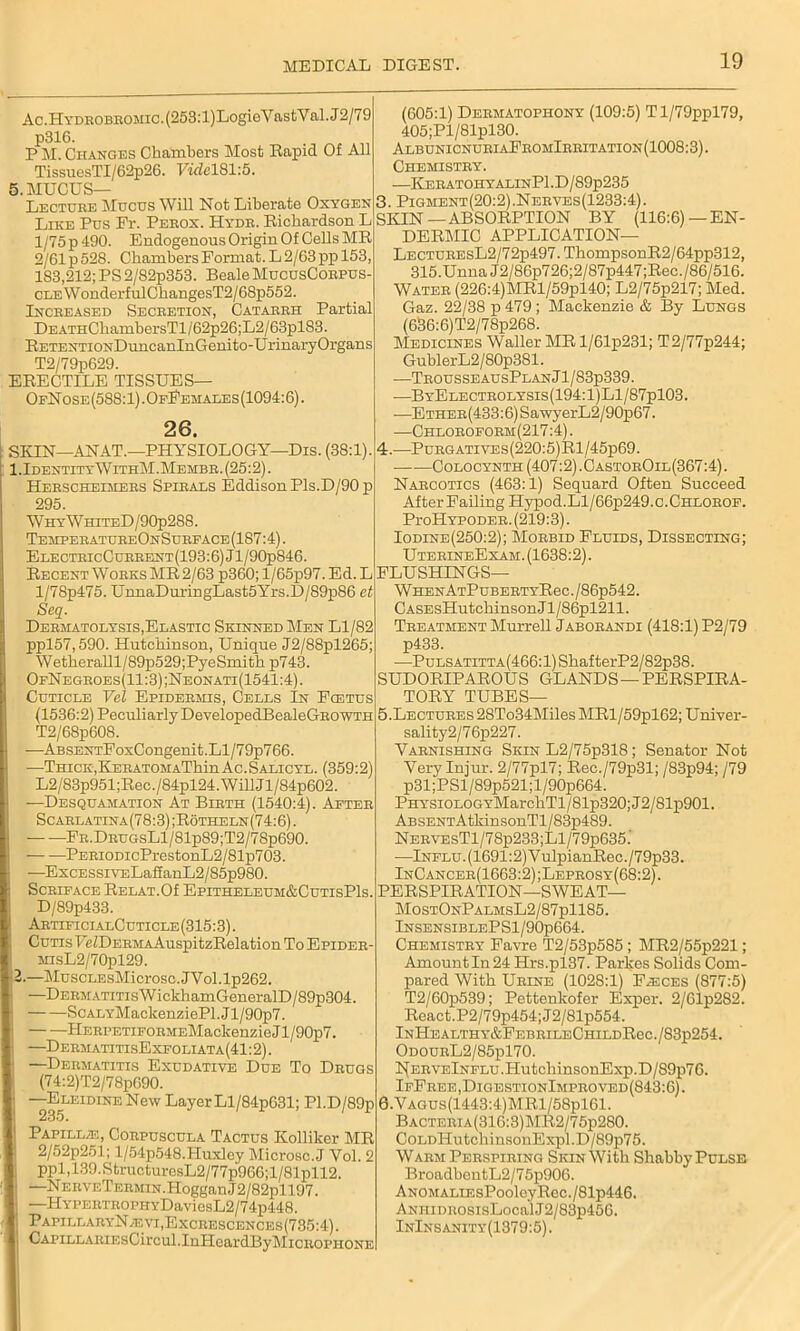 Ac.Hydrobromic. (253:l)LogioV astV al. J2/79 p316. P M. Changes Chambers Most Rapid Of All TissuesTI/62p26. VidelSl'.B. 5. MUCUS— Lecture Mucus Will Not Liberate Oxygen Like Pus Fr. Perox. Hydr. Richardson L l/75p 490. Endogenous Origin Of Cells MR 2/61 p 528. Chambers Format. L 2/63 pp 153 183,212; PS 2/82p353. Beale MucusCorpus- CLEWonderfulChangesT2/68p552. Increased Secretion, Catarrh Partial DEATHCliambersTl/62p26;L2/63plS3. RETENTiONDuncanlnGenito-UrinaryOrgans T2/79p629. ERECTILE TISSUES— OfNose(588:1).OfFemales(1094:6). 26. SKIN—ANAT.—PHYSIOLOGY—Dis. (38:1). 1,IdentityWithM.Membr.(25:2). Herscheimers Spirals Eddison Pis.D/90 p 295. WhyWhiteD/90p288. TemperatureOnSurface (187:4). ElectricCurrent(193:6)J1/90p846. Recent Works MR 2/63 p360; l/65p97. Ed. L l/78p475. UnnaDuringLast5Yrs.D/89p86 et Scq. Dehmatolysis,Elastic Skinned Men Ll/82 ppl57,590. Hutchinson, Unique J2/88pl265; Wetheralll/89p529;PyeSmith p743. OfNegroes(11:3);Neonati(1541:4). Cuticle Vcl Epidermis, Cells In Foetus (1536:2) Peculiarly DevelopedBealeGROWTH T2/68p608. -—ABSENTFoxCongenit.Ll/79p766. •—Thick,KERATOMAThin Ac. Salicyl. (359:2) L2/83p951;Rec./84pl24.WillJl/84p602. —Desquamation At Birth (1540:4). After Scarlatina(78:3);Rotheln(74:6). FR.DRUGsLl/81p89;T2/78p690. — —PERiODicPrestonL2/81p703. —ExcESSiVELafianL2/85p980. Scrip ace RELAT.Of Epitheleum&CutisPIs. D/89p433. ArtificialCuticle(315:3). Cutis FcZDERMAAuspitzRelation To Epider MisL2/70pl29. 2.—MuscLEsMicrosc.JYol.lp262. —DERMATiTisWickhamGeneralD/89p304. ScALYMaclcenziePl.Jl/90p7. HERPETiFORMEMackenzie J1 /90p7. —DermatitisExfoliata(41 :2). —Dermatitis Exudative Due To Drugs (74:2)T2/78p090. —Eleidine New Layer Ll/84p631; Pl.D/89p 235. Papillae, Corpuscula Tactus Kollilcer MR 2/52p251; l/54p548.Huxley Microsc.J Vol. 2 ppl,139.StructuresL2/77p966;l/81pll2. —NERVETERMiN.HogganJ2/82pll97. —HYPERTROPHYDaviesL2/74p448. PapillaryN/eyi,Excrescences(735:4). CAPiLLARiEsCircul.InHeardBylMiCROPHONE (605:1) Dermatophony (109:5) Tl/79ppl79, 405;Pl/81pl30. AlbunicnuriaFromIrritation(1008:3). Chemistry. —KeratohyalinP1.D/89p235 3. Pigment(20:2).Nerves(1233:4). SKIN —ABSORPTION BY (116:6) —EN- DERMIC APPLICATION— LECTUREsL2/72p497.ThompsonR2/64pp312, 315.Unna J2/86p726;2/87p447;Rec./86/516. Water (226:4)MRl/59pl40; L2/75p217; Med. Gaz. 22/38 p 479 ; Mackenzie & By Lungs (636:6)T2/78p268. Medicines Waller MR l/61p231; T2/77p244; GublerL2/80p381. ■—TrousseausPlanJ1/83p339. —ByElectrolysis(194:1)L1/87p103. •—ETHER(433:6)SawyerL2/90p67. —Chloroform(217 :4). 4. —Purgatives(220:5)R1/45p69. Colocynth (407:2) .CastorOil(367:4) . Narcotics (463:1) Sequard Often Succeed After Failing Hypod.Ll/66p249.c.CHLOROF. Pi-oHypoder. (219:3). Iodine(250:2); Morbid Fluids, Dissecting; UterineExam. (1638:2). FLUSHINGS— WHENATPUBERTYReC./86p542. CASEsHutckinsonJl/86pl211. Treatment Murrell Jaborandi (418:1) P2/79 p433. —Pulsatitta(466:1) ShafterP2/82p38. SUDORIPAROUS GLANDS —PERSPIRA- TORY TUBES— 5. Lectures 28To34Miles MRl/59pl62; Univer- sality2/76p227. Varnishing Skin L2/75p318; Senator Not Very Injur. 2/77pl7; Rec./79p31; /83p94; /79 p31;PSl/89p521;l/90p664. PHYSiOLOGYMarcliTl/81p320;J2/81p901. ABSENTAtkinsonTl/83p489. NERVEsTl/78p233;Ll/79p635.’ —Influ. (1691:2) VulpianRec./79p33. InCancer(1663:2) ;Leprosy(68:2) . PERSPIRATION—SWEAT— MostOnPalmsL2/87p1185. InsensiblePS1/90p664. Chemistry Favre T2/53p585 ; MR2/55p221; Amount In 24 Hrs.pl37. Paries Solids Com- pared With Urine (1028:1) Fasces (877:5) T2/60p539; Pettenkofer Exper. 2/61p282. React.P2/79p454;J2/81p554. lNHEALTHY&FEBRILECHILDReC./83p254. OdourL2/85p170. NERVF,lNFLU.HutcliinsonExp.D/89p76. IfFree,DigestionImproved(843:6). 0.VAGUs(1443:4)MRl/58pl61. Bacteria(310:3)MR2/75p280. CoLDHutchinsonExpl.D/89p75. Warm Perspiring Skin With Shabby Pulse BroadbentL2/7 5p906. ANOMALiEsPooleyRec./81p446. ANHiDROsisLocal J2/83p456. InInsanity(1379:5).