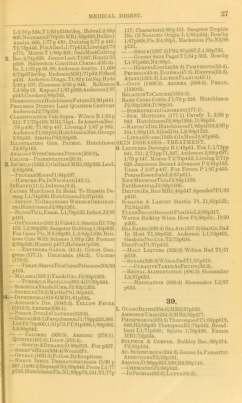 L2/76p324;Tl/65p310efSeg. HebraL2/68p 606;Neumann2/70p25;MRl/66p285;Bulkley Analys. 600,1/77 p 430; Duhring 2/77 p 445. T2/78p446. FoxAtlasLl/77p612;Liveing2/78 p775. Morris T l/80p303; GaleMostCutting 2. Rev.2/74p533. JonnerLect.T1857;Hunt2/55 p258. Habershon Constitut.Charac.&Modi- fic. Ll/65 pp 34,86; Anderson Analys. 11,000 2/72p672etScq. EndemicMRl/77p52;Piffard p424. AndersonDiagn. Tl/82plc^<Scg';Hj'de 2/83 p 107; Ziemssen 2/85 p 846. Robinson L2/85pl9. KaposiJl/87p939;Anderson2/87 p243; Crocker2/88p765. DEEMATOLOGYHutchinsonFuture J2/90 p441. Progress During Last Quarter Century AndersonJ2/79p239. Classification Vide Supra. Wilson R 1/65 p 311; T l/70pl69; MRl/74pl. InAmericaRec. /78 p 496; T1/S0 p 487. Liveing J 1/87 p 982. AndersonTl/82p55;HutchinsonNat. Groups 2/85p35. StartinPS2/85p93. Illustbating Gen. Pathol. Hutchinson J2/87pl63. AnalogyWTthChromePoison(259:3). Coloue—Pigmentation(20:3) . 3. InChild (1522:1) Caillant MRl/62p335.LeeL 2/82p564. —PEOTEANMooreJl/84pl67. —H^:morr.Fr.InNeonati(143:1). InEgyft(11:1).InIndia(9:2). Causes Murchison In Relat. To Hepatic De- rang.Ll/74p580.HutchinsonJ2/87pl63. —Infect. To Oeganisms WhenceOriginat- iNGHutchinsonJ2/88pl261. —BnooDThin,Exam. Ll/78pl25.Infect. J2/87 pl63. —OfFeigned (555:2) F7(7e41:l.StartinRl/70p 103; L2/80p239; Sangster Rubbingl/82p909. Fox Cases Pls.N5/89p99; L2/82pll09; Bris- towe Cuts With Scissors 1/83 p 120; Footner 2/83p325;Murrell p477;Hebbert?p708. Ebythema Gange. (41:4). Cuton. Gan- grene (177:1). Uelicaeia (44:2). Ulcees (173:6). TEEAT.StarveTliisCuresPrisonersN5/89 pl05. —Malaria (559:1) Y andell Ac . J2 / 82pl265. Tubercle Bacillus(681:4)D/89p344. —ScE0FULAYandellCHR.J2/82pl265. —SYFHiLis(73:2)MyrtlePSl/85p343. 4. —DiPHTHEEiA(818:6)MRl/61p236. —Addison’s Dis. (1043:2). Yellow Fever I (1513:5).Anders(538:1). —Poison.DyesInClothes(210:5). —DEuos(203:l)FarquharsonJl/79pp223,266. ListT2/78p600;l/81p79;Pf/81p298;l/88p366; L2/8.3p942. Calomel (303:3). Arsenic (278:1). Quinine(401:6) .Iodof. (252:4). | Specif.&DynamicD/90p313. Foxp327. \ — SHEEP’sHEAD(534:4)WoundFr. Opeeat. (1631:5) Follow.ByEruptions. , * —Nerve Influ. Deematoneueosis D/90 p | 387.(1400:2)SequardR2/59p34G.Poore Ll/77 p753.HutchinsonPls.Nl/89pp78,101;Tl/77p 117; Charactersl/89 p 161. Sangster Trophic Dis. Of Neurotic Origin L1/82 p224; Bowlby l/87p968;Pls.N4/89pl. Mackenzie Pls.N2/88 pl21. — —Shock(1637:2)PS2/87P297;L1/88P736. Glossy Skin Paget T1/64 p 332. Bowlby Ll/87p968;N4/S9pl. HeepesZoster(54:2).Pemphigus(52:4) . Peueigo(45:4).Eczema(47:3).Heepes(53:3). Ataxy(1261 :3) .LichenPlanus (45:1) 5. —Gout (1468:2). Asthma (658:5). Pregn. (1550:6). RelationToCancer(1664:2). Rare Cases Cottle J1/79 p 224. Hutchinson J2/88pl264;D/88pl0. —SymmetbicalGangeene(177 :1). —Syh. Mottling (177:1) Cavafy L 2/82 p 942. HutchinsonJ2/88pl264; D/88pl0. —Kaposi’sDis.Hutchinson Jl/86pl018;2/87p 164;l/88pll6.AlliedDis.L2/88pl235. —LiNEAEScAEs(1560:4)InMenJ2/87p985. SKIN DISEASES—TREATMENT. 6. Lectures Devergie Rl/45p61. Fox L l/72pp 641,751; 2/72pp71,327; Anderson 2/69p697; 1/70 p 147. Moxon T 2/70p442; Liveing 2/71p 628. Jamieson Recent Advances P 2/81pl83. Unna J 2/87p447. Fox Errors P l/87p455. PearseEssentialsL2/87p611. NEwMETHODsThinJ2/84pl236. PayHospitalJ2/83p1166. DEiviNGlN,BADMRl/48p547.Spender?Pl/83 p410. Scraper & Lancet Startin PI. Jl/81pl25; P2/81pl93. FLESHBEUSHBennettFlexibleL2/89p317. Water Bulkley When HowP2/80p55; D/89 p205. Sea Baths (230:4) Sea Air (257:3) Startin Bad In Most Tl/58p632. Anderson Ll/70p401. GaskoinPro.Con.T2/73p634. DiETFoxPl/87p455. -—Malt Liquors (322:2) Wilson Bad Tl/57 p319. —SuGAR(328:2)WilsonBadTl/57p318. CurativeTakenAsFruits (39:2). —Rectal Alimentation (886:3) Shoemaker L2/87p653. Medication (886:4) Shoemaker L2/87 p653. , 39. 1. GuanoBaths(254:6)MR2/57p556. Ammonite URAs(254:5)MR2/52p277. Phosphorus(239:5) ThorowgoodTl/68pp619, 646;R2/68p89. ThompsonBl/75p242. Broad- bent Ll/71p538; Squire l/78p498. Eames MRl/72p534. Sulphur & Compds. Bulkley Rec./80p274. P2/81pl84. Ac. Sulphurous (244:3) Jenner In Parasitic AFFECTIONST2/53pl81. ARisTOLD/90pp223,290;B2/90pl48. —ClIEMISTRYj2/90p522. —InPsorias(63:6);Lupus(G5:5).