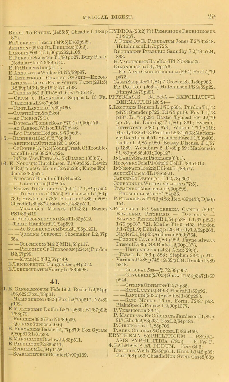 Relat. To Rheum. (1455:5) Cheadlo Ll/89p 872. Fr. T urpent. Intern. (349:5)D/89p222. Antimony(39:2).Ol.Deelinje(39:2). Lanolin(203:4)L1/86pp282,1105. E .Purpub.Sangster T l/80p527. Bury Pis. c. N odular SldnN 3/89pl45. E. FeZHEBPEslEis (54:1). E.AmsuLATUMWalkerPl.N5/89p97. E. Inteeteigo—Chafing Of Skin—Excor- iations—Chaps Freer White Paint(291:5) R2/59pl46;I/68pl62;2/70pl98. —TANNiN(360:3)Tl/58pl46;Rl/70pl48. —Opium c. Hamamblis Supposit. If Fe. DiaeehceaL2/87p654. —Ungt.LanolisaD/89p460. —CausticPot.&c(62:6). —Ac.Piceic(72:1). —Douglas’ToiletSoap(270:1)D/90p173. —Ac.CAEBOL.WilsouTl/79p246. —LoT.PLUMBiHodgesJ2/79p602. 5. —Blistees(164:3)T2/76p363. —ArtificialCuticle(26:1,40:3). —OnInstep(1777 :5) YouugTreat. Of Trouble- someTl/61p688;2/61p24. —InVes. Yag.Fist. (161:5) ;Diabet. (333:6). 6. E. Nodosum Hutchinson Tl/69p352. Lewin MR2/77p505. Moore J2/79p293; Knipe Epi- demic2/82p974. -—ETiouoGYHandfordTl/84p592. Ueetheitis(1098:5). —Relat. To Chilblain (62:4) T 1/84 p 592. To Rheum. (1455:2) Mackenzie Ll/86p 739; Hawkins p 785; Patteson 2/86 p 208; Ckeadlel/89p872.Barlow?J2/83p511. Vicarious Menses (1143:3) Barnes PSl/86p419. —c.PLEUROPNEUMONiASeeTl/83p512. —1Treat.HandfordTl/84p593. Ac. SuLPHUEOSUMBuck J1 / 85pl291. Quinine Supposit. Shoemaker L2/87p 654. Colchicum(344:2)MR1/53p117. Peroxide Of Hydrogen (224:4)Purden R2/67p98. MuLL(40:3)J2/87p449. E.TEicH0PHYTic.FungusRec./84p212. E .TubeeculatumV oiseyLl/83p998. 41. 1. E. Gangrenosum Vide 19:2. RookeL2/64pp 486,622;Foxl/83p61. —Malingering (38:3) Fox L2/75p617; N5/89 E.Multiforme Duffin L2/74p869; Bl/87p92; l/88p79. —Feigned(38:3)FoxN5/89p99. —QuinineSuppos.(40:6). E.Permanens Baker Ll/77p879; Fox Gyrate 2/80p816;l/81p38. E .Margin atum Barlow J2/83p511. E.PAPULATUMj2/83p511. —SpirillumL1/84p1152. —ScARLETiFORMEBesnierD/90pl89. HYDROA (28:2) Vel Pemphigus Pruriginosus- Jl/90p7. A Form Of E. Papulatum Jones T2/73p248. HutchinsonLl/75p725. Recurrent Purpuric Saundby J 2/78 p724,. 833. PI .Vac ciforme Handf or dPl .N5/89p25. DiAGNOSisFoxLl/79p473. —Fr. Acne Cachecticorum (29:4) FoxLl/79 p473. CASEsSangsterTl/84p7.Crocker8,Jl/86p966. Fr. Pot.Iod. (263:4) Hutchinson PS 2/82p22.. FinnyJ.2/79p291. PITYRIASIS RUBRA — EXFOLIATIVE DERMATITIS (26:2)— 2. Lectures BensonL1/70 p604. PurdonTl/72. p473; Spender p722; Rl/73 pll8. Fox T 1/73 p4S7; L l/74p294. Baxter Typical PM.J2/79 pp 79, 119. Duhring T 1/80 p 361; Byers c. Ichthyosis 2/80 p374; Wilson 1/70 p 118; Hardyl/82pl43.PrestonL2/81p703;Macken- zie Its Allies p951. Spender Rare Pl/83p403. Laffan L 2/85 p980. Beatty Discuss. J 1/87 p 1389. Woodbury 2, D/88 p 59; Mackenzie 21,/89pp285,401;/90pl27. InEarlyStagePsoriasis(63:1). REC9YERYColePl/84p36.FellJl/86pl019. lNNEONATi(1542:2)ElliottBl/88p77. AcuTEBlancardLl/88p921. CausedByDrugs(74:1)T2/78p600. Confounded WithScarlatina(77:5). TREATMENTMackenzieD/90p298. —PHOsPHORUsColePl/84p36. P .PilarisFoxTI/7 3p488; Rec./S9p433; D/90p 154. 3. Pityriasis Vel Seborrhcea Capitis (29:1) Erythema Pityriasis — Dandruff — Brawny Tetter MR 1/54 p588; Ll/67 p229; 1/79 pp687, 721. Mialhe Tl/60p453. Purdon Rl/73pll9; Duhring pl20.HardyT2/62p263. NaylerLl/64p63;Anderson2/69p764. —Fungus Payne J2/86 p922. Payne Alwas's PresentD/89p248.BlakeL2/90pl376. UrticaeiaFr. (44:3). Acne(29:3) . —Treat. L 1/86 p 528; Stephen 2/90 p 214. Various J 2/88 p 742 ; 2/89 p 634. Brooke D/89 Chloral 3ss—(§i J2/89p907. — --Glycerine (270:5) Shaw Tl/54p347; 1 /CO CitrineOintmentT2/72p85. SAPoLARicis(349:3)MooreRl/59p92. Lanolin (203:5) Specific J l/86p283. Sapo Mollis, Thin, Form. J2/87 p53. BlakeSpecif.Prepar.L2/90pl377. P.Versicolor(36:1). P. Maculata EtCircinata Jamieson Jl/82p 817 ;Rhode2/83p931.FoxL2/84p485. P.CircineFoxL1/85p708. P.Alba,Chloral&Glycer.D/89p459. ERYTHEMA SYPHILITICUM — PSORI- ASIS SYPHILITICA (78:5) — E.Vel P 4. PALMARIS ET PEDUM. Vide 64:3. Lectures Wells T2/56p611. Hunt Ll/46 p33; Foxl/68p466; CheadloNoN-SYPH. Case2/68p