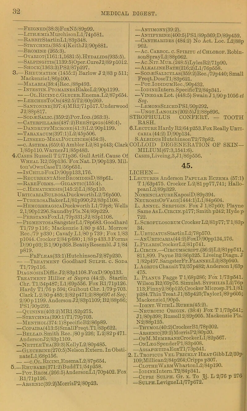 MEDICAL DIGEST. —Feigned(38:3)FoxN5/89p99. —LiTHiEMixMurchisonLl/74p581. —R ABBiTStar fcinLl/83p348. —STRYCHNiA(385:4)KeithJ2/90p881. —Bromine (265:3). —Ovariot(1161:1,1631:5).Hydalids(935:5). —SALPiNGiTis(1139:5)Oper.CureJ2/89pl012. —SHOCK(1363:3)PS2/87p297. 3. — Rheumatism (1455:2) Barlow J 2/83 p 511; Mackenziel/86pl00. —MALAEiA(38:4)Reo./88p493. —lNTESTiN.PTOMAiNEsBlakeL2/90pll99. Ol.Ricinic.Glycer. Enema. L2/87p654. —LeechesToOs(482:5)T2/60p269. —Santonine(397:4)MR2/71p517.Underwood J2/88p817. —SodasSalic.(359:2)Pot.Iod. (263:3). —Caterpillars(487:2)BeeShngs(486:4). —DandruffMicrobe(41:3)L2/90p1199. —Taraxacum(397:1)L2/45p506. —Linseed-MealPoultices(454:3). —c. Asthma (659:4) Ambler L2/81 p443; Clark l/85pllO.WarnerJl/85p483. 4. Cases Russell T2/71p36. Gull Artif. Cause Of Wheal R2/59pl36. FoxNat. D/90pl39. Mil-' ton’sOwnCaseTl/56p651. —InChildFoxD/90pp133,176. —Recurrent AfterBROMiDEsD/88p61. —RareForms .•—Gigantic (155:4). —c.Hematemesis(145:2)L1/85p110. URTiCARiABuLBOSADuckworthL2/76p500. —TuBEROSABakerLl/81p990;J2/83pll08. —HEMORRHAGiCADuckworthLl/79p8; Wells 2,l/90pl296.SaundbyPls.N4/89p229. —PERSTANsFoxLl/79p331;J2/83pll08. —PiGMENTOSASangsterLl/78p683.Goodhard Tl/79pll6; Mackenzie 1/80 p451. Morrow Rec./79 p330; Cavafy Ll/80 p 739 ; Fox 1/83 pl044. Crocker 2/84 p 680; 1/88 p 433.3 Forms D/90p93; B1/90 p368. Beatty Resembl. J1/84 p819. FRFLEAs(33:l)HutchinsonJ2/87p230. Treatment Goodhard Sulph. c. Soda Tl/79pll6. DiAGNOSisDiffic.J2/83pll08.FoxD/90pl33. Treatment Hillier et Supra (44:2). Startin Chr. Tl/54p487;Ll/69p556. FoxRl/71pl26. Hardy Tl/76 p 594; Guibout Chr. 1/79 p 703. Clark L 2/80 p 485; 2/82p471;2/88p697 et Scq; 2/90 p 1199. Anderson J2/83pll09; B2/88p86; PSl/90p292. —QuiNiNE(403:2)MRl/52p275. —Strychnia(390:1)T1/79p703. —Mentiiol(374: 1) SpecificB2/86p89. —CoPAiBA(413:5)SmallFreq(;.Tl/83p622. —Bellad.SmithRec./80p226; L2/82p471. Anderson J 2 / 83pll09. —NETTLETEA(39:3)KellyL2/80p485. —GLYCERiNE(270:5)Nolson Extern. In Obsti- nateLl/68pl56. c.OL.RiciNi,EnemaL2/87p654. 5.—RHUBARB(371:2)BuddTl/54p258. —PoT.BROM.(266:5)AndersonLl/70p402.Fox Rl/71pl26. —ARSENic(39:2)MorrisP2/80p23. —Antimony(39:2). —Antipyrine(400:5)PS1/89p369;D/89p459. —Canti-iarides (484:2) No Act. Loc. L2/88p 962. —Ac. Carbol. c. Spiritu et Chlorof. Robin- sonSprayL2/88p962. —Ac.NiT.MuR.(248:5)LylesR2/71p90. —AlkalineBath(216;2)L1/76p558. —SoD^:SALicYLAs(359:2)Rec./79p440; Small Freqt.DoseTl/83p621. —PoT.IoDiDUMRec./90p432. —IoDiNElntern.SpecificT2/84p341. —Vinegar Lot. (448:5) Swain J l/90p 1056 et Scq. —LemonsSlicedPS1/90p292. —Ungt.Lanolin(202:5)J2/88p896. STROPHULUS CONFERT. — TOOTH RASH. 6 .Lecture Hardy R2/64 p253. Fox Really Ubti- caria(44:2) D/90pl34. S. Albidus HutchinsonT2/73p82. COLLOID DEGENERATION OF SKIN— MILIUM(67:3,1541:6). CASES,Liveing,3,Jl/86p556. 45. LICHEN— 1. Lectures Anderson Papular Eczema (57:1) T l/63p475. Crocker L 2/81 pp77,741; HaUo- peanL2/89p329. N OMENCLATUREKaposiD/89p394. NeurosisOfVagi(1444:1)L1/84p604. L. Annul. Serpigin. Fox J l/87p60; Playne Same As L.CiRCiN.pl77; Smith p242; Hyde p 722. L. Scrofulosorum Crocker L2/81p77; T 1/S3p 34. L.URTicATUsStartinL2/78p570. •—AnU rtic aria (44:2) FoxD/90ppl34,176. L.PiLARisCrockerL2/81p741. L. Ciecin.—Circumscript. (36:2)L2/81pp741, 811,899. Payne B2/86p325. Liveing Diagn. J l/82p497.SangsterFr.FLANNELL2/83p940. L. Agrius Chausit T2/57p482; Anderson l/63p 475. L. Planus Fagge Tl/68p286; Fox l/73p541. Wilson R2/69p76. Simulat. Syphilis L2/76p 113;Finny2/86pl25;Crocker Microsp.Pl.l/Sl p284.Thin Treat. Jl/85p425;Taylorl/89 p605; Mackenziel/90p5. —Ident.WithL.Ruber(45:2). —Neurotic Origin. (38:4) Fox T l/73p541; Jl/80p398; Russell 2/89p905. Mackenzie Pis. N2/88pl25. —THYMOL(40:2)CroclcerBl/78p202. —ARSENic(39:2)MorrisP2/80p20. —OFM.MEMBRANECrockerLl/82p567. —ONLEGSpenderPl/83p408. —AssafcetidaEoxT1/73p541. 2. L.Tropicus Vel Prickly Heat Gibb L2/59p- 109;Millican2/84p264;Cripps p307. —Clothe Warm WliartonL2/84pl90. —IoDiNElntern.T2/84p341. —Cupri Sulph. Gr. x. To Jj. L 2/76 p 276 —SuLPH.LevignoLl/77p672.