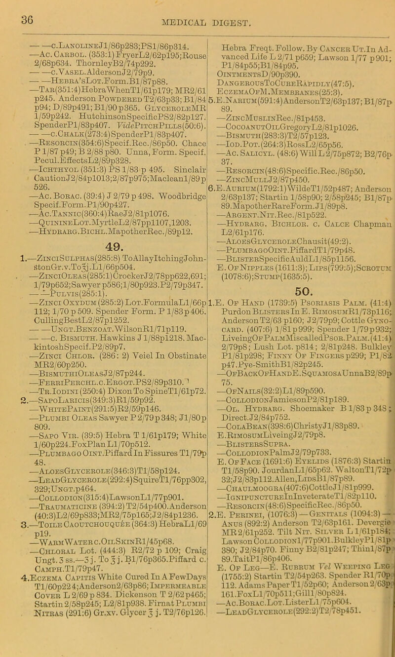 3G c.LANOLiNEJl/8Gp283;PSl/86p314. —Ac. Carbol. (353:1) FryerL2/G2pl95;Ro use 2/68p634. ThornleyB2/74p292. — c.VASEL.AldersonJ2/79p9. ITEBEA’sLoT.Porm.Bl/87p88. —TAE(351:4)HebraWhenTl/61pl79;MR2/Gl p245. Anderson Powdered T2/63p33; Bl/84 p94; D/89p491;Bl/90p365. GlyceroleMR l/59p242. IiutckinsonSpecificPS2/82pl27. SpeuderPl/83p407. FwZePiTCHPiLLs(50:G). c.Chalk(273:4) SpenderPl/83p407. —RESORCiN(354:6)Specif.Ree./86p50. Chace P1/87 p49; B 2/88 p80. Unna, Form. Specif. Pecul.EffectsL2/89p328. —Ichthyol (351:3) PS 1/83 p 495. Sinclair CautionJ2/84pl013;2/87p975;Macleanl/89p 526. -—Ac. Borac. (39:4) J 2/79 p 498. Woodbridge Specif.Fonn.Pl/90p427. —Ac.TANNic(360:4)RaeJ2/81pl076. •—QuiNiNELoT.MyrtleL2/87ppll07,1203. —HYDRARG.BiCHL.MapotherRec./89pl2. 49. 1. —ZinciSulphas(285:8) To Allay Itching Jolm- StonGr.y.To3j.Ll/66p504. -—ZiNCiOnEAs(285:l)GrockerJ2/78pp622,691; l/79p652;Sawyerp586;l/80p923.P2/79p347. —Pulvis (285:1). -—Zinci Oxydum (285:2) Lot.FormulaLl/66p 112; 1/70 p 509. Spender Form. P l/83p400. CullingBestL2/87pl252. UNGT.BENZOAT.WilsonRl/71pll9. c. Bismuth. Hawkins J l/88pl218. Mac- kintoshSpecif.P2/89p7. —Zinci Chlor. (286: 2) Veielln Obstinate MR2/60p250. —BismuthiOle as J2/87p244. —FerriPerchl.c.Ergot.PS2/89p310.“' —-Tr.Iodini (250:4) Dixon To SpineTl/61p72. 2. —S apoLaricis (349:3) Rl/59p92. —W hiteP aint (291:5) R2/59pl46. —Plumbi Oleas Sawyer P2/79p348; Jl/80p 809. —Sapo Vie. (39:5) ITebra T 1/Glpl79; Wliite l/60p224.FoxPlanLl/70p512. —Plumbago OiNT.Piffard In Fissures Tl/79p 48. —AloesGlycerole(346:3)T1/58p124. —LeadGlycerole (292:4) SquireTl/7 6pp302, 329;UNGT.p464. —CoLLoraoN(315:4)LawsonLl/77p901. —Traumaticine (394:2) T2/54p400.Anderson (40:3)L2/69p833;MR2/75pl65;J2/84pl236. 3—Toile Caoutchouquee (364:3) HebraLl/69 pl9. —WarmWaterc.OilSkinR1/45pG8. —Chloral Lot. (444:3) R2/72 p 109; Craig Ungt.3 ss.—3 j. To 3 j. Bl/76p365.PiSard c CAMPH.Tl/79p47. 4.Eczema Capitis White Cured Iu A FewDays Tl/60p22 4;Andersou2/63p86; Impermeable Cover L 2/69p834. Dickenson T 2/62p4G5; Startin 2/58p245; L2/81p938.Firnat Plumbi Nitras (291:6) Gr.xv. Glycer 5 j. T2/7Gpl2G. Hebra Freqt. Follow. By Cancer Ut.Iii Ad- vanced Life L 2/71 p659; Lawson 1/77 p901; Pl/84p55;Bl/84p95. OlNTMENTSD/90p390. DangerousToCureRapidly(47:5). EczemaOeM.Membranes(25:3). 5. E.NARiUM(591:4)AndersonT2/63pl37;Bl/87i> 89. —ZiNcMusLiNReo./81p453. —CocoANUTOiLGregoryL2/81pl026. —Bismuth(283:3)T2/57p123. —IoD.PoT.(264:3)RossL2/65p56. —Ac. Salicyl. (48:6) Will L2/75p872; B2/76p 37. —RESORCiN(48:6)Speeifie.Rec./86p50. —ZincMull J2/87p450. 6. E.AuRiUM(1792:l)WildeTl/52p487; Anderson 2/63pl37; Startin l/58p90; 2/58p245; Bl/87p. 89.MapotherRareForm.Jl/89p8. •—Argent. Nit. Rec./81p522. —Hydrarg. Bichlor. c. Calce Chapman L2/61pl76. —AL0EsGLYCER0LEChausit(49:2). —PLUMBAGoOiNT.PifiardTl/79p48. —BLiSTERSpeoificAuldLl/85pll56. E. OfNipples (1611:3); Lips(799:5);Scrotum (1078:6);Stump(1635:5). 50. 1. E. Of Hand (1739:5) Psoriasis Palm. (41:4) Purdon Blisters In E. RiM0SUMRl/73pll6; Anderson T2/63 pl60; J2/79p9; Cottle Gyno- card. (407:6) l/81p999; Spender l/79p932; LiveingOp PALMMiscalledPsoR. Palm. (41:4) 2/79p8; Lush Lot. p814; 2/81p248. Bulklejr Pl/81p298; Finny Of Fingers p299; P1/S2. p47.Pye-SmithBl/82p245. —OFBACKOpHANDE.SQUAMOSAUnuaB2/S9p 75. —OfNails(32:2)L1/S9p590. —CoLLODiONJamiesonP2/81pl89. —Ol. Hydrarg. Shoemaker B1/83 p 34S ; Direct. J2/84p752. ■—CoLABEAN(398:6)ChristyJl/83pS9. E .RiMosuMLiveing J2/79p8. —Blisters Supra. —CoLLODiONPalmJ2/79p733. E. Of Face (1691:6) Eyelids (1S76:3) Startin Tl/58p90. JourdanLl/65p62. WaltonTl/72p 32; J2/83pll2. Allen,LiDsBl/87pS9. —Chaulmoogra(407:6)Cottle Jl/81p999. —iGNiPUNCTURElnlnveterateTl/82pl 10. —RESORCiN(48:6)SpeeificRec./86p50. 2. E. Perinei, (1076:3)—Genitals (1094:3) — Anus (892:2) Anderson T2/G3pl61. Devergie MR2/61p252. Tilt Nit. Silver Ll/61pl84; Lawson CoLLODiONl/77p901.Bulklej’Pl/81p 380; J2/84p70. Finny B2/81p247; Thinl/S7p 89.TaitPl/S6p406. E. Of Leg—E. Rubrum Vel Weeping Leg (1755:2) Startin T2/54p263. Spender Rl/70p 112. Adams Paper Tl/52p60; Anderson 2,/63p 161.FoxLl/70p511;Gilll/80p824. —Ac.Borac.Lot.ListerLl/75p604. —LeadGlycerole(292:2)T2/78p451.