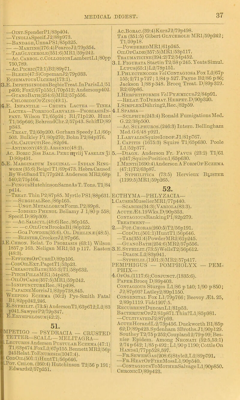 4. —OiNT.SpenderPl/83p404. —ViNOLiASpecif.J2/S8p973. —Bandage, UnnaPSl/85p325. MARTiNs(17G:4)Pearce-J2/79p354. —TarGlycerole(351:6)MR1/59p242. —Ac. Carbol. c.CoLLODioNLambcrtljl/SOpp 750,789. —Ac.PicRic(72:l)B2/89p71. —BLEED(47:5)CopemanJ2/79p933. EczematousUlcers(173:1). .E.lMPETiGiNODEsBegbieTreat.InParisLl/51 p405; Pox2/67pl55;l/70p512; Andersonp402. -—GuanoBath(254:6)MR2/57p556. —ChlorideOfZinc(49:1). E. Infantile —■ Crusta Lactea — Tinea Lactea—PorrigoLarvalis—PsoriasisIn- fant. Wilson Tl/65p24 ; Rl/71pl20. Hunt Tl/56p646; BelirendChr.2/57p43. Schif£D/89 p343. —Treat. T2/60p200. Gorham Speedy Ll/66p 503. Buikley Pl/80p270; Bohn P2/84p376. —OL.CAJUPDTiRec./82p94. -—Antimony(48:2).Arsenic(48:2). Ac. Boric 3iss Bals. Peru itjyiij Vaselin 3! D/89p491. .E. Marginatum: Inguinal — Indian Ring- worm (35:6) Beigel Tl/69p473. Hebra Caused By WetBandTl/77p242. Anderson MR2/68p 540;2/75pl64. —EuNGUsHutchinsonSame As T. Tons. Tl/84 p414. —Treat. ThinP2/87p85. Myrtle PSl/88p631. SuRGiCAxRec./86pl65. Ungt. METALLORUMPorm. P2/89p8. Iodised Phenol Bellamy J 1/80 p 558; Specif.D/89p309. Ac.SALicYL.(48:6)Rec./86pl65. c.OiLGuMBrookeBl/86p322. GoaPowder(35:6). Ol. Deelin.e(48:5). Blister, Crocker J2/87p66. I.E.Chron. Relat. To Psoriasis (63:1) Wilson 1857,p 163. Neligan MR1/53 p 117. Easton (48:3). —EffectsOfCureD/89p106. —CoDOiLExT.PagetTl/53p23. —CreasoteBath(355:3)T1/58p632. —PitchPillsMR1/54p483. —OilOfCade(357:5)MR1/59p242. —lGNIPUNCTUREReC./81p498. -—P APAiNEMorris J l/82pp738,845. Weeping Eczema (50:2) Pye-Smith Fatal Bl/82pp242,246. E.Sypiiilit. (73:5) AndersonTl/63p612;L2/83 p941.SawyerP2/79p347. E.Erysipelosum(42:2). 51. MPETIGO — PSYDRACIA — CRUSTED TETTER—SCALL — MELITAGRA— Lectures Andersen Pustular Eczema (47:1) Tl/G3p474.FoxL2/67pl55.Bennett MR2/56p 245Relat.ToENoitEsis(1047:4). CodOil(501:1) HuntTl/56p646. •Pot. Ciilor. (260:4) Hutchinson T2/56 p 191 • Edwards2/57p251. 1 Ac.BoRAC.(39:4)KurzJ2/79p498. Tar (351:5) Gibert Glycerole MRl/59p242; Tl/59pl8. —P0WDEREDMRl/61p245. OilOfCade(357:5)MR1/53p117. Traumaticine(394:2)T2/54-p452. 3.1. Figurata Startin T2/58 p 245. Yreats Simul. Lupus(65:l)L2/78pl51. I.Phlyctenodes Vel Contagiosa Fox L2/67p 155; 2/71 p 727; 1/84p 527. Payne B2/86p86; Jackson l/88p348. Brocq Treat. D/89p319. R2/69p86. I.Herpetiformis FeZPY^MicusJ2/84p91. —Relat.ToDermat.Herpet.D/90p320. I.SiMPLExDiiliring2,Rec./82p59. 4.I.Sparsa— —Sulphur(243:4) Ronald Fumigations Med. G.22/38p500. -—Ac. Sulphuros.(246:3) Intern. Bellingham Med.G6/48p921. I.LARVALisSquirel0D0F.Jl/81p767. I. Capitis (1675:3) Squire Tl/65p630. Poole Ll/52p377. 5.—Diagn. Anderson Fr. Favus (23:2) Tl/61 p247; SquirePositionl / 65p630. I.Menti(1690:4) Anderson A FormOfEczema (47:l)T2/63p87. I. Syphilitica (73:5) Hervieux Blister (1199:5)MRl/59p265. 52. E CTHYM A—PHL YZ ACIA— 1. CAusEsMuselierMRl/77p440. —Scabibs(34:3);Yariola(83:3). AcuTEiEt.l9Wks.D/90p353. CoNTAGiousRankingPl/82p279. Treatment—■ 2. —Pot.Choras(260:5)T2/56p191. —CoDOiL(501:l)HuntTl/56p646. —TAR(351:4)PowderMR2/61p245. —GuanoBath(254:6)MR2/57p556. 3. E.SYPHiLiT.(73:5)WellsT2/56p612. -—Diagn.L2/83p941. —Syphiliz.(1201:3)MR2/57p417. PEMPHIGUS — POMPHOLYX — PEM- PHIX— 4.0f0s. (1117:6) ;Conjunct. (1835:6). Paper Brocq D/89p403. Contagious Sturges Ll/86 p 140; 1/90 p850; J2/87p93?Latley2/89pll50. Congenital Fox Ll/79p766; Beevoy Mb. 25, 2/89plll9.7«fel207:5. REcuRRENTDuncanLl/81p53. BACTERiuMOFJ2/81p871.Thin?Ll/85p981. —Cultivated J2/87p93. AcuTEHorandL2/73p456. Duckworth Bl/85p 62;D/89p423.Sydenham 3Broths.Jl/90pl29. Soutlioy T2/75p 252;Coupland 2/79 p 99; Bes- nier Epidem. Among Neonati (52:5,53:1) 2/74 p 642; 1/85 p 492; Ll/90p 1190; Cottle On HANDsl/77pp528,597. —FR.SEWERGAs(208:6)Style2,L2/89p791. —Fr.HeatOfFirf,MossL1/90p540. —CoNTAGiousToMoTHERSalvageLl/90p850. CiiRONicD/89p423.