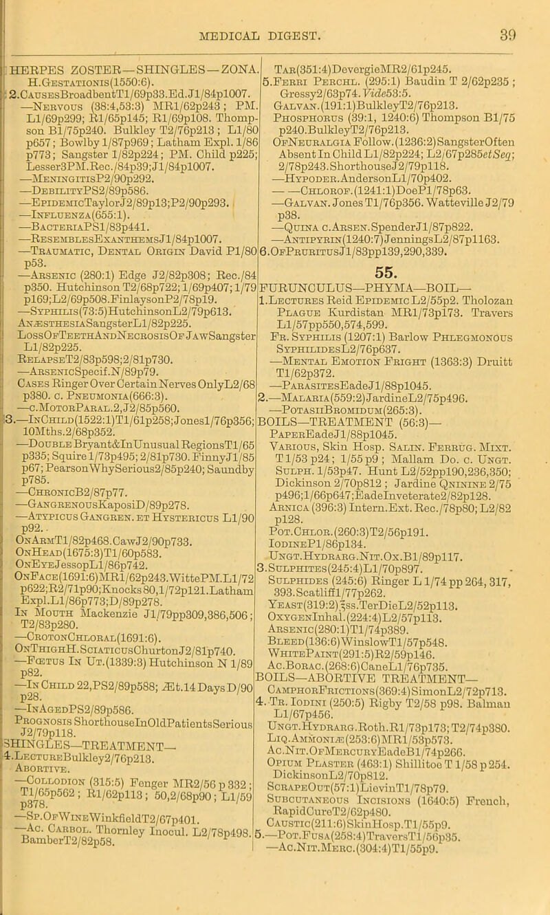 HERPES ZOSTER—SHINGLES —ZONA. H.Gestationis(1550:G). 2.CAusEsBroadbentTl/69p33.Ed.Jl/84pl007. —Nervous (38:4,53:3) MRl/62p243; PM. Ll/69p299; Rl/65pl45; Rl/69pl08. Thomp- son Bl/75p240. Bnlkloy T2/76p213 ; Ll/80 p657; Bowlby l/87p969; Latham Expl. 1/86 p773; Sangster l/82p224; PM. Child p225; Lesser3PM.Rec./84p39;Jl/84pl007. —MENiNGiTisP2/90p292. —DebilityPS2/89p586. —EpiDEMicTaylorJ2/89pl3;P2/90p293. —Influenza(655:1). —BACTERIAPSl/83p441. —ResemblesExanthems J l/84pl007. —Traumatic, Dental Origin David Pl/80 6.0fPruritusJ1/83pp139,290,339 Tar(351 :4)DevergieMR2/61p245. 5.Ferri Perchl. (295:1) Baudin T 2/G2p235 ; Gressy2/63p74. Vide 53:5. Galvan. (191:l)BullcleyT2/76p213. Phosphorus (39:1, 1240:6) Thompson Bl/75 p240.BulkleyT2/76p213. OeNeuralgia Follow. (1236:2) SangsterOften Absent In Child Ll/82p224; L2/67p285eiSe<2; 2/78p243.ShortliouseJ2/79pll8. —HYPODER.AndersonLl/70p402. Chlorof. (1241: l)DoePl/78p63. —Galvan. Jones Tl/76p356. Watteville J2/79 p38. —Quina c.ARSEN.SpenderJl/87p822. •Antipyrin (1240:7) J enningsL2/87pll63. p53. —Arsenic (280:1) Edge J2/82p308; Rec./84 p350. Hutchinson T2/68p722; l/69p407; 1/79 pl69;L2/69p508.FinlaysonP2/78pl9. —SYPHiLis(73:5)HutchinsonL2/79p613. AN.ESTHESiASangsterLl/82p225. LossOfTeethAndNecrosisOf jAwSangster Ll/82p225. RELAPSET2/83p598;2/81p730, —ARSENicSpecif.N/89p79. Cases Ringer Over CertainNerves OnlyL2/68 p380. c. Pneumonia(666:3). —c.MotorParal.2,J2/85p560. 3.—lNCHiLD(1522:l)Tl/61p258;Jonesl/76p356; 10Mths.2/68p352. -—Double Bryant&InUnusual RegionsTl/65 p335; Squire l/73p495; 2/81p730. FinnyJl/85 p67; PearsonWhySerious2/85p240; Saundby —ChronicB2/87p77. —GANGRENOusKaposiD/89p278. —Atypicus Gangren. et Hystericus Ll/90 p92.. ONARMTl/82p468.CawJ2/90p733. OnHead(1675:3)T1/60p583. ONEYEJessopLl/86p742. ONFACE(1691:6)MRl/62p243.WittePM.Ll/72 p622;R2/71p90;Knocks 80,l/72pl21.Latham Expl.Ll/86p773;D/89p278. In Mouth Mackenzie Jl/79pp309,386,506 T2/83p280. —CrotonChloral(1691:6). ONTHiGHH.SciATicusChurtonJ2/81p740. —Fcetus In Ut. (1339:3) Hutchinson N 1/89 —In Child 22,PS2/89p588; Mb.li Days D/90 p28. —InAgedPS2/89p586. Prognosis SliorthouselnOldPatientsSenous J2/79pll8. SHIN GLE S—TREATMENT— i.LECTUREBulldey2/76p213. Abortive. —Collodion (315:5) Fonger MR2/56 p 332 ; Tl/65p562; Rl/62pll3; 50,2/G8p90; Ll/59 p378. —Sp.OfW ine WinkfioldT2/67p401. —Ac. Carbol. Thornley Inocul. L2/78p498. BamberT2/82p58. 1 55. 2. FURUNCULUS—PHYMA—BOIL— 1.Lectures Reid Epidemic L2/55p2. Tholozan Plague Kurdistan MRl/73pl73. Travers Ll/57pp550,574,599. Fr. Syphilis (1207:1) Barlow Phlegmonous SyphilidesL2/76p637. —Mental Emotion Fright (1363:3) Druitt Tl/62p372. —Parasite sEadeJl/88pl045. MALARiA(559:2)JardineL2/75p496. •PotasiiBromidum(265:3). BOILS—TREATMENT (56:3)— PAPEREade J1 /88pl045. Various, Skin Hosp. Salin. Ferrug. Mint. Tl/53p24; 1/55 p9; Mallam Do. c. Ungt. Sulph. l/53p47. Hunt L2/52ppl90,236,350; Dickinson 2/70p812 ; Jardine Qninine 2/75 p496;l/66p647;EadeInveterate2/82i>128. Arnica (396:3) Intern.Ext. Rec./78p80; L2/82 pl28. Pot.Chlor.(260:3)T2/56p191. IodineP1/86p134. Ungt.Hydrarg.Nit.Ox.B1/89p117. 3.Sulphites(245:4)L1/70p897. Sulphides (245:6) Ringer L1/74 pp 264, 317, 393.Scatliffl/77p262. YEAST(319:2)3ss.TerDieL2/52pll3. OxYGENlnhai.(224:4)L2/57pll3. Arsenic(280:1)T1/74p389. BLEED(136:6)WinslowTl/57p548. WhitePaint(291:5)R2/59p146. Ac.Borac. (268:6) CaneLl/7 6p735. BOILS—ABORTIVE TREATMENT— CAMPHonFRicTioNs(369:4)SimonL2/72p713. 4. Tr. Iodini (250:5) Rigby T2/58 p98. Balmau Ll/67p456. UNGT.HYDRARG.Roth.Rl/73pl73;T2/74p380. Liq. Ammonias (253:6)MRl/63p573. Ac.NiT.OFMBRCURYEadeBl/74p266. Opium Plaster (463:1) ShillitooT 1/58 p 254. DickinsonL2/70p812. ScRAPEOuT(57:l)LievinTl/78p79. Subcutaneous Incisions (1640:5) French, RapidCureT2/62p480. CAusTic(211:6)SkinHosp.Tl/55p9. 5. —PoT.FusA(258:4)TraversTl/56p35. —Ac.Nit.Merc.(304:4)T1/55p9.