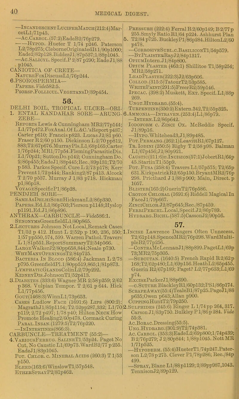 MEDICAL DIGEST. —Incandescent LuciFERMATcn(212:4)Mar- cetLl/71p45. —Ac.CARBOL.(57:2)EadeB2/76p279. — — Hypod. Hueter T 1/74 p246. Paterson L2/78p275; CleborneOriginatedlt l/90pl000; Eade2/82pl28.BidderJl/87p537;l/88pl045. —Ac.Salicyl. Specif.P 2/87 p290; Eade Jl/88 pl045. CANIOTICA OP CRETE— N ATUREPoxDiscussLl/76p244. 6.PSOROSPERMIA— Papers. Vide582:5. Psorsp.Follicul.YegetansD/89p454. 56. DELHI BOIL, TROPICAL ULCER—ORI- 1. ENTAL KANDAHAR SORE — ARUNG- ZEBE— Reports Lewis & Cunningliam MR2/77pl44; Ll/77p472.FoxAnal.Of L.&C.’sReport p487; Carter p610; Francis p823. Lucas J2/81p60. FraserR2/60pl50. DickinsonL2/70pp812, 883;T2/67p676.MurrayPls.Ll/68pl65;Carter l/76p244; MRl/77p54.FlemingParasiticDis. Ll/70p21; SuttonDo.pl42; CunninghamDo. 2/86p455;EadeJl/88p445;Rec./89pl31;T2/70 p 583. Parkes Specif. Cure L 2/73 pl78; Kerr Prevent 1/72 p444; Ranking2/87 p413. Alcock T 2/70 p537. Murray J 1/83 p718. Hickman pl/86pl8. YoYAGESpecificPl/86p28. PENDJEH SORE— SAMEAsDEEHiSoREHickmanL2/86p330. Papers.Ed.Ll/86p703;Piersonpll48;Hyslop pll91.Ed.Jl/86p896. ANTHRAX—CARBUNCLE—YhZe586:l. SYNONYMsGreenfieldLl/80p865. 2. Lectures Johnson Not Local,Remark Cases Tl/52 p 412. Hunt L 2/52p p 190, 236, 350; 1/57 pp550,574,599. Warren Pathol. Travers L l/81p551.ReportSummaryT2/54p566. LARGEWalkerJ2/80pp658,844;Neale p730. WhyManyOpeningsT2/84p725. Bacteria In Blood (586:4) Jackman L 2/78 p795. GreenfieldPl. 1 /80pp519,865; 1 /81p873. LYMPHATicGLANDsColinL2/79p292. KidneyDis . JohnsonTl/52p413. B.Diabetes (333:6) Wagner MR 2/58p259; 2/62 p 368. Yulpian Tempor. T 2/61 p 644. Hick Ll/77p456. GouT(1468:3)WinnLl/73p653. Cases Ludlow Face (1691:6) Lips (800:2); MagrathJl/85pll54; T2/52pp287,332; Ll/70 pll9; 2/72 p497; 1/78 p40; Hilton Neck How Promote Healpng2/60p478. Cormack Curing Paral.Insan.(1279:5)T2/76p220. —InIntestines(866:3). CARBUNCLE—TREATMENT (55:2)— 4.VariousFerrug. SalineT1/53p24. Paget No Cut, No Caustic Ll/69p73. WardB2/77 p 255. Eade J1 /83pl045. Pot. Chlor. c. Mineral Acids (260:3) T1/53 pl50. BLEED(163:6)WinslowTl/57p548. EtherSprayP2/81p462. Pressure (222:4) Ferral R2/60pl49; B2/77p 255.Smyly RatioRl/64 p224. Ashhurst Plan 5. T2/84 p725. BucklcyPl/86p284.HiltonL2/60 p478. —CorrosiveSubl.c.BasiliconT1/54p579. —BYPLAisTERRayJ2/84pl317. OpiUMlntern.Jl/84p800. Opium Plaster (463:1) Shillitoe Tl/58p254; MR2/58p271. LeadPlaster(222:3)J2/63p606. CoLLOD.(315:5)TatourT2/53p585. WHiTEPAiNT(291:5)FreerR2/59pl46. Ipecac. (398:2) Muskett, Ext. Specif. Ll/88p 269. Ungt.Hydrarg.(55:4). TuRPENTiNE(350:2)Extern.342,T2/55p325. 6. Ammonia—Intraven.(253:4)L1/86p79. ■—Intern.L2/86p642. Iodoform c. Zinci Ox. McReddie Specif. J l/89pl6. —HYPO.Whitehead3,Jl/89p485. PoT.PERMANG.(262:l)LeavittRl/67pl27. Tr. Iodini (250:5) Rigby T2/58p98. Balman Ll/67p456;J2/80p921. CAUSTic(211:6)«.lNCisiON(57:l)JobertRl/64p 45.StartinTl/55p9. Pot. Fusa (258:4) Travers Ll/57p575; T2/65p 631.KirkpatrickR2/65pl50.BryantMR2/76p 298. Pricthard J l/88p900; Main, Direct, p 1057. Blister (165:2) Guer inT2/7 6p5S6. Croton Chloral (1691:6) Riddell Magical In FaceJl/79p667. ZiNCiCHLOR.J2/87p645;Rec./87p459. FerriPerchl.Local, Specif. J2/86p7S9. Hydrarg.Bichl. (587:5) Casson J2/90pl6. 57. 1.Incise Lawrence Dangers Often Unnecess. T2/61pl48.SpenceMR2/76p298.WardMulti- pleB2/77p256. —CoNTRAMcLennanJl/88p899.PagetLl/69p 73;MR2/75p305. —Subcutan. (1640:5) French Rapid R2/62p 168;T2/62p480;Ll/69pl56.HeatliL2/65p455. Guerin R2/67pl89; Paget? L2/77p633;Ll/69 p74. ExciSEParker Jl/88p690. •—c. Suture BlackleyRl/60pl32;PSl/86pl74. ScRAPEAwAY(55:4)TealeBl/87p25.PageJl/88 p635;Owen p643;Allan p900. CuppiNGHuntT2/79p250. 2.Sulphides (245:6) Ringer L l/74pp 264, 317. Carson Jl/S3p750. Bulkley P1/86 p 2S4. Vide 55:3. Ac.BoRAC.Dressing(55:5). Ung.Hydrarg.(301:9)T2/74p381. Ac. Carbol. (353:3)EadeL2/69p800;l 74p439; B 2/76p279; J 2/80p844; l/88pl045. Nott MR l/71p525. —Hypoderm. (55:4)HueterTl/74p247.Pater- son L2/78p275. Clever Pl/78p2S6; Rec./S4p 499 —Spray, Blanc Ll/8Spll29; 2/89pp987,1043. Tennison J 2/S9pl29.