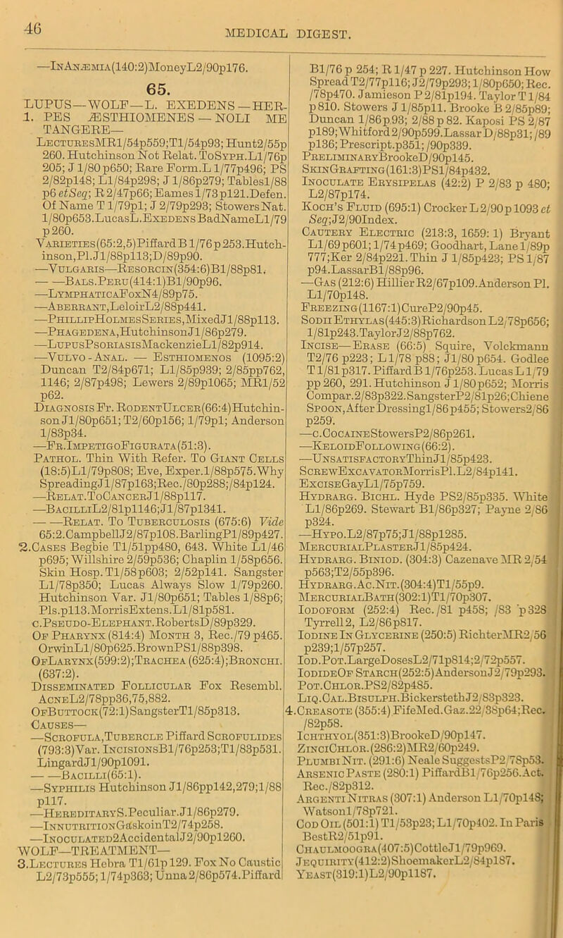 MEDICAL DIGEST. —lNAN.EMiA(140:2)MoneyL2/90pl76. 65. LUPUS —WOLF —L. EXEDENS—HER- 1. PES iESTHIOMENES — NOLI ME TANGERE— LectubesMRI/54p559;T1 /54p93; Hunt2/55p 260. Hutcliinson Not Relat. ToSyph.L1/76p 205; J1/80p650; Rare Porm.L l/77p496; PS 2/82pl4S; Ll/84p298; J l/86p279; Tablesl/88 p6 etSeq; R 2/47p66; Eames 1/73pl21.Defen. Of Name T l/79pl; J 2/79p293; Stowers Nat. l/80p653.LucasL.Exedens BadNameLl/79 p260. VABiETiEs(65:2,5)PiffardB 1/76 p 253.Hutch- inson,PI. Jl/88pll3;D/89p90. —Yulgaeis—RESOBCiN(354:6)Bl/88p81. Bals.Pebu(414:1)B1/90p96. —LymphaticaPoxN4/89p75. —ABEEBAXT,LeloirL2/88p441. PHILLIpH0LMEsSEBIES,MixedJl/88pll3. —Phagedena, HutchinsonJl/86p279. —LupusPsOBiASisMackenzieLl/82p914. —Vulvo - Anal. — Esthiomenos (1095:2) Duncan T2/84p671; Ll/85p939; 2/85pp762, 1146; 2/87p498; Lewers 2/89pl065; MR1/52 p62. Diagnosis Pr. RoDENTULCEB(66:4)Hutchin- son Jl/80p651; T2/60pl56; l/79pl; Anderson l/83p34. —Eb.ImpetigoPigue ata (51:3). Pathol. Thin With Refer. To Giant Cells (18:5)Ll/79p808; Eve, Exper.l/88p575.Why SpreadingJl/87pl63;Rec./80p288;/84pl24. —Relat.ToCANCEBjl/88pll7. —BACiLLiL2/81pll46;Jl/87pl341. Relat. To Tubebculosis (675:6) Vide 65:2.Campbell J2/87pl0S.BarlingPl/89p427. 2. Cases Begbie Tl/51pp480, 643. White Ll/46 p695; Willshire 2/59p536; Chaplin l/58p656. Skin Hosp.Tl/58p603; 2/52pl41. Sangster Ll/78p350; Lucas Always Slow l/79p260. Hutchinson Var. Jl/80p651; Tables l/88p6; Pls.pll3.MorrisExtens.Ll/81p581. c.Pseudo-Elephant.RobertsD/89p329. Op Phabynx (814:4) Month 3, Rec./79p465. OrwinLl/80p625.BrownPSl/88p398. OpLabynx(599:2);Tbachea (625:4);Beonchi. (637:2). Disseminated Folliculab Fox Resembl. AcNEL2/78pp36,75,882. OpButtock(72: 1) SangsterTl / 85p313. Causes— —Sceofula,Tubeecle Piffard Sceopulides (793:3)Yar. lNCisiONsBl/76p253;Tl/83p531. LingardJl/90pl091. Bacilli(65:1). —Syphilis Hutchinson Jl/86ppl42,279;l/88 pll7. —HeeeditabyS.Peculiar. Jl/86p279. —lNNUTEiTioNGftskoinT2/74p258. —lNOCULATED2AccidentalJ2/90pl260. WOLF—TRE ATMENT— 3. Lectubes Plebra Tl/61p 129. Fox No Caustic L2/73p555;l/74p363;Unna2/86p574.Piffard Bl/76 p 254; R1/47 p 227. Hutchinson How Spread T2/77pll6; J2/79p293; l/80p650; Rec. /78p470. Jamieson P2/81pl94. Taylor Tl/84 P 810. Stowers J l/85pll. Brooke B2/85p89; Duncan l/86p93; 2/88 p 82. Kaposi PS 2/87 pl89;Whitford2/90p599.LassarD/88p31;/89 pl36; Prescript.p351; / 90p339. PEELiMiNABYBrookeD/9(^)145. SkinGbafting(161:3)PS1/84p432. Inoculate Eeysipelas (42:2) P 2/83 p 480; L2/87pl74. Koch’s Fluid (695:1) Crocker L 2/90 p 1093 ct Seq; J2/90Index. Cauteby Electbic (213:3, 1659:1) Bryant Ll/69p601; l/74p469; Goodhart,Lanel/89p 777;Ker 2/84p221.Thin J l/85p423; PS 1.87 p94.LassarBl/88p96. •—Gas (212:6) Hillier R2/67pl09. Anderson PI. Ll/70pl48. FBEEZiNG(1167:l)CureP2/90p45. Sodh Ethylas(445:3)Richardson L2/78p656; l/81p243.TaylorJ2/88p762. Incise—Ebase (66:5) Squire, Volckmann T2/76 p223; Ll/78 p88; Jl/80p654. Godlee T1/81 p317. Piffard B l/76p253. Lucas L1/79 pp 260, 291. Hutchinson Jl/80p652; Morris Compar.2/83p322.SangsterP2/81p26;Chiene Spoon, After Dressingl/86p455; Stowers2/86 p259. —c.CocAiNEStowersP2/86p261. —KeloidFollowing (66:2). ■—UNSATisPACTOBYThin J1 /85p423. ScBEwExcAVATOBMorrisPl.L2/84pl41. ExciSEGayLl/75p759. Hydbabg. Bichl. Hyde PS2/85p335. White Ll/86p269. Stewart Bl/86p327; Payne 2/86 p324. —HYPO.L2/87p75;Jl/88pl285. MeecueialPlasteb J l/85p424. Hydbabg. Biniod. (304:3) Cazenave iMR 2/54 p563;T2/55p396. Hydbabg. Ac. Nit. (304:4)Tl/55p9. MebcubialBath(302:1)T1/70p307. Iodopobm (252:4) Rec./81 p458; /S3 'p328 Tyrrell 2, L2/86p817. Iodine In Glyceeine (250:5) RichterMR2/56 p239;l/57p257. IoD.PoT.LargeDosesL2/71p814;2/72p557. IodideOp STAECH(252:5)AndersonJ2/79p293. ! Pot.Chlob.PS2/82p4S5. LiQ.CAL.BxsuLPH.BickerstethJ2/83p323. 4.Cbeasote (355:4) FifeMed.Gaz.22/8Sp64;Re<a IcH’iraYOL(351:3)Bi-ookeD/90pl47. ZiNCiCiiLOB.(286:2)MR2/60p249. PlumbiNit. (291:6) Neale SuggestsP2/7Sp53| I AbsenicPaste (280:1) PiffardBl 76p256.Act. Rec./82p312. AbgentiNitbas (307:1) Anderson Ll/70pl48; Watson l/7Sp721. Cod Oil (501:1) Tl/53p23; Ll/70p402. In Paris I BcstR2/51p91. CiiAULMOOC.BA(407:5)CottleJl/79p969. jEQUiniTv(412:2)ShoemakerL2/84pl87. YEAST(8l9:l)L2/90pll87.