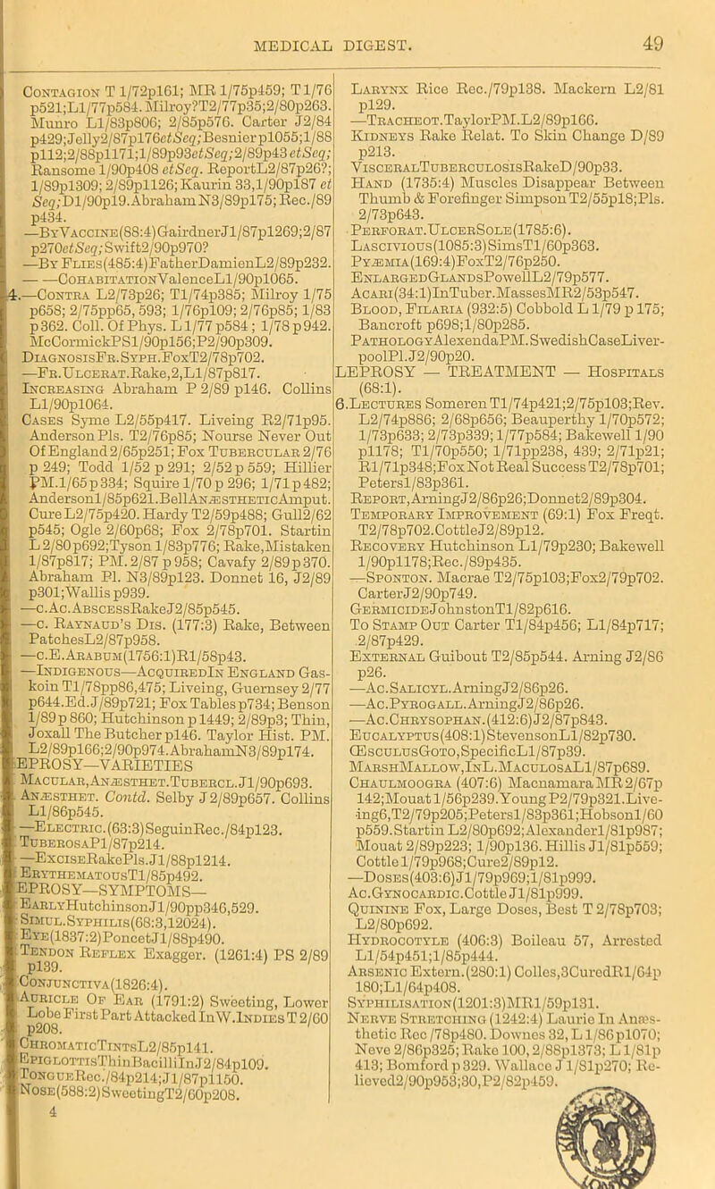 4. Contagion T l/72pl61; ME l/75p459; Tl/76 p521;Ll/77p584.Milroy?T2/77p35;2/80p263. Munro Ll/83p806; 2/85p576. Carter J2/84 p429;Jelly2/87pl76ef-Se2;Besniorpl055;l/88 pll2;2/88pll71;l/89p93c<Sc2;2/89p43ei)Scg; Ransome l/90p408 ctScq. ReportL2/87p2C?; l/89pl309; 2/S9pll26; Kaurin 33,l/90plS7 et 5,cg;Dl/90pl9.AbrahamN3/S9pl75;Eec./89 p434. —ByVACCiNE(88:4)GairdnerJl/87pl269;2/87 p270etS<;g;Swift2/90p970? —BYFLiEs(4S5:4)FatherDamienL2/89p232. CohabitationV alenceLl/90pl065. —Contra L2/73p26; Tl/74p385; Milroy 1/75 p658; 2/75pp65,593; l/76pl09; 2/76p85; 1/83 p 362. Coll. Of Phys. L1/77 p584 ; 1/78 p942. McCormickPSl/90pl56;P2/90p309. DiagnosisFr. Syph.FoxT2/7 8p702. —FB.ULCERAT.Rake,2,Ll/87p817. Increasing Abraham P 2/89 pl46. Collins Ll/90pl064. Cases Syme L2/55p417. Liveing R2/71p95. AndersonPls. T2/76p85; Nourse Never Out Of England2/65p251; Fox Tubercular 2/76 p 249; Todd 1/52 p 291; 2/52 p 559; Hillier ?M.l/65p334; Squire 1/70 p 296; l/71p482; Andersonl/85p621.BellAN.ESTHETicAmput. Cure L2/75p420. Hardy T2/59p488; Gull2/62 p545; Ogle 2/60p68; Fox 2/78p701. Startin L2/S0p692;Tyson l/83p776; Rake,Mistaken l/87p817; PM. 2/87 p958; Cavafy 2/89 p 370. Abraham PI. N3/89pl23. Donnet 16, J2/89 p301; Wallis p939. —c.Ac.ABSCESsRakeJ2/85p545. —c. Raynaud’s Dis. (177:3) Rake, Between PatchesL2/87p958. —c.E.Arabum(1756:1)R1/58p43. —Indigenous—AcquiredIn England Gas- koin Tl/78pp86,475; Liveing, Guernsey 2/77 p644.Ed. J/89p721; Fox Tables p734; Benson 1/89p 860; Hutchinson p 1449; 2/89p3; Thin, Joxall The Butcher pl46. Taylor Hist. PM. L2/89pl66;2/90p974.AbrahamN3/89pl74. 'EPROSY—VARIETIES Macular,ANiESTHET.TuBERCL.Jl/90p693. Anaisthet. Gontd. Selby J 2/89p657. Collins Ll/86p545. —Electric. (63:3) SeguinRec./84pl23. TUBEROSAPl/87p214. —ExciSERakoPls.Jl/88pl214. ErythematousT1/85p492. EPROSY—SYMPTOMS— EARLYHutchinsonJl/90pp346,529. 1-Simul.Syphilis(68:3,12024). EYE(1837:2)PoncetJl/88p490. Tpl39°N REFLEX ExaS§er- (1261:4) PS 2/89 Conjunctiva(1826:4). Auricle Of Ear (1791:2) Sweeting, Lower Lobe First Part Attacked In W.Indies T 2/60 p208. 1 ChromaticTintsL2/85pl41. Epig lottisT hinBacill iln J2/84pl09. : ToNGUERec./84p214; Jl/87pll50. NosE(588:2)SweetingT2/60p208. 4 Larynx Rice Rec./79pl38. Mackern L2/81 pl29. —TRACHEOT.TaylorPM.L2/89pl66. Kidneys Rake Relat. To Skin Change D/89 p213. ViscERALTuBERCULOSisRakeD/90p33. PIand (1735:4) Muscles Disappear Between Thumb & Forefinger Simpson T2/55pl8;Pls. 2/73p643. Perforat.UlcerSole(1785:6). LASCivious(1085:3)SimsTl/60p363. Py^;mia(169:4)FoxT2/76p250. ENLARGEDGLANDSPowellL2/79p577. AcARi(34:l)InTuber.MassesMR2/53p547. Blood, Filaria (932:5) Cobbold L1/79 p 175; Bancroft p698;l/80p285. PATHOLOGYAlexendaPM.SwedishCaseLiver- poolPl.J2/90p20. LEPROSY — TREATMENT — Hospitals (68:1). 6.Lectures SomerenTl/74p421;2/75pl03;Rev. L2/74p886; 2/68p656; Beauperthy l/70p572; l/73p633; 2/73p339; l/77p584; Bakewell 1/90 pll78; Tl/70p550; l/71pp238, 439; 2/71p21; Rl/71p348;FoxNotReal Success T2/78p701; Petersl/83p361. Report, Aiming J 2/86p26;Donnet2 / 89p304. Temporary Improvement (69:1) Fox Freqt. T2/78p702.Cottle J2/89pl2. Recovery Hutchinson Ll/79p230; Bakewell l/90pll78;Rec./89p435. —Sponton. Macrae T2/75pl03;Fox2/79p702. Carter J2/90p749. Germicide J ohn stonTl/82p616. To Stamp Out Carter Tl/84p456; Ll/84p717; 2/87p429. External Guibout T2/S5p544. Aiming J2/86 p26. —Ac.SALiCYL.ArningJ2/86p26. -—Ac.PYROGALL.ArningJ2/86p26. -—Ac.Chrysophan. (412:6) J2/87p843. EucALYPTUs(408:l)StevensonLl/82p730. GilscuLusGoTO,SpecificLl/87p39. MarshMallow, InL.MaculosaL1/87p689. Chaulmoogra (407:6) MacnamaraMR2/67p 142;Mouatl/56p239.YoungP2/79p321.Live- •ing6,T2/79p205;IJetersl/83p361;Hobsonl/60 p559.Startin L2/80p692; Alexanderl/81p987; Mouat 2/89p223; l/90pl36. Hillis Jl/81p559; Cottle l/79p968;Cure2/89pl2. —DoSEs(403:6)Jl/79p969;l/81p999. Ac.Gitnocardic.Cottle Jl/81p999. Quinine Fox, Large Doses, Best T 2/7Sp703; L2/80p692. IIydrocotyle (406:3) Boileau 57, Arrested Ll/54p451;l/85p444. Arsenic Extern.(2S0:l) Collos,3CurodRl/64p 180;Ll/64p408. S\;PHiLisATioN(1201:3)MRl/59pl31. Nerve Stretching (1242:4) Laurie Iu Ames- thetic Rec / 78p480. Downes 32, L l/86pl070; Neve 2/86p325; Rake 100,2/88pl373; L l/81p 413; Bomford p 329. Wallace J 1/Slp270; Re- Heved2/90p953;30,P2/82p459.