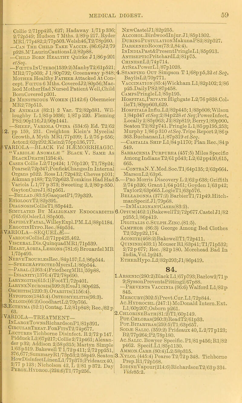 Collie 2/71pp425, 627; Hadaway l/71p336; 2/72p549; Hudson 7 Mths. 2/S9p 217. Ryder MRl/77p4S2;2/77p503.Welsh46,T2/78p260. —Can The Child Take Vaccin. (S6:6) J2/79 p92S.M’LaurinCautionsL2/82p88. —Child Born Healthy Quirke J1/86 p 201 etScq. —PcETUslNlJTEEO(1539:2)ManbyT2/61p521; MR2/77p503; J l/80p792; Greenaway p 848; Mothee Healthy Father Attacked At Con- cept. Fcetus 6 Mths. CoveredJ2/S0p56;Mac- leod MotherHad Nursed Patient Well,Child BornCo vered p201. In Menstruous Women (1142:6) Obermeier MR2/73p515. In Animals (82:1) 2 Var. T2/82p381. Wil loughby L 1/85 p 1036; 1/87 p 220. Fleming PS2/90pll6;J2/90pl441. —Sheep, Vaeiola Ovina (534:6) Ed. T2/62 . pp 159, 231. Creighton Klein’s Mycelial Growth,A Myth MRl/77p399; L 2/76 p 656; Acton2/62p292;Klein2/75ppl36,777. VARIOLA—BLACK Vel HEMORRHAGIC “Variolas Anomaly ” Black V. Same As BlackDeath(1254:4). Cases Collie L2/71p424; l/76pl20; Tl/78p24 Pearse2/72p347;PonfickChangesIn Internal Organs p522. Ross Ll/72p432; Cheves plOl; Aikman pl88; T2/72p623.Tomkins Had Had Variola L1/77 p 373; Sweeting 2,2/80 p 850. GaytonCure J l/81p561. —BELLAD.(83:5)GasquetPl/79pS29. EtiologyT2/82p391. DiAGNOsisCollieTl/85p442. Simulated By Malignant Endocarditis (765:6) OslerLl/85p505. RAPiDLYFATAL,WilleyExpl.PM.Ll/88pll84 EEGOTLNHYPO.Rec./84p534. VARIOLA—SEQUELE— VARiousCollieL2/71pp425,462. ViscEEAL.Dis.QuinquadMRl/71p539. Heart, Aoeta, Lesions (781:6) BrouardelMR l/75p495. NEEYETR0UBLEsRec./84pl57;Ll/86p544. —SPEECHAPFECTEDMyersLl/86p544. —PARAL.(1263:4)FriedbergMRl/59p88. —Insanity(1376:4)T2/78p690. LARYNGiTis(615:l)FootTl/72p401. LARYNxNECROsis(599:3)EveJl/80p625. Orchitis (1220:3). Ovaritis (1156:4). Hypopion(1845:4).Osteomyelitis(98:3). KELOiD(66:2)GoodhartL2/79p766. 3.Ecthyma (52:1) Contag. L2/81p848; Rec./82p 63. VARIOLA—TREATMENT— lNLARGETowNsRichardsonPl/81p391. CircularTreat.ForFitsT2/74p677. Lectures Tichborne Disinfect. R 2/72 p 147. Pidduck L2/67p217; Collie 2/71p461; Alexan- der p 32; Addison 2/58p315; Martyn Simplo 1/63 p 519. Bakewell T 1/72 p 411; 2/72pp251, 376,677 ;SummaryRl/73p53;2/58p49. Seaton HowDisinfoctLinonLl/77p375;Prideaux40, 2/H p 123; Nicholson 42, L 2/81 p 372. Day Perox.Hydrog.(224:6)T1/77p256. NEwCastelJl/82p255. ALCOHOL.BirdwoodInjm-.Jl/85pl302. DuRiNGPusTULATiONMakunaPS2/S2p327. DarkenedRoom(73:2,84:4). lNlNDiAPast&PresentPringleLl/85p913. ANTisEPTicPritchardL2/81p75. ChineseL2/74p714. ATSEAPowerLl/87pl028. 4.Stamping Out Simpson T l/68pp5,32 et Scq. BaylisL2/70p771. Vaccination (85:4) Wickham Ll/82pl02; 2/86 p25.DailyPS2/87p458. CAMPsPringleLl/85pl95. Hospital,Private Highgate L2/76 p838.Col- lieTl/80pp603,629. Hospitals Influ.L2/82p445; l/83p808; Wilson l/84p347 efScg;2/84p228 et SejjPowerlnfect. Locally 2/85p963; J2/82p819; Berryl/89p900. Seaton T2/82p741. Pringle Ll/85ppl95,253; Mmphy 1/86p 310 ctSeq.Tripe Report 2/86p 363.BuchananLl/87p319 etSeq. —Castalia Ship Ll/84pll70; Plan Rec./84p 549. Sarracenia Purpurea (457:5) Miles Specific Among Indians T2/61p543;L2/62pp430,615, 665. —CoNTRAN.Y.Med.Soc.Tl/64pl35;2/62p664, MarsonL2/63p6. 5.—Pro Morris Discovery L 2/62p638; Griffith 2/74 p326; Grant 1/64 pl61; Goyden 1/63 p42; Taylor2/63p665.LogieTl/63p576. Belladonna (377:2) BarbierTl/71p49.Hitch- manSpecif. J1 /79p6S. —InMalignantCases(83:2). 6.0piUM(462:l)BakewellT2/72p677.Castel J1/S2 p255;l/86p419. Digitalis c.Sulph.Zinc.(81:5). Camphor (86:3) George Among Bed Clothes T2/52pp22,174. AcoNiTE(468:2)BakewellTl/72p411. Quinine(403:1) Mouser Rl/63p41; Tl/71p532; 2/72p677; Rec. /82pl80. Morehead Bad In India,Vol.lii243. ETHERHypo.L2/82p293;Jl/86p419. 84. !.ARSENic(280:2)BlackLl/67p793;Barlow2/71p 9;SyssonPreventsPitting2/67p8S. —Prevents Vaccinia (S6:6) Walford Ll/S2p MERCURY(302:5)Prevt.Cur.Ll/72p844. Ac. Hydrochl. (247:1) McDonald Intern.Ext. Ll/60p207;0sborn p261. 2. ChlorineBath(81:2)T1/60p149. PoT.CHLORAs(260:3)ReadT2/61p33. PoT.BiTARTRAs(259:5)Tl/63p657. Sodie Salic. (359:2) Prideaux 40, L 2/77 pl23; B2/77p264;P2/7Spl80. Ac.Salic. Bowyer Specific. Pl/81 p456; Rl/82 p462. Specif.Ll/85pll30. Ammon.Carb.(80:4)L2/58p315. 3. Nylol (445:4) Pearso T2/72p 348. Tichborne Prep.Rl/72pl68. Iodine Vapour(214:6)RiclmrdsonT2/63 p 334. Fidt'85:2.