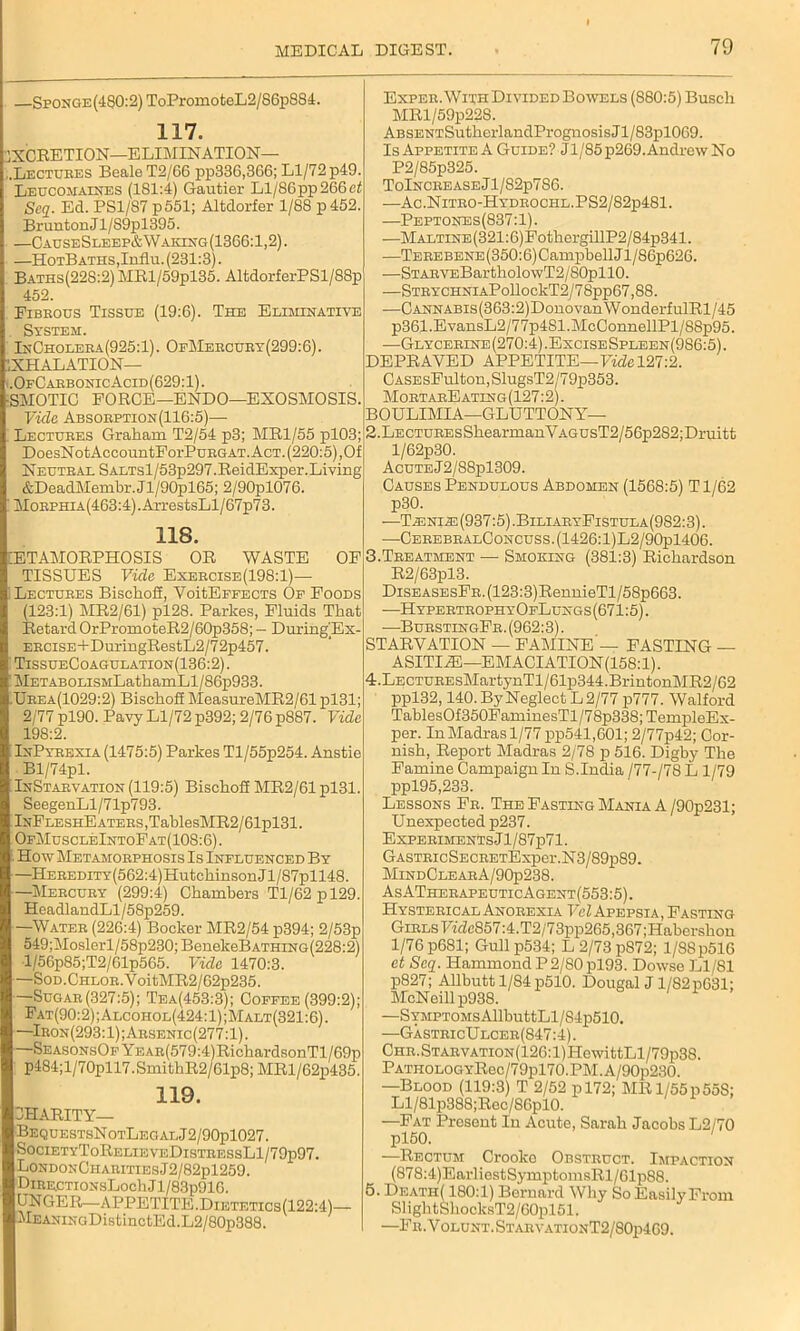 —Sponge (480:2) ToPromoteL2/86p884. 117. 1XCRETION—ELIMINATION— .Lectures Beale T2/66 pp336,366; Ll/72 p49. Leucomaines (181:4) Gautier Ll/S6pp266ef Scq. Ed. PS1/87 p551; Altdorfer 1/88 p452. Brunton J 1/S9pl395. —CauseSleep&Waking(1366:1,2). —HotBaths,Influ. (231:3). Baths(228:2) MRl/59pl35. AltdorferPSl/88p 452. Fibrous Tissue (19:6). The Eliminative System. InCholera(925: 1). 0fMercury(299: 6). EXHALATION— .OfCarbonic Acid(629: 1). •SMOTIC FORGE—ENDO—EXOSMOSIS. Vide Absorption(116:5)— Lectures Graham T2/54 p3; MR1/55 pl03; DoesNotAccountForPuRGAT. Act. (220:5),Of Neutral SALTsl/53p297.ReidExper.Living &DeadMembr. Jl/90pl65; 2/90pl076. MoRPHiA(463:4).ArrestsLl/67p73. 118. ETAMORPHOSIS OR WASTE OF TISSUES Vide Exercise(198:1)— Lectures BischoS, VoitEFFECTS Of Foods (123:1) MR2/61) pl28. Parlies, Fluids That Retard OrPromoteR2/60p358; - During/Ex- ERCiSE+DuringRestL2/72p457. TissueCoagulation(136:2). METABOLisMLathamLl/86p933. Urea(1029:2) Bischoff MeasureMR2/61 pl31; 2/77 pl90. Pavy Ll/72 p392; 2/76 p887. Vide 198:2. InPyrexia (1475:5) Parkes Tl/55p254. Anstie Bl/74pl. InStarvation (119:5) BischoS MR2/61 pl31. SeegenLl/71p793. lNFLESHEATERS,TablesMR2/61pl31. OfMuscleIntoFat(108:6) . How Metamorphosis Is Influenced By —HEREDiTY(562:4)HutchinsonJl/87pll48. —Mercury (299:4) Chambers Tl/62pl29. HeadlandLl/58p259. —Water (226:4) Bocker MR2/54 p394; 2/53p 549;Moslerl/58p230;BenekeBATHiNG(228:2) ■l/56p85;T2/61p565. Vide 1470:3. —SoD.CHLOR.VoitMR2/62p235. —Sugar(327:5); Tea(453:3); Coffee (399:2); Fat(90:2);Alcohol(424:1);Malt(321:6). —Iron(293:1);Arsenic(277:1). SeasonsOf YEAR(579:4)RichardsonTl/69p p484;l/70pll7.SmithR2/61p8;MRl/62p435. 119. JHARITY— BequestsN otLeg al J 2/90pl027. SocietyToRelieveDistressL1/79p97. LondonCharities J2/82pl259. DiRRCTiONsLochJl/83p916. UNGER—APPETITE.Dietetics(122:4)— MEANiNGDistinctEd.L2/80p388. Exper. With Divided Bowels (880:5) Busch MRl/59p228. ABSENTSutherlandPrognosis Jl/83pl069. IsAppetite A Guide? Jl/85p269. Andrew No P2/85p325. ToIncre ase J l/82p786. —Ac.NlTR0-HYDR0CHL.PS2/82p481. —Peptones(837:1). —Maltine (321:6) FothergillP2/84p341. —TEREBENE(350:6)CampbellJl/86p626. —STARVEBartholowT2/80pll0. —Stry chniaP ollockT2J 7 8pp67,88. —CANNABis(363:2)DonovanWonderfulRl/45 p361.EvansL2/77p4Sl.McConnellPl/88p95. —Glycerine(270:4).ExciseSpleen(986:5). DEPRAVED APPETITE—Fide 127:2. CASEsFulton,SlugsT2/79p353. MortarEating(127:2). BOULIMIA—GLUTTONY— 2. LECTUREsShearmanVAGUsT2/56p2S2;Druitt l/62p30. Acute J2/88pl309. Causes Pendulous Abdomen (1568:5) T1/62 p30. —1TiENi.E (937:5) .BiliaryFistula(982:3) . —CerebralConcuss.(1426:1)L2/90p1406. 3. Treatment — Smoking (381:3) Richardson R2/63pl3. DiSEASEsFR.(123:3)RennieTl/58p663. —HypertrophyOfLungs (671:5). —BurstingFr. (962:3). STARVATION — FAMINE — FASTING — ASITIAE— EMACIATION(158:l). 4. LECTUREsMartynTl/61p344.BrintonMR2/62 ppl32,140. By Neglect L 2/77 p777. Walford TablesOf350FaminesTl/78p338;TempleEx- per. In Madras 1/77 pp541,601; 2/77p42; Cor- nish, Report Madras 2/78 p 516. Digby The Famine Campaign In S.India /77-/7S L 1/79 ppl95,233. Lessons Fr. The Fasting Mania A /90p231; Unexpected p237. ExperimenYsJ1/87p71. GASTRicSECRETExper.N3/89p89. MindClearA/90p238. AsATherapeuticAgent(553:5). Hysterical Anorexia Vel Apepsia, Fasting Girls TVde857:4.T2/73pp265,367;Habershon 1/76 p681; Gull p534; L2/73pS72; 1/88 p516 et Scq. Hammond P 2/80 pl93. Dowse Ll/81 p827; Allbutt 1/84 p510. Dougal J1/82p631; McNeill p938. —Symptoms AllbuttLl/S4p510. —G-astricUlcer(847:4). Chr.Starvation(126: l)HewittLl/79p38. PATHOLOGYRec/79pl70.PM.A/90p230. —Blood (119:3) T 2/52 pl72; MRl/55p55S; Ll/81p388;Rec/86pl0. —Fat Present In Acute, Sarah Jacobs L2/70 pl50. ' —Rectum Croolco Obstruct. Impaction (878:4)Earliest SymptomsRl/61p88. 5. Death( 180:1) Bernard Why So Easily From SlightSliocksT2/60pl51. —Fr.Volunt.StarvationT2/80p469.