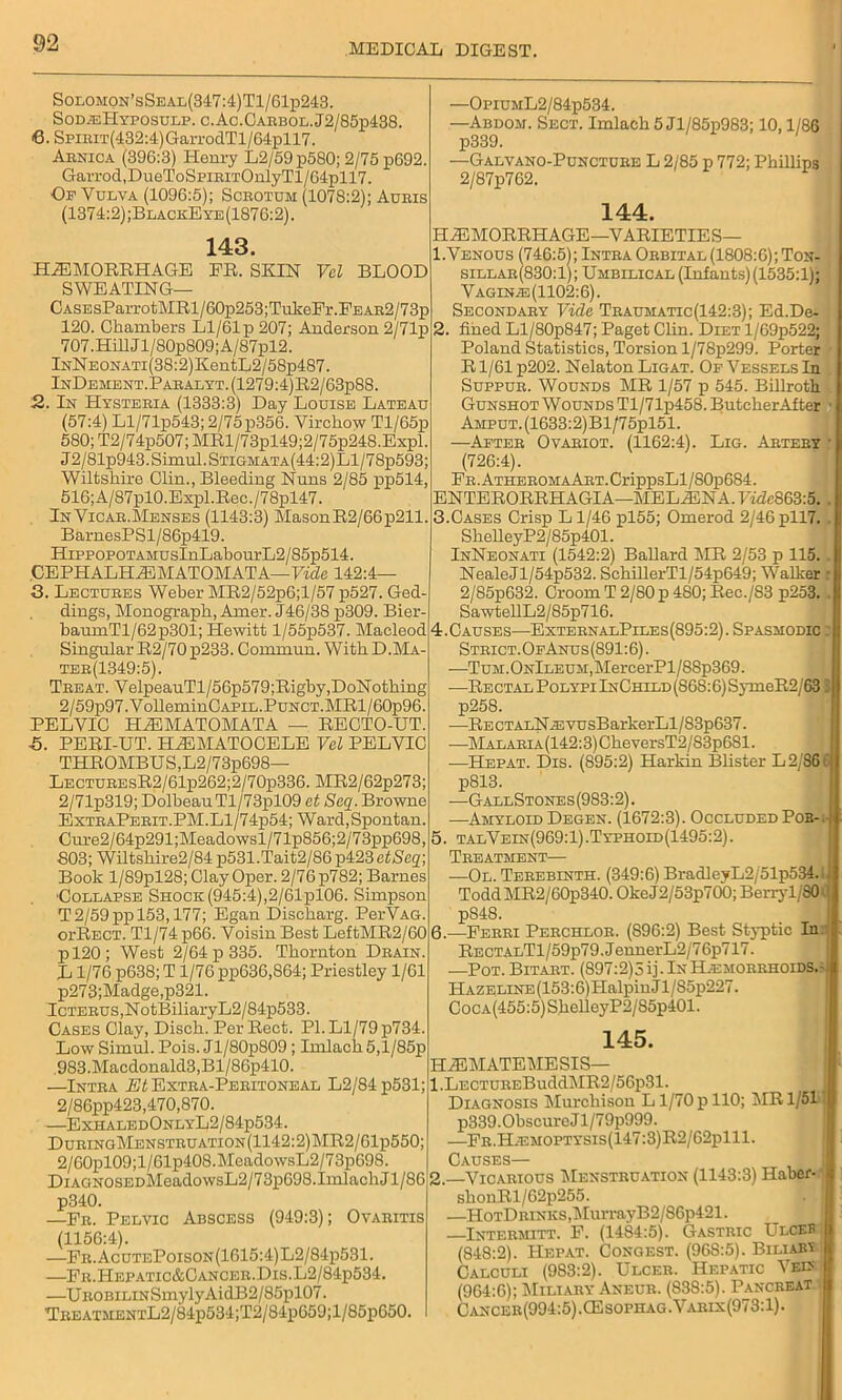 Solomon’sSeal(347:4)T1/61p243. Sod.eHyposulp. c.Ac.Caebol.J2/85p438. 6. SpiBiT(432:4)GarrodTl/64pll7. Arnica (396:3) Henry L2/59p580; 2/75 p692. Garrod,DueToSpiRiTOnlyTl/64pll7. Of Vulva (1096:5); Scrotum (1078:2); Auris (1374:2);BlackEye(1876:2). 143. FR. SKIN Vel BLOOD HAEMORRHAGE SWEATING— CASEsParrotMRl/60p253;TukeFr. Fe AR2/73p 120. Chambers Ll/61 p 207; Anderson 2/71p 707.Hill Jl/80p809;A/87pl2. lNNEONATi(38:2)KentL2/58p487. InDement. Paralyt. (1279:4) R2/63p88. 2. In Hysteria (1333:3) Day Louise Lateau (57:4) Ll/71p543; 2/75p356. Virchow Tl/65p 580; T2/74p507; MRl/73pl49;2/75p248.Expl. J2/81p943.Simul.STiGMATA(44:2)Ll/78p593; Wiltshire Olin., Bleeding Nuns 2/85 pp514, 516;A/87pl0.Expl.Rec./78pl47. In Vicar.Menses (1143:3) MasonR2/66p211 BarnesPSl/86p419. HippoPOTAMUsInLabom’L2/85p514. ,CE PH ALH A3 M ATOM AT A— Vide 142:4— 3. Lectures Weber MR2/52p6;l/57 p527. Ged- dings, Monograph, Amer. J46/38 p309. Bier- baumTl/62p301; Hewitt l/55p537. Macleod Singular R2/70 p233. Connnun. With D.Ma- ter(1349:5). Treat. VelpeauTl/56p579;Rigby,DoNothing 2/59p97.VolleminGAPiL.PuNCT.MRl/60p96. PELVIC HiEMATOMATA — RECTO-UT. ■5. PERI-UT. H HEMATOCELE Vcl PELVIC THROMBUS,L2/73p698— LECTUREsR2/61p262;2/70p336. MR2/62p273; 2/71p319; DolbeauTl/73pl09 et Seq. Browne ExtraPerit.PM.L1/74p54; Ward.Spontan. Cure2/64p291;Meadowsl/71p856;2/73pp698, 803; Wiltshire2/84 p531.Tait2/86 p423 etSeq; Book l/89pl28; Clay Oper. 2/76p782; Barnes ■Collapse Shock (945:4),2/61pl06. Simpson T 2/59 pp 153,177; Egan Discharg. PerVAG. oi’Rect. Tl/74 p66. Voisin Best LeftMR2/60 6. pl20; West 2/64 p 335. Thornton Drain. L1/76 p638; T 1/76 pp636,864; Priestley 1/61 p273;Madge,p321. Icterus ,NotBiliaryL2 / 84p533. Cases Clay, Disch. Per Rect. PI. Ll/79 p734. LowSimul. Pois. Jl/80p809 ; Imlach5,l/85p 983.Macdonald3,Bl/86p410. —Intra Eli Extra-Peritoneal L2/84p531; 2/86pp423,470,870. —ExhaledOnlyL2/84p534. DuringMenstruation(1142:2)MR2/G1p550; 2/60pl09; 1 /61p408.MeadowsL2/7 3p698. DiAaNOSEDMeadowsL2/73p698.ImlachJl/86 p340. —Fr. Pelvic Abscess (949:3); Ovaritis (1156:4). —Fr.AcutePoison(1615:4)L2/84p531. —Fr.Hepatic&Cancer.Dis.L2/84p534. —UROBiLiNSmylyAidB2/85pl07. TREATMENTL2/84p534;T2/84p659;l/85p650. —OpiUML2/84p534. —Abdom. Sect. Imlach 5 Jl/85p983; 10,1/86 p339. —Galvano-Puncture L 2/85 p 772; Phillips 2/87p762. 144. HAEMORRHAGE—VARIETIES— 1.Venous (746:5); Intra Orbital (1808:6); Ton- sillar(830:1); Umbilical (Infants) (1535:1); Vagin^:(1102:6). Secondary Vide Traumatic(142:3); Ed.De- fined Ll/S0p847; Paget Clin. Diet l/69p522; Poland Statistics, Torsion l/78p299. Porter R1/61 p202. Nelaton Ligat. Of Vessels In Suppur. Wounds MR 1/57 p 545. Billroth. Gunshot Wounds Tl/71p458. ButckerAfter ■ AMPUT.(1633:2)Bl/75pl51. —After Ovariot. (1162:4). Lig. Artery • (726:4). FR.ATHEROMAART.CrippsLl/80p684. ENTERORRHAGIA—MELAENA. F«Ze863:5. . 3. Cases Crisp Ll/46 pl55; Omerod 2/46pll7. ShelleyP2/85p401. InNeonati (1542:2) Ballard MR 2/53 p 115. . NealeJl/54p532. SchillerTl/54p649; Walker : 2/85p632. Croom T 2/80 p 480; Rec./83 p253. . SawtellL2/85p716. 4. Causes—ExternalPiles(895:2). Spasmodic : Strict. OfAnus(891:6). —TuM.ONlLEUM,MercerPl/88p369. -—RECTALPoLYPilNCraLD(86S:6)SymeR2/63 ' p258. -—RECTALN^svusBarkerLl/83p637. —Malaria (142:3) CheversT2/83p 6S1. —Hepat. Dis. (895:2) Harkin Blister L2/86C p813. —GallStones(983:2). —Amyloid Degen. (1672:3). Occluded Pob- 5. talVein(969:1).Typhoid(1495:2). Treatment— ■—Ol. Terebinth. (349:6) BradlcyL2/51p534 ToddMR2/60p340. OkeJ2/53p700; Berryl/80 p848. —Ferri Perchlor. (896:2) Best Styptic In: Re ctalT l/59p79.JennerL2/76p717. —Pot. Bitart. (897:2)5 ij- In Hjemorrhoids.- Hazeline (153:6) PIalpinJl/85p227. CocA(455:5)ShelleyP2/S5p401. 145. HAEMATEMESIS— 1. LECTUREBuddMR2/56p31. Diagnosis klurcliison L1/70 p 110; MR 1/51 p339.0bscurcJl/79p999. .—FR.H.EMOPTYSis(147:3)R2/62plll. Causes— 2. —Vicarious Menstruation (1143:3) Haber- shonRl/62p255. —HoTDRiNKS,MurrayB2/S6p421. Intermitt. F. (1484:5). Gastric Ulceb (848:2). Hepat. Congest. (96S:5). Biliari Calculi (983:2). Ulcer. Hepatic Vein (964:6); Miliary Aneur. (838:5). Pancreat C,vncer(994:5).CEsophag.Varix(973:1).