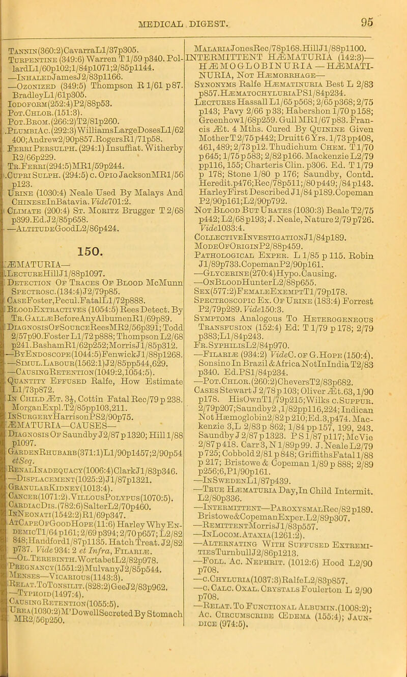 Tannin (360:2) CavarraLl/37p305. Turpentine (349:6) Warren T1/59 p340. Pol- lardLl/60pl02;l/84pl071;2/85pll44. —Inhaled James J2/83pll66. —Ozonized (349:5) Thompson R 1/61 p87. BradIeyLl/61p305. Iodoform (252:4)P2/SSp53. Pot.Chlor. (151:3). Pot.Brom. (266:2)T2/Slp260. .PlumbiAc. (292:3) WilliamsLargeDosesLl/62 400;Andrew2/90pS57.RogersRl/71p58. PerriPersdlph. (294:1) Insuffiat. Witherby R2/66p229. Tr.Ferri(294:5)MR1/59p244. .Cupei Sulph. (294:5) c. Opio JacksonMRl/56 pl23. Ueine (1030:4) Neale Used By Malays And CHiNESElnBatavia. Ui^e701:2. Climate (200:4) St. Moeitz Brugger T 2/68 p399.Ed.J2/85p658. —AltitudeGooc1L2/86p424. 150. '2EMATURIA—■ .LECTUEEHillJl/88pl097. Detection Op Traces Op Blood McMunn Specteosc. (134:4) J2/79p85. CASEFoster,Pecul.FatalLl/72p888. BloodExteactives (1054:5) Rees Detect. By Tr. GALLEiBefore AnyAlbumenRl/69p89. DiAGNOsis0pSouECEReesMR2/56p391;Todd 2/57p90.Foster Ll/72 p888; Thompson L2/68 p241.BashamRl/62p252;MorrisJl/85p312. —BYENDOscoPE(1044:5)FenwickJl/88pl268. —Simul.Labour(1562:1)J2/85pp544,629. —CausingRetention(1049:2,1054:5). Quantity Eppused Ralfe, How Estimate Ll/73p872. In Child Mt. 3£, Cottin Fatal Rec/79 p 238. MorganExpl. T2/85ppl03,211. lNSuEGERYHarrisonPS2/90p75. 2EMATURIA—CAUSES— Diagnosis Op Saundby J2/87p 1320; Hill 1/88 pl097. GaedenRhubaeb(371:1)L1/90p1457;2/90p54 etSeq. RenalInadequacy(1006:4) Clark J l/83p346. —Displacement (1025:2) Jl/87pl321. GranularKidney(1013:4) . Cancer(1071:2).VillousPolypus(1070:5). OaediacDis. (782:6) SalterL2/70p460. InNeonati(1542:2)R1/69p347. AtCapeOpGoodHope (11:6) Harley Why En- demicT1/64P161; 2/69 p394; 2/70p657; L2/82 848;Handfordl/87pll35. Hatch Treat. J2/82 p737. fide 934: 2 at Infra, Filariae. —OL.TEEEBiNTH.WortabetL2/82p978. PREGNANCY(1551:2)MulvanyJ2/85p544. Menses—Vicaeious(1143:3). Relat.ToTonsilit.(828:2)GooJ2/83p9G2. —Typhoid(1497:4). CausingRetention(1055:5). ^^^-^^JM’DowellSecretedBy Stomach MALAEiAJonesRec/78pl68.HillJl/88pll00. INTERMITTENT H1EMATURIA (142:3)— HEMOGLOBINURIA-HiEMATI- NURIA, Not Haemorrhage— Synonyms Ralfe Haejiatinuria Best L 2/83 p857.HiEMATOCHYLUEIAPSl/84p234. Lectures Hassall Ll/65 p568; 2/65 p368; 2/75 pl43; Pavy 2/66 p33; Habershon 1/70 p 158; Greenhowl/68p259. Gull MR1/67 p83. Fran- cis Mt. 4 Mths. Cured By Quinine Given Mother T 2/75 p442; Druitt 6 Yrs. 1/73 pp408, 461,489;2/73pl2.Thudichum Chem. Tl/70 p645; 1/75 p 583; 2/82 pl66. Mackenzie L2/79 ppll6,155; Charteris Clin. p306. Ed. T1/79 p 178; Stone 1/80 p 176; Saundby, Contd. Heredit.p476;Rec/78p511;/80 p449; /84 pl43. HarleyFirst Described Jl/84 pl89.Copeman P2/90pl61;L2/90p792. Not Blood But Ueates (1030:3) Beale T2/75 p442; L2/68pl93; J. Neale, Nature 2/79p726. FmM033:4. Collective InvestigationJ1/84p189. ModeOpOriginP2/88p459. Pathological Expee. L1/85 p 115. Robin Jl/89p733.CopemanP2/90pl61. —GLYCEEiNE(270:4)Hypo. Causing. —ONBLOODHunterL2/88p655. Sex(577:2)FemaleExemptT1/79p178. Spectroscopic Ex. Op Urine (183:4) Forrest P2/79p289.7wfel50:3. Symptoms Analogous To Heterogeneous Transfusion (152:4) Ed; T 1/79 p 178; 2/79 p383;Ll/84p243. FE.SyPHiLisL2/84p970. —Filariae (934:2) VideC. op G.Hope (150:4). Sonsino In Brazil & Africa Notlnlndia T2/83 p340. Ed.PSl/84p234. —Pot.Chlor. (260:2)CheversT2/83p682. Cases Stewart J2/78p 103; Oliver iEt.63,1/90 pl78. HisOwnTl/79p215;Wilks c.Suppur. 2/79p207;Saundby2 ,l/82ppll6,224; Indican Not Ha3moglobin2/82 p 210;Ed.3,p474. Mac- kenzie 3,L 2/83 p 862; 1/84 pp 157, 199, 243. Saundby J 2/87 p 1323. P S1/87 pll7; McVie 2/87p418. Carr 3, N l/89p99. J. NealeL2/79 p 725; Cobbold 2/81 p 848; GriffithsFatal 1/88 p 217; Bristowe & Copeman 1/89 p 888; 2/89 p256;6,Pl/90pl61. —In S wedenLI/87p439. True Haematuria Day,In Child Intermit. L2/80p336. -INTERMITTENT I'AKOXYSMALliOC/Hy pl«<J. Bristowe&CopemanExper.L2/89p307. —REMiTTENTMorrisJl/83p557. —InLocom.Ataxia(1261:2). —Alternating With Suffused Extremi- TiEsTurnbullJ2/86pl213. —^oll. Ac. Nephrit. (1012:6) Hood L2/90 —c.CHYLURiA(1037:3)RalfoL2/83p857. —c. Calc. Oxal. Crystals Foulorton L 2/90 p708. ' —Relat. To Functional Albumin. (1008:2); Ac. Circumscribe CEdema (155:4); Jaun- dice (974:5). '