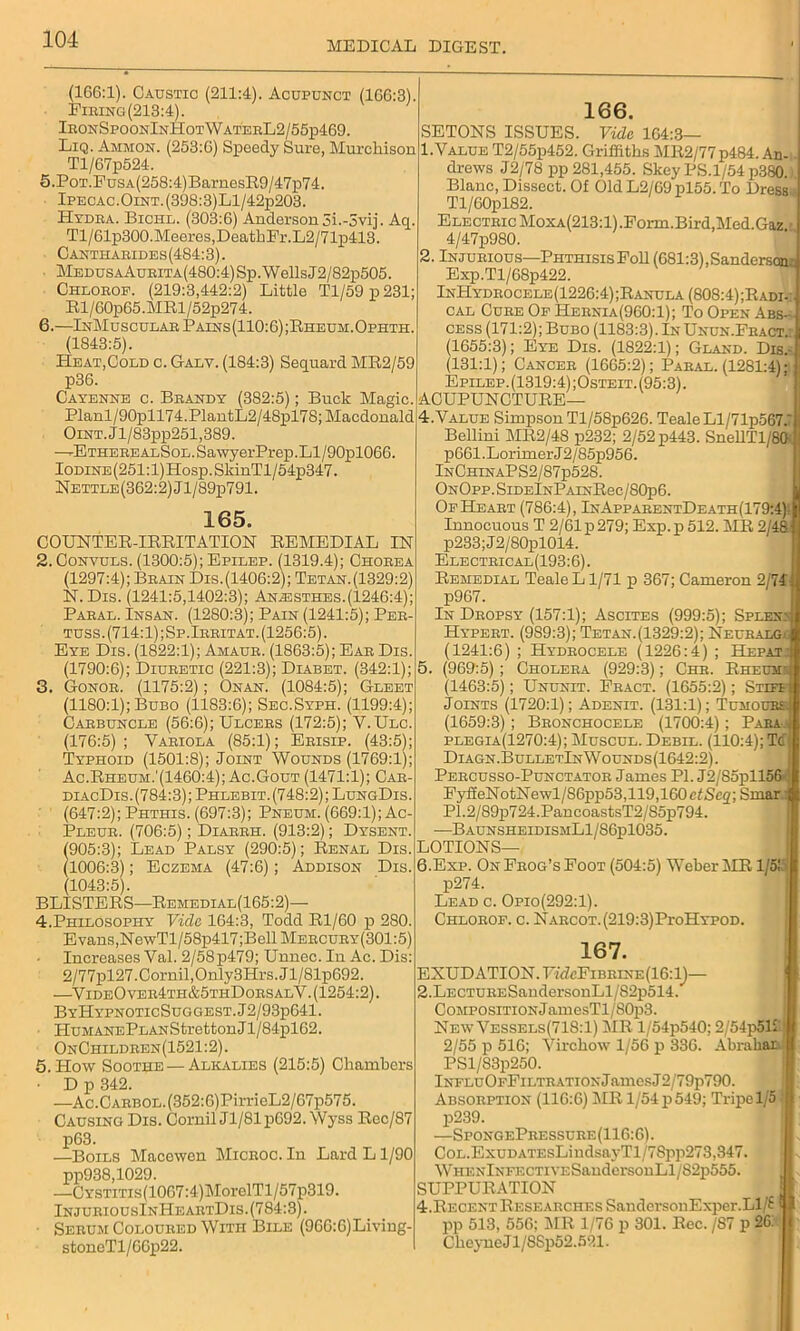 MEDICAL DIGEST. (166:1). Caustic (211:4). Acupunct (166:3). Firing(213:4). IronSpoonInHotWaterL2/55p469. Liq. Ammon. (253:6) Speedy Sure, Murcliison Tl/67p524. 5. PoT.FusA(258:4)BarnesR9/47p74. Ipecac.OiNT.(398:3)Ll/42p203. Hydra. Bichl. (303:6) Anderson 5i.-3vij. Aq. Tl/61p300.Meeres,DeathFr.L2/71p413. Cantharldes(484:3). MedusaAurita(480:4) Sp. Wells J2/82p505. Chlorop. (219:3,442:2) Little Tl/59 p 231; Rl/60p65.MRl/52p274. 6. —InMuscular Pains(110:6);Rheum.Opiith. (1843:5). Heat,Cold c. Galy. (184:3) Sequard MR2/59 p36. Cayenne c. Brandy (382:5); Buck Magic. Planl/90pll74.PlantL2/48pl78; Macdonald OiNT.Jl/83pp251,389. —ETHEREALSoL.SawyerPrep.Ll/90pl066. Iodine (251:1) Hosp. SkinTl/54p347. Nettle(362:2)J1/89p791. 165. COUNTER-IRRITATION REMEDIAL IN 2. Convuls. (1300:5); Epilep. (1319.4); Chorea (1297:4); Brain Dis. (1406:2); Tetan. (1329:2) N. Dis. (1241:5,1402:3); Anaisthes.(1246:4); Paral. Insan. (1280:3); Pain (1241:5); Per- tuss. (714:1) ;Sp.Irritat. (1256:5). Eye Dis. (1822:1); Amaur. (1863:5); Ear Dis. (1790:6); Diuretic (221:3); Diabet. (342:1); 3. Gonor. (1175:2); Onan. (1084:5); Gleet (1180:1); Bubo (1183:6); Sec.Syph. (1199:4); Carbuncle (56:6); Ulcers (172:5); V.Ulc. (176:5); Variola (85:1); Erisip. (43:5); Typhoid (1501:8); Joint Wounds (1769:1); Ac.Rheum.'(1460:4); Ac.Gout (1471:1); Car- diacDis.(784:3);Phlebit.(748:2);LungDis. (647:2); Phthis. (697:3); Pneum. (669:1); Ac- Pleur. (706:5); Diarrh. (913:2); Dysent. (905:3); Lead Palsy (290:5); Renal Dis. (1006:3); Eczema (47:6); Addison Dis. (1043:5). BLISTERS—Remedial(165:2)— 4. Philosophy Vide 164:3, Todd Rl/60 p 280. Evans, NewTl/58p417;Bell Mercury(301:5) Increases Val. 2/58p479; Unnec.In Ac. Dis: 2/77pl27.Cornil,Only3Hrs.Jl/81p692. —VideO ver4th&5thDorsalV. (1254:2). ByHypnoticSuggest.J2/93p641. HuMANEPLANStretton Jl/84pl62. OnChildren(1521:2). 5. How Soothe — Alkalies (215:5) Chambers • D p 342. —Ac.CARBOL.(352:6)PirrieL2/67p575. Causing Dis. Cornil Jl/81p692. Wyss Rec/87 p63. —Boils Macewen Microc. In Lard L1/90 pp938,1029. —CYSTiTis(1007:4)MorelTl/57p319. InjuriousInHeartDis. (784:3). ■ Serum Coloured With Bile (966:6)Living- stoneTl/66p22. 166. SETONS ISSUES. Vide 104:3— 1. Value T2/55p452. Griffiths MR2/77p484. An-. drews J2/78 pp 281,455. Skey PS.1/54 p380.). Blanc, Dissect. Of Old L2/69 pl55. To Dress Tl/60pl82. Electric Moxa(213:1).Form.Bird,Med.Gaz - 4/47p980. 2. Injurious—Phthisis Foil (681:3),Sandersona Exp.Tl/68p422. InHydrocele(1226:4);Ranula (808:4);Radi-: cal Cure Of Hernia(960:1); To Open Abs- cess (171:2); Bubo (1183:3). In Unun.Fract.. (1655:3); Eye Dis. (1822:1); Gland. Dis.- (131:1); Cancer (1665:2); Paral. (1281:4): Epilep. (1319:4) ;Osteit. (95:3). ACUPUNCTURE— 4. VALUE SimpsonTl/58p626. TealeLl/71p567J Bellini MR2/48 p232; 2/52 p443. SnellTl/80 p661.LorimerJ2/85p956. InChinaPS2/87p528. OnOpp. SiDElNPAiNRec/80p6. Of Heart (786:4), InApparentDeath(179:4) Innocuous T 2/61 p 279; Exp. p 512. MR 2/48 p233;J2/80pl014. Electrical(193:6). Remedial TealeLl/71 p 367; Cameron 2/74 p967. In Dropsy (157:1); Ascites (999:5); Splene Hypert. (989:3); Tetan.(1329:2); Neuralgh (1241:6) ; Hydrocele (1226:4) ; Herat: 5. (969:5) ; Cholera (929:3); Chr. Rheums (1463:5); Ununit. Fract. (1655:2); Stiff Joints (1720:1); Adenit. (131:1); Tumours: (1659:3) ; Bronchocele (1700:4); Para-4 plegia(1270:4); Muscul. Debil. (110:4); Tc Diagn.BulletInWounds(1642:2). Percusso-Punctator James PI. J2/85pll56 ; FyffeNotNewl/86pp53,119,160cf/Sc2;Smar.: P1.2/89p724.PancoastsT2/S5p794. —BaunsheidismL1/86p1035. LOTIONS— 6. Exp. On Frog’s Foot (504:5) Weber SIR I/5L p274. Lead c. Opio(292:1). Chlorop. c. NARCOT.(219:3)ProHYPOD. 167. EXUDATION. TTrfcFiBRiNE(16:lj— 2.LECTURESandersonLl/S2p514. CoMPOSiTiONJamesTl/80p3. New Vessels(718:1) MR l/54p540; 2/54p51f'| 2/55 p 516; Virchow 1/56 p 336. Abrahan PSl/S3p250. lNFLuOFFiLTRATioxJamesJ2/79p790. Absorption (116:6) MR 1/54 p 549; Tripe 1/5 -'B p239. —SpongePressure(116:6). CoL.ExuDATEsLindsayTl/78pp273,347. WHENlNFECTiVESandcrsonLl/82p555. SUPPURATION 4.Recent Researches SandersonExper.Ll/f f 1 pp 513, 556; MR 1/76 p 301. Rec. /87 p 26: Cheyne Jl/SSp52.521.