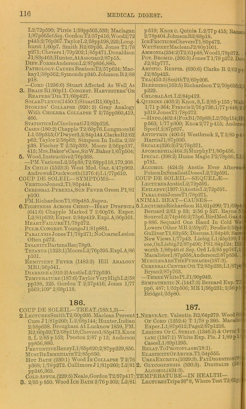 L2/72p590; Pirrie l/59pp505,533; Maclagan l/87p565eiSeg. Gordon T2/57p41G; Wood2/72 p445;2/76p367.TaylorL2/58ppl98,225;Long- hurst l/60p7. Smith R2/69p36. Jones Tl/78 p271; Chevers l/79p202;l/85p471.Donaldson Jl/83p463;Hunter,AtAssouan2/87pl5. DiFF.FonMsAndersonL2/87p856,880. Pathology-Causes BeatsonT2/57p624; Mac- kayl/58p562; Symonds p340. Johnson R 2/68 pl8. —Coed (1256:6) Stuart Affected As Well As 3. BbainR1/60p11. Congest. Habvestees’ Oe Reapees’Dis.T1/60p427. SoLAEPLEXUs(1450:l)StuartRl/60pll. Stokebs’ Collapse (920:2) Gray Analogy With Choleea Collapse T 2/75pp360,419, 466. STATiSTicsInCincinnatiJ2/82p216. Cases (180:2) Chappie T2/60p7G.Longmorel6 Ll/59p315;0’Dwyer3,2/84pl44.ClarkeR2/62 p62; Taylor 2/58p63; Simpson In India 2/59 p38. Fischer T 2/52p339; Moore 2/56ppl37, 415; Mrs.Baker’sCase,SirW.Baker l/67p504; 5. Wood,Instructive2/76p368. —PM.VariousL2/55p38;T2/68ppll8,179,208. In Child (1523:3) West Med. Gaz. 4/47p969. Andrews&Duckworth(1276:4)Ll/77pG10. COUP DE SOLEIL—SYMPTOMS— VEBTiGoJones2,Tl/85p444. Ceeebeal Pybexia.Sun Feyee Green Pl/81 plOO. PM. RichardsonTl/69p485. Siipra. G.Tightness Aceoss Chest—Heat Dyspncea (641:6) Chappie Marked T 2/60p76. Exper. L2/81p639; Exper. 2/84p419. Expl.A/86pl01. HeaetFailueeT1/78p272. PuLM.CoNGEST.YoungeJl/81p881. Pabalysis Jones Tl/78p271;NoCoarseLesion Often p272. iNSANiTYBartensRec/78p9. Tetanus (1323:l)MooreL2/76p395.Expl.A/86 plOl. Remittent Fevee (1482:3) Hill Analogy MRl/56p541. DiAEEHCEA(910:2)AnstieL2/72p520. Tempeeatuee (187:6) Taylor YeryHighL2/58 ppl98, 225. Gordon T 2/57p416; Jones 1/77 p569;109° 2/68pll8. p519; Knoxc. Quinia L2/77p415; Ransc i 2/78p404.JohnsonR2/68pl8. ICEFiucTiONsCheversTl/85p473. WETSHEETMacleanJ2/80pl001. AMMONiA(254:2)T2/61p48;Woodl/78p272. Pot. Beomid. (266:5) Jones T1/78 p272. Do> J2/81p777. Aetific. Respie. (630:6) Clarke R 2/62pi J2/85p425. TEA(453:5)SmithT2/60p206. Bleeding(163:5) Richardson T2/70p695;2 p229. CHLOEALAct.L2/84p419. 4. QUININE (403:2) Knox, 3,L 2/85 p 153 ; Wal 1/71 p 364; Francis 2/76p736;l/77p448; 2: p319.JonesTl/78p272. —HYPO.(402:4)FoxBl/76p88;L2/76pl54;H p563; 1/77p300; ICnox2/77p415; Anders- Specif.2/87p857. Antipybin (400:5) Westbrook 2, T 2/85 p 4 Harris Jl/87p930. Secale(326:3)P2/78p371. ApoHOEPHiA(464:3)MurphyPl/80p456. Ipecac. (398:2) Hume Magic P2/78p36; LI p781. Alcohol (424:5) Anstie Ever Afterwa\ PoisonInSmallestDosesL2/72p591. COUP DE SOLEIL—SEQUELAE— LECTUEEsAnstieL2/72p591. EpiLEPSY(1307:l)AnstieL2/72p591. Pabalysis JonesTl/78p271. ANIMAL HEAT-CAUSES— 5. LECTUEEsRiehardson Rl/61p299; Tl/69p4' Bernard 2/61 p 53; 2/56 p 527. Rayne hi SourceL2/74p466:2/75p6.BirdMed.Gaz.4 p 886. Sequard One Hand In Cold Ws Lowers Other MR 2/59p27; Brodie2/52pl Gulliver Tl/63p55; Discuss.l/54p48; Sam New Views l/77p43. Liebig Ll/45pl99; I coe,OnLiebigJ2/87p496; PSl/84pl24; Uli worth l/86p46 et Seq. Ord L2/85 pp767, t Macalisterl/S7p558;Anderson2/87pS56. j Muscles AeeTheFuenaces (1S7:3). Ceeebeal Centbe Ott T2/85p233;Ll/87pt! Bryan2/87p763. —THEEEWhitePl.Jl/90p949. Sympathetic N. (1447:3) Bernard Exp. T.‘ pp6, 4S7; l/52p506; MR l/56p231; 2/56pi! Bridgel/53pS0. 188. COUP DE SOLEIL—TREAT.(185:1,3)— 2. Lectuees SmithT2/60p205. Maclean Prevent Cure J l/81p260; L2/68pl44; Hunter,Indian 2/58p638. Brougham At Lucknow 1859, PM. R2/60p59;T2/68pll8;Cheversl/85p473.Knox 3, L 2/85 p 153; Preston 2/87 p 12; Anderson pp856,880. PEEVENTiVERenzyLl/85p620;2/87pp229,856. MustBeImmediateT2/85p850. Hot Bath (230:1) Wood In Collapse T2/76 p368; 1/78p272. Cullimoro J l/81p260; L2/81 pp246,362. Cold Affus. (229:5) Neale, Gordon T2/57p417; 3. 2/85 p 850. Wood Ice Bath 2/76 p 302; L2/81 187. 1. NeeveAct. Valentin R2/64p279. Wood S:- Of Coed (1252:4) T 1/78 p 260. Macalis'j Exper.Ll/S7pG12;Page2/87pl216. Lesions Of C. Steiat. (1346:2) & Optic 1 lami (1347:1) White Exp. Pis. J 1/89pi1 CasesLl/S9pl295. Relat.ToPeotoplasm(1S: 1). ElasticityOfAetee.T1/54p555. UeeaExceeta(1029:3) . FatDigestion(9 2. Glycogenesis (330:3). Digitalis (18 Alcohol(424:3). TEMPERATURE—IN HEALTH— LECTUEEsTripo98°8, Where Test T2/61p