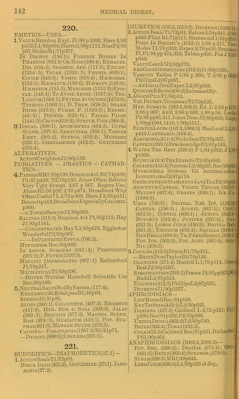 220. EMETICS—USES— 1.Value Brunton Expl. Jl/89pl392; Haro 2/83 pl52;Ll/85p664;Harrisl/90plll2.NiasP2/85 p87.StolcesRl/71p277. In Dropsy (156:1); Eobeign Bodies In Pharynx (852:3) Ob Nose(590:4); Exhaust. Dis. (554:2); Spasmod. Ape. (111:5); Epilep. •(1314:5); Tetan. (1325:1); Phthis. (699:1); Cough (648:3); Vomit. (858:4); Hasmoerh. (153:1); H^matur.(150:6); Hiemopt.(148:5); HiEMATEM. (145:3); Menobbh. (1151:3) ;Epis- tax. (146:4); To Avoid Aboet. (1557:4); Ted. Labour(1564:1) ;Fevebs At Outset(1479:3) ; 'Typhoid (1503:1); D. Tbem. (428:5); Snake Bites (510:5); Puekp. E. (1593:3); Ebysip. (43:2) ; Diphth. (822:6); Facial Palsy (1441:5) ;Cboup(618:2) ; Steych.Pois. (388:3). •G.Ipecac. (398:1). Apomobphia (464:3). Cupbi Sulph. (397:4). Sanguinab. (358:1). Tabtab Emet. (281:2). Senega (452:2). Mustabd (256:1). Chbysabobin (412:6). Glycerine (270:4). ALTERATIVES. AcTiONCreighton J l/86pl59. PURGATIVES — DRASTICS — CATHAR- TICS— ■4.PAPEBsMRl/53pl28.BruntonAct.B2/74pl69; Pl/87 p459; T2/78pl35; Jones Often Relieve Very Ugly Sympt. 2/67 p 567. Rogers Use, AbuseRl/58p98; 2/70 p474. Broadbent Why OftenUseful ? L 2/75 p 903. Hare J 2/83 pl51; Bennettpl63;BroadbentEspeciallyCALOMEL p360. -—c.ToNicsSawyerJ2/83p965. Salines (216:3) Brunton Act Pl/85pll5; Hay Jl/85pll61. —Concentbated Hay Ll/83p678. Eggleston W onderf ulP2 / 85p207. InPleueiticEffus. (706:2). HYP0DEBM.Rec/82p489. In Abdom. Subgeey (943:4); Peeitonitis (997:3);P.Feveb(1593:3). Hepatic Depbessants (967:1) Rutherford Jl/79p217. MECHANICALTl/68p296. —Bitteb Watees Herschell Scientific Use Rec/90pl60. S.NEUTBALSALTsNotByExosm. (117:4). Endebmic(26:8) SalquesRl/46p69. SPEEDYj2/81p36. Aloes (346:1). Colocynth. (407:2). Rhamnus (417:3). Hyd. Sub. c. Soda (303:2). Jalap (383:1). Biscuits (877:2). Magnes. Sulph. Best (274:5). Guaiacum (419:1). Pot. Sul- phas (261:6). Man g an. Sulph. (276:3). Causing—Paeaplegia(1267:2)R2/61p71. —Dysent.(900:6);Choleea(921:1). 221. SUDORIFICS—DIAPIIORETICS(27:l)— l.AcTiONBealoTl/7 2p91. Bibcii Bath(361;2). Glycebine (27:1). Jabo- eaNdi(27:2). DIURETICS (155:6,1015:5). Diuresis(1038:1) 2. Action Beale Tl/72p91; Baines 2/54p241; 2/fflM p683.Flint Rl/71plll; Hammond 1/5D p353.i Peter In Beight’s (1015:1) 1/66 p 217. Twc ;■ Modes Tl/78p233; Exper.2/79p410.Bruntor ' P1.P1/84 pp 274,353; Tables p360. Fox J 2/8J-] p340. V ALUELeech? J2/82p770. AbeGoodGeemicides (316:3) Jl/89pl395. Various Tables P 1/84 p 360; T 2/85 p 683-l PhillipsL2/87p957. —ANlDEALONEExper.L2/87p956. QuiNiNEEfiects(400:2)IncreasedBy. 3. AGoodPillT1/58p13. V iN.DiuBET.TrousseauT2/72p525. Hyd. Submur. (299:5,302:5) Ed. L 2/68 p 4171 2/86 p 987; Auld 2/88 p 569; 1/89 p 34. LockiJ P2/86pp45,211. Jones Dose J2/88p660; Expl! l/89ppl084,1418; l/90pl511. BlisterLoins (165:2,1006:3) MacLeod L2/&i j)410.Canthabid. (484:4). AGRiMONiA(411:4)lSricholsonT2/79p367. CAFFEiN(399:5)Brackem-idgeB2/81pl43. 4. Water The Best (226:4) P 1/84 p362; J1/6 -j pl395. BucHu(418:4)THEDiuretieT2/85p683. CocAiNE(455:5)PenroseL2/86p28;Rec/90p9£< Hygrophila Spinosa Vel Asteracanthi| Longifloba J2/87pll8. Orthosyphon Stamineus JavaTeaB2/88p6&1 Apocynum Cannab. Veget. Tbocab (392:6' j Melons (407:4); Grapes (420:1); Ice CaJ (1480:5). Ubea (156:2); Digital. Ext. Int. (156:3) i Cannab. (156:3); Aconit. (467:1); Opiu: (461:5); Coffee (400:1); Juxcus (342:4:4 Butohus (342:4); Juniper (357:4); Oai,; (321:3); Lemon Juice (450:3); Betula Bat.i (361:2); Ebodium (456:2); Squills (346:4 BeeBbead(486:6) ; Te.FebbiSesqui. (294:2 Pot. Iod. (263:2); Pot. Acet. (261:4); Sod..: Nit. (268:5). 5. CoPAiBA(413:5)DixonBl/75p311. —RESiNDoseTaylorB2/76pl26. Glonoine (271:4) Mm*rellLl/79pll4. Gre( ( Best J2/85p1057. STE0PHANTHiN(393:l)Fraser J2/S5pp263,90 ( BuddL2/87p513. ULEXiNE(412:3)PhillipsL2/S7p957. DiueetinJ1/90p1077. APHRODISIACS— LiSTMurrellRec/Slpl69. KeyTsiSing(453:2)L2/50p321. Damiana (457:5) Caldwell L2/75p231; Jl/ p2S9;Rec/81pl89;P2/7Sp296. UbticaDioica(362:2)L2/85p700. Betle(365:4);Tokay(433:2). CocA(455:5)Caldwell Rec/SlplOl.Richards PSl/90p362. ANAPHRODISIACS (10S5:4.1086:2)— Pot. Bro. (266:2); Digital (373:4); Orr (461:5) ;Betle(365:4);Stramox.(37S:6). Sugab(328:3) MRl/49p545. LimeJ uiCE(450:5)Ll/S3p221 ct Scq,