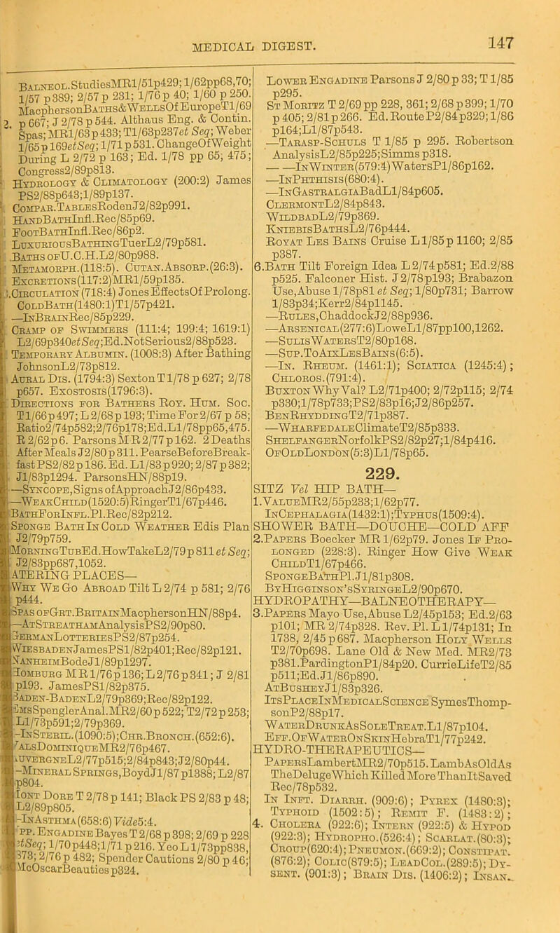 BALNEOL.StudiesMRl/51p429;l/62pp68 70; 1/57 p3S9; 2/57 p 231; 1/76 p 40; 1/60 p 250 MacphersonBATHS&WELLsOfEm-opeTl/69 p 667' J 2/78 p 544. Althaus Eng. & Contin. ' Spas; MRl/63p 433; Tl/63p237et Seq; Weber 1/65p169c<Sc2; 1/71 p 531. ChangeOfWeiglit During L 2/72 p 163; Ed. 1/78 pp 65, 475- Congress2/89p813. Hydrology & Climatology (200:2) James PS2/88p643;l/89pl37. CoMPAB.TABLEsRodenJ2/82p991. HASDBATHlnfl.Rec/85p69. EooTBATHlnfi.Rec/86p2. LuxuEiousBATHiHGTuerL2/79p581. .Baths OPU.C.H.L2/80p988. Metamoeph. (118:5). Cutan.Absoep. (26:3). ExcBETiONs(117:2)MRl/59pl35. .Ciecdlation (718:4) Jones EfiectsOf Prolong. ColdBath(1480:1)T1/57p421. —InBBArNRee/85p229. Ceamp op Swimmees (111:4; 199:4; 1619:1) L2/69p340efSeg;Ed.NotSerious2/88p523. Tempoeaey Albumen. (1008:3) After Bathing JohnsonL2/73p812. Aueal Dis. (1794:3) SextonT1/78 p 627; 2/78 p657. Exostosis(1796:3). Dieections foe Bathers Roy. Hum. Soc T1/66p 497; L 2/6S p 193; Time For 2/67 p 58; Ratio2/74p582;2/76pl78;Ed.Ll/78pp65,475. R2/62p6. Parsons MR 2/77 p 162. 2Deaths After Meals J2/80p 311. PearseBeforeBreak- fast PS2/82 p 186. Ed. Ll/83 p 920; 2/87 p 382; Jl/83pl294. ParsonsPCSr/88pl9. —Syncope, Signs of Approach J2/86p433. —WEAKCHiLD(1520:5)RingerTl/67p446. BATHFoElNFL.Pl.Rec/82p212. Sponge BathInCold Weatheb Edis Plan J2/79p759. MoENiNGTuBEd.HowTakeL2/79 p 811 et Seq; J2/83pp687,1052. ATERING PLACES— Why We Go Abeoad Tilt L 2/74 p 581; 2/76 p444. 3PAsoFGET.BEiTAiNMacphersonHN/88p4. -ATSTEEATHAMAnalysisPS2/90p80. EEMANL0TTEErEsPS2/87p254. WiESBADENJamesPSl/82p401;Rec/82pl21. STANHEi5iBodeJl/89pl297. Tombueg M R1/76 p 136; L 2/76 p 341; J 2/81 pl93. JamesPSl/82p375. 3ADEN-BADENL2/79p369;Rec/82pl22. ■5MsSpenglerAnal.MR2/60p 522; T2/72 p 253; Ll/73p591;2/79p369. -InSteeil. (1090:5) ;Che.Beonch. (652:6). rALsDoMiNiQUEMR2/76p467. HVEEGNEL2/77p515;2/84p843;J2/80p44. -Mitral Springs,BoydJl/87pl388;L2/87 Iont Doee T 2/78 p 141; Black PS 2/83 p 48; L2/89p805. KTnAsthma(658:6) Vide5'A. pp. Engadine Bayes T 2/68 p 398; 2/69 p 228 dScq; l/70p448;l/71 p 216. YeoL l/73pp838, 3; 2/76 p 482; Spender Cautions 2/80 p 40; MeOscarBeauties p324. Lower Engadine Parsons J 2/80 p 33; T1/85 p295. St Moritz T2/69pp 228, 361; 2/68 p 399; 1/70 p405; 2/81p266. Ed.RouteP2/84p329; 1/86 pl64;Ll/87p543. —Tarasp-Schuls T 1/85 p 295. Robertson AnalysisL2/85p225;Simms p318. lNWrNTER(579:4)WatersPl/86pl62. —InPhthisis (680:4). —lNGASTEALGiABadLl/84p605. ClerhontL2/84p843. WildbadL2/79p369. KniebisBathsL2/76p444. Royat Les Bains Cruise Ll/85p 1160; 2/85 p387. 6.Bath Tilt Foreign Idea L2/74p581; Ed.2/88 p525. Falconer Hist. J2/78pl93; Brabazon Use,Abuse l/78p81 et Seq-, l/80p731; Ban-ow l/83p34;Kerr2/84pll45. ■—Rules,ChaddookJ2/88p936. —ABSENiCAL(277:6)LoweLl/87ppl00,1262. -—SulisW ATEBsT2/80pl68. —Sup.ToAixLesBains(6:5). —In. Rheum. (1461:1); Sciatica (1245:4); Chloeos. (791:4). Buxton Why Yal? L2/71p400; 2/72pll5; 2/74 p330;l/78p733;PS2/83pl6;J2/86p257. BenRhyddingT2/71p387. —WHAEFEDALEClimateT2/85p333. Shelf ANGEBNorfolkPS2/82p27;l/84p416. OfOldLondon(5:3)L1/78p65. 229. SITZ Vel HIP BATH— 1. YALUEMR2/55p233;l/62p77. InCephalagia(1432:1);Typhus(1509:4). SHOWER BATH—DOUCHE—COLD AFF 2. Papers Boecker MR l/62p79. Jones If Pro- longed (228:3). Ringer How Give Weak ChildT1/67p466. SpongeBa*thP1. Jl/81p308. ByHigginson’sSybingeL2/90p670. HYDROPATHY—BALNEOTHERAPY— 3. Papers Mayo Use, Abuse L2/45pl53; Ed.2/63 plOl; MR 2/74p328. Rev. PI. Ll/74pl31; In 1738, 2/45 p 687. Macpherson Holy Wells T2/70p698. Lane Old & New Med. MR2/73 p381.PardingtonPl/84p20. CurrieLifeT2/85 p511;Ed.Jl/86p890. AtBushe y J l/83p326. ItsPlaceInMedicalScience SymosThomp- sonP2/88pl7. WaterDeunkAsSoleTreat.L1/87p104. EFF.OFWATEBONSKnjHebraTl/77p242. HYDRO-THERAPEUTICS— PAPEEsLambertMR2/70p515.LambAs01dAs TheDolugeWliich Killed More ThanltSaved Rec/78p532. In Inft. Diarrh. (909:6); Pyrex (1480:3); Typhoid (1502:5); Remit F. (1483:2); 4. Cholera (922:6); Intern (922:5) & Hypod (922:3); Hydropiio.(526:4); Scarlat.(80:3); Croup(620:4);Pneumon.(669:2); Constipat. (876:2); Colio(879:5); LeadCol.(289:5); Dy- sent. (901:3); Brain Dis. (1406:2); Insan..