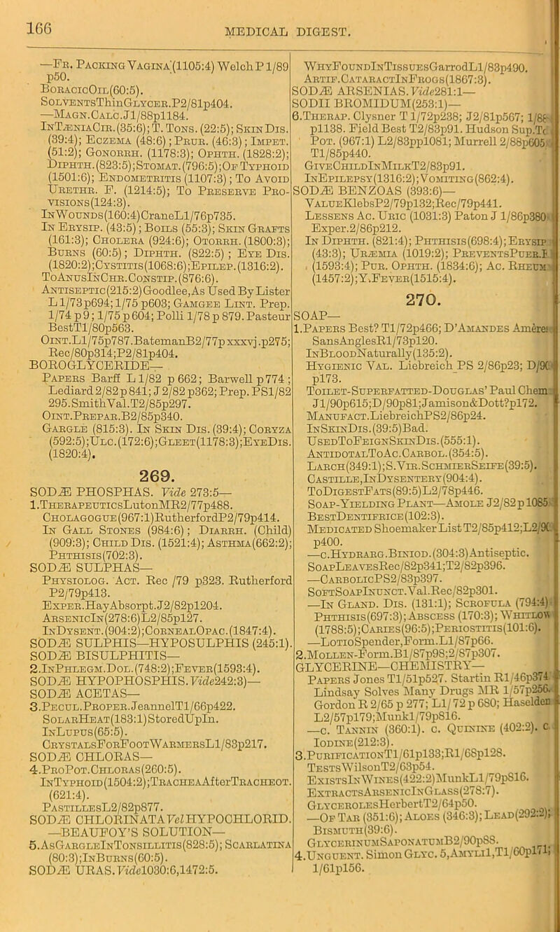 —Fr. Packing Vaciina'(1105:4) Welch P1/89 p50. BoracicOil(60:5). SoLVENTsThinGLYCER.P2/81p404. —MAGN.CALC.Jl/88pll84. InTjeniaCir.(35:6); T. Tons. (22:5); SkinDis. (39:4); Eczema (48:6); Prur. (46:3); Impet. (51:2); Gonorrh. (1178:3); Ophth. (1828:2); Diphth. (823:5); Stomat. (796:5); Of Typhoid (1501:6); Endometritis (1107:3); To Avoid Ureter. E. (1214:5); To Preserve Pro visions(124:3). lNWouNDs(160:4)CraneLl/76p735. In Erysip. (43:5); Boils (55:3); Sion Grafts (161:3); Cholera (924:6); Otorrh. (1800:3); Burns (60:5); Diphth. (822:5) ; Eye Dis. (1820:2);Cystitis(1068:6) ;Epllep. (1316:2). ToAnusInChr. Oonstip. (876:6). ANTiSEPTic(215:2)Goodlee,As Used By Lister Ll/73p694;l/75 p603; Gamgee Lint. Prep. 1/74 p 9; 1/75 p 604; Polli 1/78 p 879. Pasteur BestTl/80p563. OiNT.Ll/75p787.BatemanB2/77pxxxvj.p275; Rec/80p314;P2/81p404. BOROGLYCERIDE— Papers BarfE Ll/82 p662; Barwellp774; Lediard 2/82 p 841; J 2/82 p362; Prep. PS1/82 295.SmitliYal.T2/85p297. OlNT.PREPAR.B2/85p340. Gargle (815:3). In Skin Dis. (39:4); Coryza (592:5);Ulc.(172:6);Gleet(1178:3);EyeDis. (1820:4). 269. S0D2E PHOSPHAS. Vide 273:5— l.THERAPEUTicsLutonMR2/77p488. CHOLAGOGUE(967:l)RutlierfordP2/79p414. In Gall Stones (984:6); Diarrh. (Child) (909:3); Child Dis. (1521:4); Asthma(662:2); Phthisis (702:3). SODiE SULPHAS— Physiolog. Act. Rec /79 p323. Rutherford P2/79p413. ExPEB.HayAbsorpt.J2/82pl204. ArsenicIn(278:6)L2/85p127. InDysent. (904:2) ;CornealOpac . (1847:4). SODAS SULPHIS—HYPOSULPHIS (245:1). SODAS BISULPHITIS— 2.InPhlegm.Dol. (748:2) ;Fever(1593:4). SODAS HYPOPHOSPHIS. FifZc242:3)— SODAS ACETAS— 3. Pecul. Proper. JeannelTl/66p422. SoLARHEAT(183:l)StoredUpIn. InLupus(65:5). CrystalsForFootWarmersL1/83p217. SODAS CHLORAS— 4. ProPot.Chloras(260:5). lNTYPHOID(1504:2);TRACHEAAftorTRACHEOT. (621:4). PastillesL2/82p877. SODAS CHLORINATAYeZHYPOCHLORID. —BEAUFOY’S SOLUTION— 5. AsGargleInTonsillitis(828:5); Scarlatina (80:3);InBurns(60:5). SODAS URAS. Ffdel030:6,1472:5. WiiYFouNDlNTissuEsGarrodLl/83p490. Artif.CataractInFrogs(1867:3). SODAS ARSENIAS. VmZc281:1— SODII BROMIDUM(253:l)— 6.Therap. Clysner Tl/72p238; J2/81p567; 1/88 pll38. Field Best T2/83p91. Hudson Sup.Tc Pot. (967:1) L2/83ppl081; Murrell 2/88p605 Tl/85p440. GiveChildInMilkT2/83p91. InEpilepsy(1316:2);Vomiting(862:4). SODAS BENZOAS (393:6)— VALUEKlebsP2/79pl32;Rec/79p441. Lessens Ac. Uric (1031:3) Paton J l/8Gp380- Exper.2/86p212. In Diphth. (821:4); Phthisis(698:4);Erysip (43:3); Uilemia (1019:2); PreventsPuer.I (1593:4); Pur. Ophth. (1834:6); Ac. Rheum (1457:2);Y.Fever(1515:4). 270. SOAP— 1. Papers Best? Tl/72p4G6; D’Amandes Amere: SansAnglesRl/73pl20. iNBLOODNaturally (135:2). Hygienic Yal. Liebreich PS 2/86p23; D/9( pl73. Toilet-Superfatted-Douglas’ Paul Chem Jl/90p615;D/90p81;Jamison&Dott?pl72. MANUFACT.LiebreichPS2/86p24. lNSKiNDis.(39:5)Bad. UsedToFeignSkinDis. (555:1). AntidotalToAc.Carbol. (354:5). Larch(349:1);S.Vir.SchmierSeife(39:5). Castille, InDysentery (904:4). ToDigestFats(89:5)L2/7Sp446. Soap-Yielding Plant—Amole J2/82p 1085 Be stDentifrice (102:3). Medicated Shoemaker List T2/85p412;L2/9C p400. —c.Hydrarg.Biniod. (304:3) Antiseptic. SoApLEAVEsRec/82p341;T2/82p396. —CarbolicPS2/83p397. SoFTSoAPlNUNCT.Val.Rec/82p301. —In Gland. Dis. (131:1);’Scrofula (794:4) Phthisis(697:3); Abscess (170:3); Y'hitlov (1788:5) ;Caries(96:5);Periostitis(101:6). —LoTioSpender,Form.Ll/87p66. 2. MoLLEN-Form.Bl/87p98;2/87p307. GLYCERINE—CHEMISTRY- PAPERS Jones Tl/51p527. Startin Rl/46p374 Lindsay Solves ilany Drugs MR l/57p256. Gordon R 2/65 p 277; LI/ 72 p 6S0; Haseldcn L2/57pl79;Munkl/79p816. —c. Tannin (360:1). c. Quinine (402:2). c Iodine(212:3). 3. PurificationT1/61p133;R1/68p12S. TESTsWilsonT2/63p54. ExiSTsIxWiNEs(422:2)MunkLl/79pS16. ExtractsArsenicInGlass(278:7). GLYCEROLEsHerbertT2/64p50. —Of Tar (351:6); Aloes (346:3); Lead(292:2); Bismuth(39:6). GlycerinumSaponatumB2/90p8S. 4. Unguent. Simon Glyc. 5,Amyli1,T1, GOplG, 1/Glpl56.