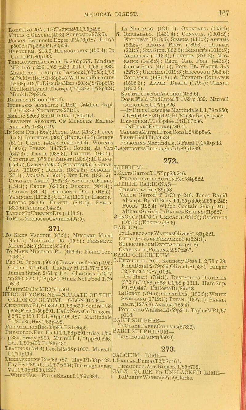 Lot. Gi.rc.20AQ. 100T annin $T1/S5p492. Mulls c.Glycer. (40:3). Supposit. (875:6). Poison. Beaumetz Exper. T 2/7Cpl87; L 1/77 p500;2/77p322;Pl/82p59. Hypoderm. (218.6) Hemoglobin (150:4); In UrineP1/80p133. Theraupetics Gordon R 2/65p277. Lindsay MR 1/57 p256; 1/62 p233.Tilt L 1/63 p383. Mandi Act. Ll/61p46; Laj'cockl/63p53; 1/83 p679.MyrtlePSl/85p345.WilliamsEorAciDS L2/68p213;ToDisguiseMED.(203:4)2/73p617; CatillonPhysiol. Tkorap.2/77p322; l/7Sp324; Munkl/79pS16. DestroysBlood(134:6) . Increases Appetite (119:1) Catillon Expl. L2/77p322.Nutritive(271:1). EiiETic(220:3)SmithInfts.Jl/80p464. Prevents Absorpt. Of Mercury Exter- NALLYPs.l/83pl49. .InSkin Dis. (39:4);Pityr. Gap. (41:3); Lupus (65:3);Ichthyos. (30:3) ;Prur. (46:3);Burns (61:1); Urtic. (44:4); Acne (29:4); Wounds (160:6); Pyrex. (1477:5); Cough, As Yap (647:3); Lenia (938:3); Trichln. (940:5); Constipat. (875:6); Thirst (120:3); H.Gang. (174:5); Oz^ena (595:2); Scabies(35:1); Chap, Nip. (1610:6); Deafn. (1804:5); Sudorip. (27:1); Anasar. (156:1); Eye Dis. (1821:2); Cataract.Artie. (1867:3); Stypticc.Ferro (154:1); Croup (620:2) ; Dysent. (904:4); Dlabet. (341:4); Addison’s Dis. (1043:5); Vaginism. (1102:2);Ul. Os. (1116:6); Haemor- rhoids (896:6); Flatul. (864:4); Pyros (839:6); Acidity (844:2). TamponInUterineDis. (1113:3). ToEillNecrosedCayities(97:5) . 271. To Keep Vaccine (87:3); Mustard Moist (456:4); Mucilage Do. (15:2); Preserve Meat(124:3);Milk(539:6). To Make Mustard Pl. (456:4); Ferri Iod. (296:1). Pro Ol. Jecor. (500:6) CrawcourT 2/55p 195; Cotton l/57p641. Lindsay M Rl/57 p 256 ; Inman Super. 2/61 p 114. Charteris L 2/77 pp 230, 322; l/78p 324; Munk Not Food 1/79 p816. PuRiTYMullerMR2/71p504. ITRO-GLYCERINE—NITRATE OF THE OXIDE OF GLYCYL—GLONOLNE— I.CHEMiSTRYRl/60p342;Tl/66p639; Squirel/58 p358;Fi eldl/58p291. DailyN ewsOnDangers! J2/79p 158;Ed.l/80pp406,487. Martindale Pl/80p35;Hayl/83p422. PREPARATioNRec/83p88;PSl/86p6. Physiolog.Eff. Field T1/58 p 291 etSeq; 1/59 .-. p339;Bradyp263. MurrellLl/79pp80,226. Ed. J l/80p406;Pl/83p430. Tracings (754:4) LeechJ2/85pl007. Murrell Ll/79pll4. Therapeutics Roc/83 p 87. I-Iay Pl/83 p 422. Foy PS 1/86 p 6; L1/87 p 384; Burroughs V ast Val.l/89ppl238,1297. —WiienUse—PulseSmallL1/89p384. In Neuralg. (1241:1); Odontalg. (105:4); 5. Cephalalg. (1431:4) ; Convuls. (1301:2); Epilepsy (1318:6); Spasms (111:5); Asthma (662:4); Angina Pect. (789:3); Diuret. (221:5); Sea Sicic.(862:3); Bright’s (1015:5); Apoplexy (1413:4); Constip. (876:2); Mig- raine (1435:5); Crot. Chl. Pois. (443:3); Opium Pois. (461:5); Pois. Fr. Water Gas (227:5); Uriemia (1019:3);Hiccough (963:6); Collapse (1481:3) ; & Typhoid Collapse (1502:3); Appar. Death (179:4); Tinnit. (1802:3). SubstituteForAlcohol(423:6). Dose Field Undiluted T1/59 p 339. Murrell CuriositiesLl/79p226. —In Pills Lozenges Martindale L1/79 p 850; Jl/80p448;2/81p424;Pl/80p35;Rec/84p552. Hypoderm.Tl/83p444;PSl/87p36. —InHeartFailure (780:4). TABLETsMurrellPros, ConsL2 / 85p546. TESTsFieldTl/59p340. Poisoning Martindale, 3 Fatal Pjl/80p38. 6. ANTiDOTEsBurroughsLl/89pl239. 272. LITHIUM— l.SALTsGarrodTl/73pp83,246. PHYSIOLOGICALACTIONRec/84p522. LITHI.ZE CARBONAS— CHEMisTRYRec/86p58. Value Garrod T 1/73 p 246. Jones Rapid Absorpt. By All Body T1/65 p 490; 2/65 p 245; Foods (122:4) Which Contain 2/65 p 245; AltliausSpringsInBADEN-BADEN2/61p527. 2.InGout (1470:1); UricAc. (1031:3); Calculus (1031:3) ;Eczema(48:3). BARIUM— lNHARROGATEWATERs01iverPl/81p321. Oxide,OxygenPreparedFr(224:1) . SulphuretumDepilatory(21:2). Carbonate,Poison. J2/87p267. BARII CHLORIDUM— 3.Physiolog. Act. Kennedy Dose L 2/73 p 28. FlintDoseP2/79p39;01iverl/81p321. Ringer J2/83p265;2/87pl034. —On Heart (784:1). Resembles Digitalis (372:6) J 2/83p 268; Ll/88 p 1311. Hare Sup. Pl/89p447. DaCostaBl/89p48. In Scrof. (794:6); Gland Dis. (130:3); White Swelling (1719:1); Tetan. (1327:4); Paral. Agit. (1275:3) ;Aneur. (725:4). PoisoningWalsheLl/59p211. Taylor 1SIR1 /67 BARII SULPHAS— T oGlazePaperCollars (278:6). BARII SULPHIDUM— LuminousPaint(350:6) 273. CALCIUM—LIME— l.PREPAR.DumasT2/58p461. Physiolog. AcT.Ringcr J1 /85p732. CALX—QUICK Vel UNSLACKED LIME— ToPuRiFYWATER(227:2)Clarke.