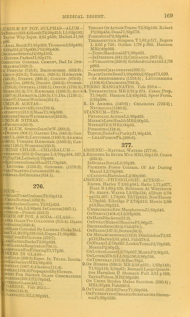 AIMIN'iE ET POT. SULPHAS—ALUM— lNBREAD(323:4)RouthT2/58p215; Ll/62pl82; Taylor Why Injur. 2/61 p556; Mallett Jl/89 ■ p30. —Anal. RouthTl/61p283; Thomson2/63p480; 2/66p551;2/75p600;PS2/86p406. 3kchakdSprixgJ2/82p1105. :.Glycer.Parker Jl/85pl78. Dissolves Corneal Cement, Bad In Oph- ; thalmia(1828:1). Or Peetdss (716:5); Beonchoreh. (652:5); Cboop (618:5); Tonsill. (828:5); H^matem. (145:3); Dysent. (905:2); Constip. (876:6); Lead Coi. (289:5); Diabet. (340:2); Otorrh. (1795:5); Ophthal.(1828:1); Onych.(1782:2); Burns (61:2); Ut. HiEMORRH. (1585:3); Ague (1487:4);HiEMATUR. (150:5) ;Ut.Dis. (1136:1). 3urntToDressWounds(161:1). UMINA3 ACETAS— \PreservativeEluid (182:4). LtmsEPTic(215:2)MaasTl/S0p506. IendersDressWaterproop(210:5). UMIN/E NITRAS. nPruritus(46:3). DN ALUM. SpringIsleOeW. (293:2). nDysent.(904:1); Gastric Dis. (846:2); Gas- rRicUL.(848:5);LEUcoRRH. (1105:3); Anemia 140:6); Uterine H^morrh. (1585:3); Can- :cer(1128:1) ; Worends (160:5). OMINII CHLOR.—CHLORALUM— ntiseptic (215:2) Gamgee L2/70pp354,527; Tl/71p724;Letheby2/73p489. isSLOUGHiNGSoREsBondTl/73p248. i Leucorr. (1105:3); Gonorrh. (1178:3); !IasoPharyng.Catarrh(591:4). Liternal-InOholera(924:1). Theory Op Action Pearse T2/82pl86. Robert P2/83p454.DcasJl/85p778. PoisoNousP2/83p454. Therapeutics Simpson T 1/61 p 517. Rogers L 2/65 p 728; Golden 1/78 p 882. Hannon MR2/49p565. —ToNicMacdonaldPl/88p431. -—InDyspeps. (841:2) ;Cholagog. (967:2). —Purgative (220:6) GoldenSuLPHATELl/78 p882. —AidingChalybeates(292:1). BLACKOxiDEBestJl/85p660;2/85pp473,629. —In Amenorrhcea (1153:5); Leucorehcea (1104:6);Chlorosis(792:2). FERRO MANGANATES. Vide 293:4— 4. Therapeutics MR 2/52 p 274. Crane Prep. Tl/54p21. Hannon L2/49p542; Speer Form. 2/53p598. 5. In Anemia (140:6); Chlorosis (792:2); Neuralgia(1240:2). STANNUM—TIN— Physiolog.ActionL1/86p455. MiNER’sLiFEHealthMR2/60p55. MiNEs(572:2)MR2/60p55. Poisoning(124:4). TiNPOiLTestsForPurity J l / 80p456. —LeadPoisonFr. (288:6). 276. ICSUM— ! |0BTAiNPuREGrahamT2/62pll2. iURiNENormal(1032:3). UNTsAncientInstru.T2/61p253. ierap ,YAL.L2/83p44.InCan cer(1667:1). luoride—Poison. (252:5) ICATE OF POT. & SODA—GLASS— ater Glass Pro Collodion (315:4). Glass !andages(1648:4). ^dGlass Corroded By Lichens Hicks Med. raz.Vol.20/37pl93.Ord,Exper.Jl/86p505. hedUponByGlycer. (278:7). -AssEATiNGBurkeT2/85p829. (JNGLAssAsRespirator (704:1). .AsswoLLEForFilteringTl/77n36 1KERS IN GLASS— ■adColic (288:5) Espec. In. Teleg. Insula- •rsLachariereMR2/60p263. nstipat. (1867:4) ;Cramps(111:4). \m^Ifei1194Tj2^^roPa®atG^ByB^owors- r »~ ^ ^LASS ChrOMATISED LLATiNE(259:l)T2/76p541. •verinoGlass(461:1). GANESE. Vide 262:1 jlood(135:3). ?LANTs(311:3)Ll/86p221. 277. ARSENIC—Natural Waters (277:6). 1.Existing In River Mud MRl/62pl39; Coals (235:2). InBurialSoilsL2/85p29. Pigments Foster Contam. Of Air During Manuf.L2/79p946. c.CAcoDYLHarmlessL2/80p380. ARSENIC—PHYSIOLOGIC. ACTION— Exper. Harley T 2/61 p541; Ratio 1/71 p377. Hunt R1/69p 105. Robinson At Whitbeck Fr. Arsen. Water L2/63pl24; Allbutt 2/78 ppl31,667; l/79p60; T2/71p615; NewTheory l/79p235. Elbridge P 2/79p213; Morris 2/80 pl3;Rec/82p312. UNRECORDEDEPF.Macpherson Jl/83p546. OnNerve(1404:4)L2/83p509. ONHAiRBlackens(21:2). ONS\VEATMakesOffensivePl/86p57. BronzesSkin(20:2) Vide278:1. OnBlood(137 :3);Bones(94:3) . On Metamorphosis(118:5) DiminisliesTl/61 pll8;Harley2/61 p541. Vidc27S:2. ONHEARTL2/78p667.LockieToNicJ2/78p828. MorrisP2/80pl5. ONLuNGsLesserL2/7Sp667.MorrisP2/80pl5. ONLivER(278:5)Ll/82pl96;2/86p766. ONTEMPERAT.(181:6)Rec/78pl. 2.0n Horses (530:3) MR2/58p521; l/62pl4S; Tl/61pll8; 2/54p67; Bernard Largo Quanti- ties Harmless If Stomach Full 2/61 p 103. TaylorPoison.MR2/56p520. On Urine Brydon Makes Sacciiar. (336:4) ; MRl/57p44.Fide340:3. 3.ONVEGET.(312:6)DavyTl/60p584. OnPutrefyingOrganicSubstances Steven- son Jl/83pl220.