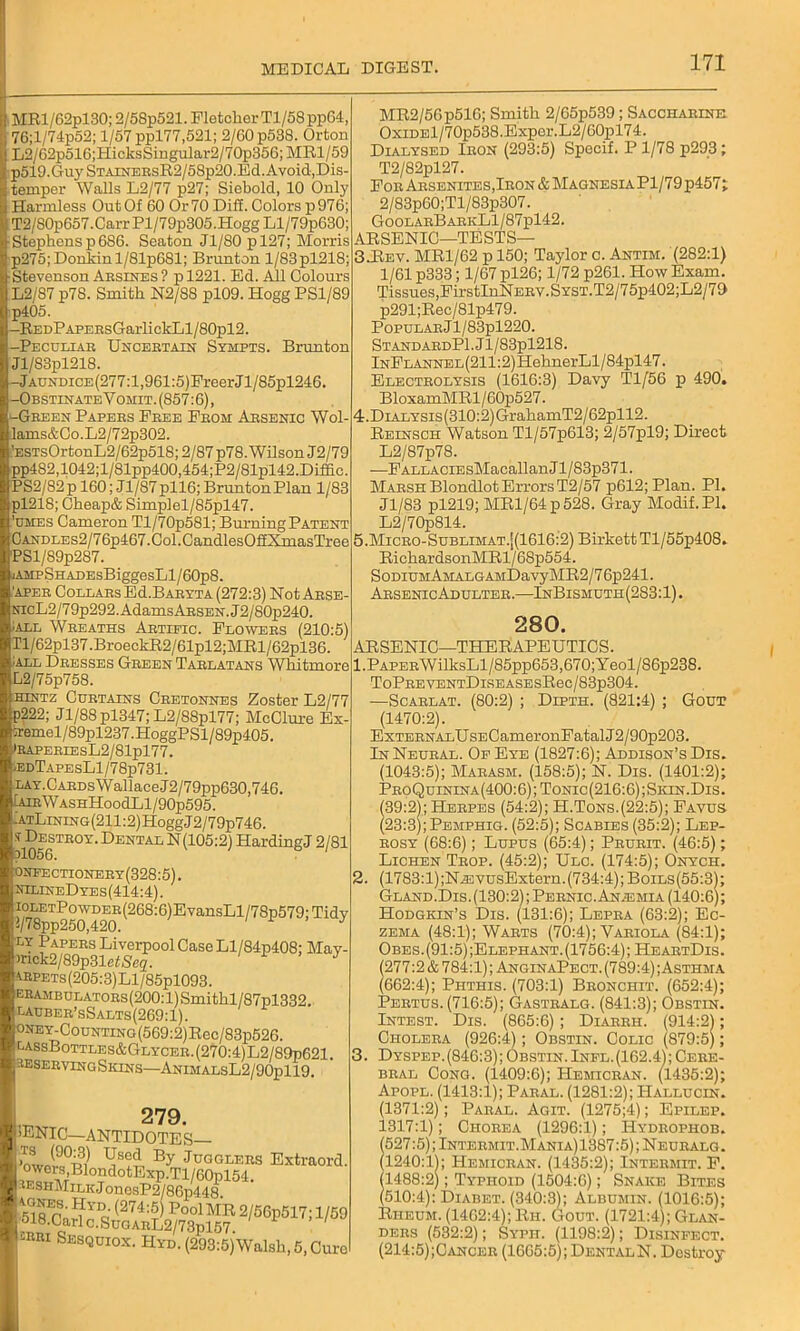 MRl/62pl30; 2/58p521. Fletcher Tl/58pp64, 76;l/74p52; 1/57 ppl77,521; 2/60 p538. Orton L2/62p516;HicksSingular2/70p356; MR1/59 p519.GujrSTAiNERsR2/58p20.Ed. Avoid, Dis- temper Walls L2/77 p27; Siebold, 10 Only Harmless Out Of 60 Or 70 Diff. Colors p976; IT2/80p657.Carr Pl/79p305.Hogg Ll/79p630; Stephens p6S6. Seaton Jl/80 pl27; Morris p275;Donkinl/81p6Sl; Brunton l/83pl218; Stevenson Arsines ? p 1221. Ed. All Colours L2/87 p78. Smith N2/S8 pl09. Hogg PS1/89 p405. -REDPAPEHsGarlickLl/80pl2. -Peculiar Uncertain Sympts. Brunton Jl/83pl218. -Jaundice (277:1,961:5)FreerJ l/85pl246. -ObstinateY omit. (857:6), ^-Green Papers Free From Arsenic Wol- lams&Co.L2/72p302. ’ESTsOrtonL2/62p518; 2/87 p78. Wilson J2/79 pp482,1042;l/81pp400,454;P2/81pl42.Diffic. PS2/82p 160; Jl/S7pll6; Brunton Plan 1/83 pl218; Cheap& Simplel/85pl47. 'umes Cameron Tl/70p581; Burning Patent OANDLEs2/76p467.Col.CandlesOf£XmasTree PSl/89p287. jAMpSHADEsBiggesLl/60p8. ,'APER Collars Ed.BARYTA (272:3) Not Arse- NicL2/79p292. Adams Arsen. J2/80p240. ;all Wreaths Artific. Flowers (210:5) n/62pl37.BroeckR2/61pl2;MRl/62pl36. all Dresses Green Tarlatans Whitmore L2/75p758. hintz Curtains Cretonnes Zoster L2/77 p222; J1/88 pl347; L2/88pl77; McClure Ex- ;remel/89pl237.HoggPSl/89p405. jRAPERIESL2/81pl77. ,edTapesL1/78p731. !LAY.CARDsWallaceJ2/79pp630,746. IairWashHoocIL1/90p595. : AtLining (211:2) Hogg J 2/79p746. ^Destroy. Dental N (105:2) HardingJ 2/81 o >nfectionery(328:5). hilineDyes(414:4). ioLETPowDER(268:6)EvansLl/78p579;Tid\ !/78pp250,420. J ly Papers Liverpool Case Ll/84p408; May- )nck2/89p31etSc2. J 4RPETs(205:3)Ll/85pl093. ERAMBULATORs(200:l)Smithl/87pl332. lauber’sSalts(269:1). ONEY-CouNTiNG(569:2)Rec/83p526. cassBottles&Glycer.(270:4)L2/89p621. SESERVINGSkins—ANIMALSL2/90pll9. 279. .ENIC—ANTIDOTES— By Jugglers Extraon oWors,Blond°tExp.rri/60pl54. seshMilic J onosP2/86p448 sss&sd^1^7!1'1 2KRi Ses<2UI0X. Hyd. (293:5)Walsh, 5, Cui MR2/56p516; Smith 2/65p539; Saccharine OxiDEl/70p538.Exper.L2/60pl74. Dialysed Iron (293:5) Specif. P1/78 p293; T2/82pl27. For Arsenites,Iron & Magnesia Pl/79 p457; 2/83p60;Tl/83p307. GoolarBarkL1/87p142. ARSENIC—TESTS— 3-Rev. MR1/62 p 150; Taylor c. Antim. (282:1) 1/61 p333; 1/67 pl26; 1/72 p261. How Exam. Tissues,FirstInNERY.SYST.T2/75p402;L2/79 p291;Rec/81p479. Popular J l/83pl220. Stand ARDPl.Jl/83pl218. InFlannel (211:2)HehnerLl/84pl47. Electrolysis (1616:3) Davy Tl/56 p 490. BloxamMRl / 60p527. 4. DiALYSis(310:2)GrahamT2/62pll2. Reinsch Watson Tl/57p613; 2/57pl9; Direct L2/87p78. —FALLACiEsMacallanJl/83p371. Marsh BlondlotErrorsT2/57 p612;Plan. PI. Jl/83 pl219; MRl/64p528. Gray Modif.Pl. L2/70p814. 5. MiCRO-SuBLiMAT.[(1616:2)BirkettTl/55p408. RichardsonMRl/68p554. SoDiuMAMALGAMDavyMR2/7 6p241. ArsenicAdulter.—InBismuth(283:1) . 280. ARSENIC—THERAPEUTICS. 1. PAPERWilksLl/85pp653,670;Yeol/86p238. ToPREVENTDiSEASEsRec/83p304. -—Scarlat. (80:2) ; Dipth. (821:4) ; Gout (1470:2). ExTERNALUsECameronFatalJ2/90p203. In Neural. Of Eye (1827:6); Addison’s Dis. (1043:5); Marasm. (158:5); N. Dis. (1401:2); ProQuinina(400:6);Tonic(216:6);Sion.Dis. (39:2); Herpes (54:2); H.Tons.(22:5); Favus (23:3);Pemphig. (52:5); Scabies (35:2); Lep- rosy (68:6); Lupus (65:4); Prurit. (46:5); Lichen Trop. (45:2); Ulc. (174:5); Onych. 2. (1783:1);N^:vusExtern.(734:4);Boils(55:3); Gland.Dis.(130:2); Pernic. Anosmia (140:6); Hodgkin’s Dis. (131:6); Lepra (63:2); Ec- zema (48:1); Warts (70:4); Variola (84:1); Obes. (91:5) ;Elephant. (1756:4); HeartDis. (277:2 & 784:1); AnginaPect. (789:4); Asthma (662:4); Phthis. (703:1) Bronchit. (652:4); Pertus. (716:5); Gastralg. (841:3); Obstin. Intest. Dis. (865:6); Diarbh. (914:2); Cholera (926:4); Obstin. Colic (879:5); 3. Dyspep. (846:3); Obstin. Infl. (162.4); Cere- bral Cong. (1409:6); Hemicran. (1435:2); Apopl. (1413:1); Paral. (1281:2); Hallucin. (1371:2); Paral. Agit. (1275;4); Epilep. 1317:1); Chorea (1296:1); IIydrophob. (527:5); Intermit.Mania) 1387:5); Neuralg. (1240:1); Hemicran. (1435:2); Intermit. F. (1488:2); Typhoid (1504:6); Snake Bites (510:4): Diabet. (340:3); Albumin. (1016:5); Rheum. (1462:4); Rh. Gout. (1721:4); Glan- ders (582:2); Syph. (1198:2); Disinfect. (214:5);Cancer (1665:5); Dental N. Destroy
