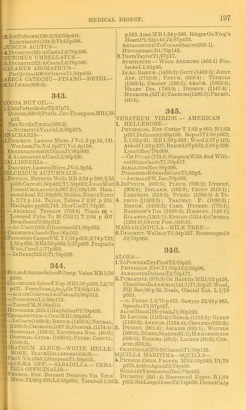 2.IceToSpine(190:3)R2/63p404. Electricity(194:5)T2/61p488. rjUNOUS ACUTUS— 4.DiURETic(221:4)CazinL2/76pl06. BUTOMUS UMBELLATUS— ' 5.Diuretic (221:4) CazinL2/76pl06. CALAMUS AROMATICUS— PRoQuiNA(400:6)GravesTl/54p450. ARECA CATECHU—PINANG—BETEL— 6. Ik T .e hi a (938:6). 343. COCOA NUT OIL— ] l.UsEsPettenkoferT2/57p71. 0iiErNE(500:6)Pro0L.jEC.ThompsonMRl/56 p23. TheN utInT;enia(939:2) . —Nutritive YalueL2/83p575. IN AC HARIS— 2.Descript. Lawson Micro. J Vol. 2 pp 54,131. WenhamPls.Vol.3p277;Vol.4pl50. OBSERVATiONsONDixonJl/86p999. A.ALSiNASTRUMUsesL2/86p330. 7ALLISNERIA— DESCRiRT.LawsonMicro.JYol.2p54. 30LCHI0UM AUTUMNALE— :.Physiol. Effects Wells MR 2/54 p 388; 2/55 p505;Garrodl/60p432;Tl/58p662;JonesMost PotentCHOLAGOGUE(967:2)l/63pl39. Ham- mondAnal .Ri / 59p356.Meldon NerveTonic L 2/72 p 114. Taylor, Tables J 2/87 p 235; Maclagan pp483,743. HowUseTl/74p20. —Arterial Tension (753:8) Times v. Lowered Pulse To 20 (753:1) T 2/64 p 607. Broadbent J2/86p312. —Ac.URic(1031:5)IncreasedJl/86p382. ( CHEHisTRYJacobiRec/90pl63. IPoisoning CasperPM. T1/55 p 605; 2/74 p 723; 1/55p 605; MR2/55p504; l/57p499. Fergusox Wine,CureLl/77p263. —InBeer(322:6)T1/74p539. p 523. Aran M R1/54 p 588. Ringer On Erog’s HeartP2/82pl45;J2/87p433. AntagonisticToPotashSalts(258: 1). HypodermicR1/70p143. 5. TESTsTaylorTl/67pl7. Substitute—-Wood Anemone (466:1) Eos- brokeLl/41p46. InAc.Rheum. (1459:3);Gout (1469:3); Joint Aff. (1716:3) ; Pneum. (669:4) ; Typhoid (1503:4); Dropsy (156:1); Amaur. (1863:4); Heart Dis. (783:5) ; Dysmen. (1147:4) ; Hydroph. (527:4) ;Tremors (1290:5);Prurit. (46:4). 345. VERATRUM VIRIDE — AMERICAN 1. HELLEBORE— Physiolog. Eef. Cutter T 1/62 p 665; R1/62 p357;Dulmont2/68pl50. ReportT2/58p663; L1/62p21; MR 1/59p253; Wood2/57pl69; Abbott 1/63 p 237; Resin2/67p552; 2/68 p 399. LyncbRec/78p308. —On Pulse (753:3) SimpsonWith And With- outStimulantsTl/59p517. ALKAL0iDsRec/88p296. PoisoNiNGEdwardsCureTl/63p5. —ANiMALsPM.Reo/79p288. 3.InPneum. (669:5); Pleur. (706:2); Dysent. (902:4); Inflamm. (162:3); Croup (619:1); Laryngit. (615:3); Puerp. (1594:3) & Ty- 4. phoid [(1503:5) ; Traumat. F. (1636:3) ; Rheum. (1459:3); Card. Hypert. (770:1); Basedow’s Dis. (1838:3); Hjemopt. (149:1); Eolamps. (1301:1); Epilep.(1314:4);Chorea (1294:6);Opium Pois.(460:5). MASSARANDULA—MILK TREE — 6. Descript. Wallace Tl/54p 227. Boussengault J2/78p966. 346. ALOES— 344. Bulbs & Seeds Schrofi Comp. Value MR 1/58 p249. Colchicine Schrofi Exp.MRl/58 p249; L2/76 p437. PercyDoseJ1jjtoT13Gr.T2/62pll8. —AcT.ONCoRPUSCLEsPatonJ2/86p212. —PoisoningL1/85p179. —TestsPM.N/88p213. HYP0DERM.(219:l)HayfelderP2/79p458. Therapeutics-c.OpioMR1/60p245. —InGout(1469:3); Rheum. (1459:5);Neural, (1238:5) ;Chordee(1087:3);Gonorr. (1174:4); Odontalg. (105:3); Erythema Nod. (40:6); Ophthal. Catar. (1830:6); Puerp. Convul. (1589:3). LRATRUM ALBUM—WHITE HELLE- BORE. BlackIIellebore(466:3)— I ProV.Vir.(345:1)SimpsonTl/59p510. 9 lAGRTEA OFF. — SABADILLA— VERA- TRIA OFFICINALIS— I Physiol. Eff. Bernard Destroys Vis Vfive Musc.T2/60p295;L2/48p501; Turnbull 1/33 1. T0P0 WDERDryFirstT2/63p25. Physiolog.EFF.Tl/68pl3;2/68p96. ALKALOiDsDobsonT2/76pl77. 2. Purgative (876:3) On Rabbits MR1/53 pl28. ChambersInANiEMiA(141:l)Tl/62p27.Wood) Pill Rec/90p92.Neale, Glacial Ext. Ll/79 p869. —c. Ferro L2/70p475. Sawv^er J2/83p965. SpenderPl/87pl67. Aloin Mannlf Scybala J1 /80pl92. In Leucor. (1105:4); Gonor.(1178:5); Gleet (1180:2); Amenor. (1154:4); Cholera(922:3); 3. Dysent. (901:4); Ascaris (935:1); Wounds (160:6); Burns,Scalds(61:1);H.emorrhoids (896:6); Eczema (49:2); Lichen (45:2); Cox- stip.(876:3). GLYCEROLE(270:3)ChausitTl/5Spl23. SQUILLA MARITIMA—SQUILLS— 4. Physiol.Chem. Proper. MR2/65p248; Pl/78 p378. Active Agon tJ 2/79p498. SciLLAiNYarmerstedRoc/79p442. Diuretic (221:4) Hammond Expcr. Rl/59 5. p355.S6eLargoDosesT2/74p650. DroustOnly