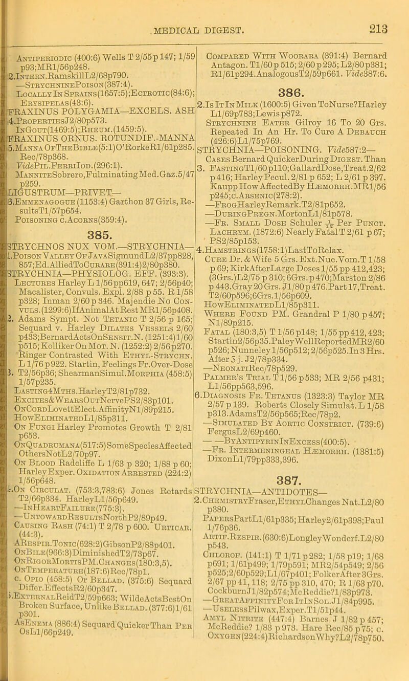 i Antiperiodic (400:6) Wells T 2/55p 147; 1/59 i p93;MRl/56p24S. 2.Intern. RamskillL2/6Sp790. j —StrychninePoison(387:4). ; Locally In Sprains (1657:5) ;E ctrotic (84:6); Erysipelas(43: 6). rFRAXINUS POLYGAMIA—EXCELS. ASH 4. Properties J 2/80p573. InGout(1469:5) ;Rheum. (1459:5). FRAXINUS ORNUS. ROTUNDIF.-MANNA 5. Manna OfTheBible (5:1)0 ’RorkeRl/61p285. Rec/78p368. Pi'dcPiL.FERRiIoD. (296:1). Mannite Sobrero,Pulminating Med. Gaz. 5 / 47 p259. ILIGUSTRUM—PRIVET— B.Emmenagogue (1153:4) Garthon 37 Girls, Re- sultsTl/57p654. Poisoning c.Acorns(359:4). 385. 3TRYCHNOS NUX YOM.—STRYCHNIA— [.Poison Valley Of JAYASigmundL2/37pp828, 857;Ed.AlliedToCuRARE(391:4)2/80p380. STRYCHNIA—PHYSIOLOG. EEE. (393:3). Lectures Harley L1/56 pp619, 647; 2/56p40; Macalister, Convuls. Expl. 2/88 p 55. R1/58 p328; Inman 2/60p346. Majendie No Con- vuls. (1299:6)If AnimalAt Rest MRl/56p408. 2. Adams Sympt. Not Tetanic T 2/56 p 165; Sequard v. Harley Dilates Vessels 2/60 p433;BernardActsOnSENSiT.N. (1251:4)1/60 p515;KollikerOnMoT.N. (1252:2) 2/56p270. Ringer Contrasted With Ethyl-Strychn. L l/76p922. Startin, PeelingsFr.Over-Dose 3. T2/56p36; ShearmanSimul.Morphia (458:5) l/57p235. LASTiNG4MTHs.HarleyT2/81p732. ExciTES&WEARsOuTNervePS2/83pl01. ONCoRDLovettElect.AffinityNl/89p215. HowEliminatedL1/85p311. On Fungi Harley Promotes Growth T 2/81 p653. ONQuADRUMANA(517:5)SomeSpeoiesAiIected OthersNotL2/7 0p97. On Blood Radclifie L 1/63 p 320; 1/88 p 60; Harley Exper. Oxidation Arrested (224:2) l/56p648. I.On Circulat. (753:3,783:6) Jones Rotards T2/66p334. HarleyLl/56p649. —InHeartFailure(775:3). —UNTowARDRESULTsNorthP2/89p49. Causing Rash (74:1) T 2/78 p 600. Urticab. (44:3). ARESPiR.ToNic(628:2)GibsonP2/88p401. ONBiLE(966:3)DiminishedT2/73p67. OnRigorMortisPM.Changes(180:3,5). ONTEMPERATURE(187:6)Rec/78pl. c-9PI° (458:5) Or Bellad. (375:6) Sequard Diffcr.EffectsR2/60p347. ).ExTERNALReidT2/59p663; WildcActsBcstOn Broken Surface, Unlike Bellad. (377:6)1/61 AsEnema (886:4) Sequard Quicker Tliau Per OsLl/66p249. Compared With Woorara (391:4) Bernard Antagon. Tl/60p 515; 2/60 p 295; L2/80p381; Rl/61p294.AnalogousT2/59p661. FitZc387:6. 386. 2.IsItInMilk (1600:5) Given ToNurse?Harley Ll/69p783;Lewisp872. Strychnine Eater Gilroy 16 To 20 Grs. Repeated In An Hr. To Cure A Debauch (426:6)Ll/75p769. STRYCHNIA—POISONING. Vidc587:2— Cases Bernard QuickerDuring Digest. Than 3. FASTiNGTl/60pll0;GallardDose,Treat.2/62 p416; Harley Pecul. 2/81 p 652; L 2/61 p 397. Kaupp How AfiectedBy H.emorrh.MRI/56 P245;c.Arsenic(278:2). —FB0GHarleyRemark.T2/81p652. -—DuRiNGPREGN.MortonLl/81p57S. —Fr. Small Dose Schuler Per Punct. Lachrym. (1872:6)NearlyPatalT 2/61 p67; PS2/85pl53. 4. HAMSTRiNGs(1758:l)LastToRelax. Cure Dr. & Wife 5 Grs. Ext.Nuc.Vom.T 1/58 p 69; ICirkAfterLarge Doses 1/55 pp 412,423; (3Grs.)L2/75 p 310; 6Grs. p 470;Marston 2/86 p 443.Gray 20 Grs. Jl/80p 476.Part 17,Treat. T2/60p596;6Grs.l/56p609. HowEliminatedL1/85p311. Where Found PM. Grandral P 1/80 p 457; Nl/89p215. Fatal (180:3,5) Tl/56pl48; 1/55 pp 412,423; Startin2/56p35.PaleyWellReportedMR2/60 p526; Nunneley l/56p512; 2/56p525.In 3 Hrs. After 3 j. J2/78p334. —NEONATiRec/78p529. Palmer’s Trial T1/56 p 533; MR 2/56 p431; Ll/56pp563,596. 6.Diagnosis Fr. Tetanus (1323:3) Taylor MR 2/57 p 139. Roberts Closely Simulat. L 1/58 p313.AdamsT2/56p565;Rec/78p2. ■—Simulated By Aortic Constrict. (739:6) FergusL2/69p460. ByAntipyrinInExcess(400:5) . —Fr. Intermeningeal H^emorrh. (1381:5) DixonLl/79pp333,396. 387. STRY CHNIA—ANTIDOTES— 2.CHEMiSTRYFraser,ETHYLChanges Nat.L2/80 PAPERsPartLl/61p335;ITarley2/61p398;Paul ARTiF.REspiR.(630:6)LongloyWonderf.L2/80 p543. Chlorof. (141:1) T 1/71 p 282; 1/58 pl9; 1/68 p691; l/61p499; l/79p591; I\IR2/54p549; 2/56 p525;2/60p529;Ll/67p401;FolkerAfter3Grs. 2/67 pp 41,118; 2/75 pp 310, 470; R 1/63 p70. CockburnJl/82p574;McRcddie?l/83p973. —Great AffinityFor ItInSol. J1 / 84p995. —UsELEssPilwax,Exper.Tl/51p44. Amyl Nitrite (447:4) Barnes J 1/82 p 457; McReddie? 1/83 p973. Hare Rec/85p75; c. OxYGEN(224:4)RickardsonWhy?L2/78p750.