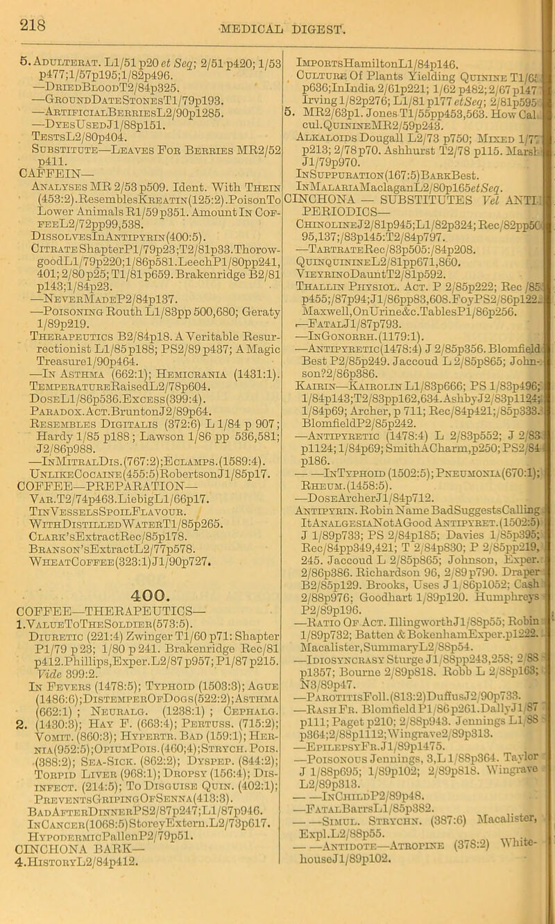 5. Adulterat. Ll/51 p20 ct Scq; 2/51 p420; 1/53 p477;l/57pl95;l/82p496. —DrledBloodT2/84p325. —GroundDateStonesT1/79p193. —ArtificialBerriesL2/90pl285. —DyesUsedJ1/S8p151. TssTsL2/80p404. Substitute—Leaves Foe Beeeies MR2/52 p411. CAFFEIN— Analyses MR 2/53 p509. Ident. With. Theen (453:2).ResemblesKEEATiN(125:2).PoisonTo Lower Animals Rl/59p351. Amount In Cof- PEEL2/72pp99,538. DissolvesIiiAntipyrin(400:5). Citrate ShapterPl/79p23;T2/81p33.Thorow- goodLl/79p220;l/86p581.LeechPl/80pp241, 401; 2/80p25; Tl/81p659. Brakenridge B2/81 pl43;l/84p23. —NeveeMadeP2/84p137. —-Poisoning Routh Ll/83pp 500,680; Geraty l/89p219. Therapeutics B2/S4pl8. A Veritable Resur- rectionist Ll/85 pl88; PS2/89p437; A Magic Treasurel/90p464. —In Asthma (662:1); Hemicrania (1431:1). TEMPERATURERaisedL2/78p604. DoseL1/86ii536.Excess(399:4). Paradox. AcT.BruntonJ2/89p64. Resembles Digitalis (372:6) L 1/84 p 907; Hardy 1/85 pl88; Lawson 1/86 pp 536,581; J2,/86p988. —InMitralDis.(767:2);Eclamps. (1589:4). UNLiEECocAiNE(455:5)RobertsonJl/85pl7. COFFEE—PREPARATION— VAR.T2/74p463.LiebigLl/66pl7. TinVesselsSpoilFlavour. WithDistilledWaterT1/85p265. CLARK’sExtractRec/85pl78. BRANSON’sExtractL2/77p578. W he atCoefee (323:1) J l/90p727. 400. COFFEE—THERAPEUTICS— 1. ValueToTheSoldier(573:5). Diuretic (221:4) ZwingerTl/60 p71: Shapter Pl/79p23; 1/80 p 241. Brakenridge Rec/81 p412.Phillips,Exper.L2/87p957;Pl/87p215. Vide 399:2. In Fevers (1478:5); Typhoid (1503:3); Ague (1486:6) ;DistemperOfDoc.s(522:2); Asthma (662:1) ; Neuralg. (1238:1) ; Cephalg. 2. (1430:3); Hay F. (663:4); Pertuss. (715:2); Vomit. (860:3); Hyperte. Bad (159:1); IIer- nia(952:5);OpiumPois.(460;4);Strych. Pois. (388:2); Sea-Sick. (862:2); Dyspep. (844:2); Torpid Liver (968:1); Dropsy (156:4); Dis- infect. (214:5); To Disguise Quin. (402:1); PreventsGripingOfSenna(413:3). BadAfterDinnerPS2/87p247;L1/87p946. lNCANCER(1068:5)StoreyExtern.L2/73p617. HYP0DERMicPallenP2/79p51. CINCHONA BARK— 4.IIiST0RYL2/84p412. iMPORTsHamiltonLl / 84pl46. Culture Of Plants Yielding Quinine Tl/61 p636;lnlndia 2/61p221; 1/62 p482;2/67pl47 Irving l/82p276; Ll/81 pl77 etSeq; 2/81p595 5. MR2/63pl. Jones Tl/55pp453,563. How Cal cul.QuiNiNEMR2/59p243. Alkaloids Dougall L2/73 p750; Mixed 1/77 p213; 2/78p70. Ashhurst T2/78 pll5. Marst' Jl/79p970. lNSuppuRATiON(167:5)BARKBest. lNMALARiAMaclaganL2 / 80])165etSeq. CINCHONA — SUBSTITUTES Vel ANTI-l PERIODICS— Chin oline J 2 / 81p945;Ll/82p324; Rec/82pp5G 95,137;/83pl45:T2/84p797. —TARTRATERec/83p505:/84p208. QuinquinineL2/S1pp671,860. ViEYRiNoDauntT2/81p592. Thallin Physiol. Act. P 2/85p222; Ree /8c-: p455;/87p94;Jl/86pp83,608.FoyPS2/86pl22x Maxwell,OnUrine&c.TablesPl/86p256. .—Fatal J l/87p793. -—InGonorrh. (1179:1). —Antipyretic(1478:4) J 2/85p356. Blomfiejd Best P2/85p249. Jaccoud L 2/85pS65; John-: son?2/86p386. Kairin—KairolinL1/83p666; PS 1/S3p496! l/84pl43;T2/83ppl62,634.AshbyJ2/S3pll24;; l/84p69; Archer, p 711; Rec/84p421;/85p333.- BlomiieldP2/S5p242. —Antipyretic (1478:4) L 2/83p552; J 2/83 pll24; l/84p69; SmithACharm,p250; PS2/S4 pl86. — —InTyphoid (1502:5) ;Pneumonia(670:1); Rheum.(1458:5). —Dose Ai-cher J l/84p712. Antipyrin. RobinName BadSuggestsCalling ItANALGESiANotAGood Antipyret.(1502:5): J 1/S9p733; PS 2/S4plS5; Davies 1/S5p395; Rec/84pp349,421; T 2/84pS30; P 2/85pp219, 245. Jaccoud L 2/S5p865; Johnson, Exper. 2/86p3S6. Richardson 96, 2/89 p790. Draper B2/S5pl29. Brooks, Uses J 1/S6pl052; Cash 2/88p976; Goodhart l/89pl20. Humphreys ■ P2/89pl96. —Ratio Of Act. UlingworthJl/S8p55; Robin l/89p732; Batten & BokcnhamExper.pl222. Macalister,SunnnaryL2/SSp54. —Idiosyncrasy Sturge Jl/88pp243,25S; 2/88 - pl357; Bouruo 2/89pSlS. Robb L 2/SSpl63; N3/89p47. —PAROTHTsFoll.(813:2)DuffusJ2y90p733. —RashFr. Blomfield Pl/86p261.DallyJ 1/87' pill; Paget p210; 2/88p943. Jennings LI SS • p364;2/S8plll2;Wingrave2/S9p313. —EpilepsyFr.J1/89p1475. —Poisonous Jcunings, 3,Ll/SSp364. Taylor : J l/88p695; 1/S9pl02; 2/89p818. Wingrave , L2/89p313. InCiiildP2/S9p4S. —FATALBarrsLl/85p382. Simul. Strychn. (387:6) Macalister, Expl.L2/88p55. — —Antidote—Atropine (37S:2) V lute- houseJl/89pl02.