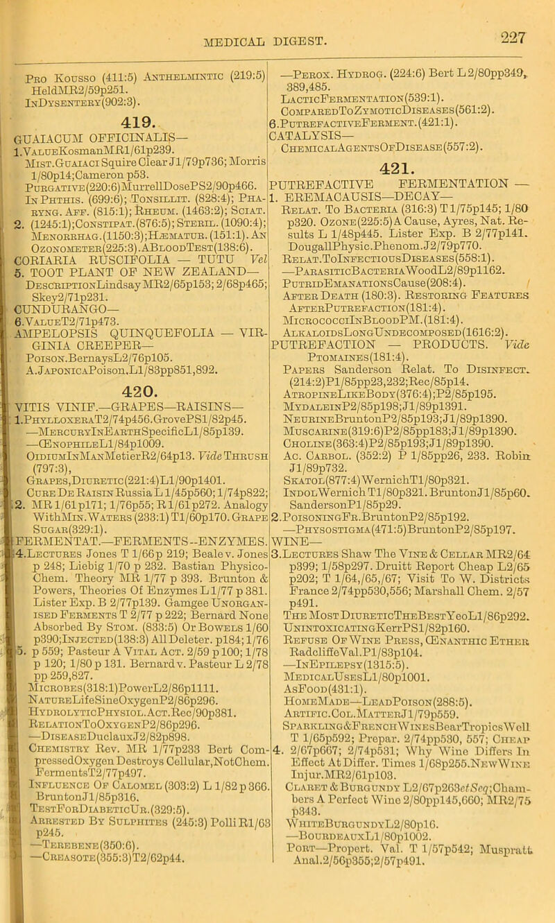 Pko Kousso (411:5) Anthelmintic (219:5) HeldMR2/59p251. InDysentehy (902:3). 419. GUAIACUM OFFICINALIS— 1. VALUEKosmanMRl/61p239. Mist.Guaiaci Squire Clear Jl/79p736; Morris l/80pl4;Cameron p53. PuRGATiYE(220:6)MurrellDosePS2/90p466. InPhthis. (699:6); Tonsillit. (828:4); Pha- ryng. Aff. (815:1); Rheum. (1463:2); Sciat. 2. (1245:1);Constip at. (876:5); Steril. (1090:4); Menorrhag.(1150:3);H^;matur. (151:1). An Ozonometer(225:3).ABloodTest(138:6). CORIARIA RUSCIFOLIA — TUTU Vel 5. TOOT PLANT OF NEW ZEALAND— DESCRiPTiONLindsay MR2/65pl53; 2/68p465; Skey2/71p231. CUNDURANGO— 6. ValueT2/71p473. AMPELOPSIS QUINQUEFOLIA — VIR- GINIA CREEPER— Poison.BernaysL2/76pl05. A.jAPONiCAPoisou.Ll/83pp851,892. 420. VITIS vinif.—grapes—raisins— 1. PHYLLOXERAT2/74p456.GrovePSl/82p45. —MERCURYlNEARTHSpeciiicLl/85pl39. -—G3nophileL1/84p1009. OiDiuMlNMANMetierR2/64pl3. Vide Thrush (797:3), Grapes,DiuRETic(221:4)Ll/90pl401. Cure De Raisin Russia L l/45p560; 1/74p822; 2. MRl/61pl71; l/76p55; Rl/61p272. Analogy WithMiN. Waters (233:1) Tl/60pl70. Grape Sugar(329:1). FERMENTAT.—FERMENTS -ENZYMES. —Perox. Hydrog. (224:6) Bert L2/80pp349,. 389,485. LacticFermentation(539:1). ComparedToZymoticDiseases(561:2). 6 .PutrepactiveFerment. (421:1). CATALYSIS— ChemicalAgentsOpDisease (557:2). 421. PUTREFACTIVE FERMENTATION — 1. EREMACAUSIS—DECAY— Relat. To Bacteria (316:3) Tl/75pl45; 1/80 p320. Ozone(225:5) A Cause, Ayres, Nat. Re- sults L l/48p445. Lister Exp. B 2/77pl41. DougaUPhysic.Phenom.J2/79p770. Relat.ToInpectiousDiseases(558:1). —PARASITIcBACTERIAWoodL2/89pll62. PuTRiDEMANATiONsCause(208:4). Apter Death (180:3). Restoring Features ApterPutrefaction(181:4) . MicrococciInBloodPM. (181:4). AlkaloidsLongUndecomposed(1616:2). PUTREFACTION — PRODUCTS. Vide Ptomaines (181:4). Papers Sanderson Relat. To Disinfect. (214:2)Pl/85pp23,232;Rec/85pl4. AtropineLikeBody(376:4) ;P2/85pl95. MydaleinP2/85p198; J l/89pl391. NEURiNEBruntonP2/85pl93;Jl/89pl390. MuscARiNE(319:6)P2/85ppl83;Jl/89pl390. CHOLiNE(363:4)P2/85pl93;Jl/89pl390. Ac. Carbol. (352:2) P l/85pp26, 233. Robin Jl/89p732. SKATOL(877:4)WernichTl/80p321. iNDOLWernich Tl/80p321. BruntonJl/85p60. SandersonPl/85p29. 2. PoisoNiNGFR.BruntonP2/85pl92. ■—PHYSosTiGMA(471:5)BruntonP2/S5pl97. WINE— 4.Lectures Jones T l/66p 219; Bealev. Jones p 248; Liebig 1/70 p 232. Bastian Physico- Chem. Theory MR 1/77 p 393. Brunton & Powers, Theories Of Enzymes Ll/77 p381. Lister Exp. B 2/77pl39. Gamgee UnorgaN' ised Ferments T 2/77 p 222; Bernard None Absorbed By Stom. (833:5) Or Bowels 1/60 P390;Injected(138:3) All Deleter. pl84;l/76 . p 559; Pasteur A Vital Act. 2/59 plOO; 1/78 p 120; 1/80 p 131. Bernard v. Pasteur L 2/78 pp 259,827. MicROBEs(318:l)PowerL2/86pllll. NATURELifeSineOxygenP2/86p296. HYDROLYTIcPlIYSIOL.AcT.Rec/90p381. RelationToOxygenP2/86p296. —DisEASEDuclauxJ2/82p898. Chemistry Rev. MR l/77p233 Bert Com- pressodOxygen Destroys Cellular,NotChem FermentsT2/77p497. Influence Op Calomel (303:2) L 1/82 p 366 Brunton Jl/85p316. TestForDiabeticUr. (329:5). Arrested By Sulphites (245:3) PolliRl/63 —Terebene(350:6). —Crbasote(355:3)T2/62p44. 3.Lectures Shaw The Vine & Cellar MR2/64: p399; l/58p297. Druitt Report Cheap L2/65 p202; T l/64,/65,/67; Visit To W. Districts France 2/74pp530,556; Marshall Chem. 2/57 p491. The MosTDiuRETicTHEBESTYeoLl/86p292. UNiNTOxicATiNGKerrPSl/82pl60. Refuse Op Wine Press, CEnantiiic Ether RadcliffeVal.Pl/83p 104. —InEpilepsy(1315:5). MedicalUsesLI/SOpIOOI. AsFood(431:1). HomeMadb—-LeadPoison(288:5). Artipic.Col.Matter Jl/79p559. SPARKLiNG&FRENciiWiNEsBearTropicsWcll T l/65p592; Prepar. 2/74pp530, 557; Cheap . 2/67p667; 2/74p531; Why Wine Differs In Effect At Differ. Times 1/68p255.NewWine Injur.MR2/61pl03. Claret & Burgundy L2/67p263eL<?<'5;Chain- bers A Perfect Wino 2/80ppl45,660; MR2/75 £843. W hiteBurc. undyL2/80pl6. —BourdeauxL1/80p1002. Port—Propert. Val. T l/57p542; Muspratt Anal.2/56p355;2/57p491.