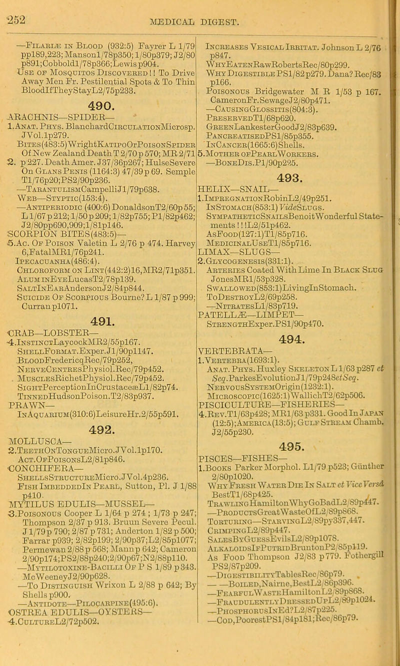 —Filaei.® in Blood (932:5) Fayrer L 1/79 ppl89,223; Mansonl/78p350; l/80p379; J2/80 p891;Cobboldl/78p366;Lewis p904. Use of Mosquitos Discovebed! ! To Drive Away Men Fr. Pestilential Spots & To Thin BloodIfTkeyStayL2/75p233. 490. ARACHNIS—SPIDER— 1. Anat. Phys. BlanckardCiECULATioNMicrosp. JVol.lp279. BiTEs(483:5)WrightKATiPoOrPoisoNSpiDEB Of New Zealand Death T 2/70 p 570; MR 2/71 2. p 227. DeathAmer. J37/36p267; HulseSevere On Glans Penis (1164:3) 47/39p 69. Semple Tl/76p20;PS2/90p236. —TABANTULisMCampelli Jl/79p638. Web—Styptic(153:4). -—Antipeeiodic (400:6) DoualdsonT2/60p55; L1/67 p 212; 1/50 p 209; l/82p755; Pl/82p462; J2/80pp690,909;l/81pl46. SCORPION BITES(483:5)— 5. Ac. Of Poison Yaletin L 2/76 p 474. Harvey 6,FatalMRl/76p241. Ipecacuanha(486:4). Chloeofobm on LiNT(442:2)16,MR2/71p351 ALUMiNEYELucasT2/78pl39. SALTlNEABAndersonJ2/84p844. Suicide Of Scobpious Bourne? L1/87 p 999; Curran pl071. 491. CRAB—LOBSTER— -4.lNSTiNCTLaycoekMR2/55pl67. SHELLFoBMAT.Exper.Jl/90pll47. BLOODFredericqRec/79p252, NEBVECENTBEsPhysiol.Rec/79p452. , MuscLEsRichetPhysiol.Reo/79p452. SiGHTPerceptionInCrustaceseLl/82p74. TiNNEDHudsonPoison. T2/83p937. PRAWN— lNAQUABiuM(310:6)LeisureHr.2/55p591. 492. MOLLUSCA— 2.TEETHONToNGUEMicro.JVol.lpl70. Act.OfPoisonsL2/81p846. CONCHIFERA— SHELLSSTBUCTUBEMicrO.JVol.4p236. Fish ImbeddedIn Peabl, Sutton, PI. J 1/88 p410. MYTILUS EDULIS—MUSSEL- 43.Poisonous Cooper L 1/64 p 274 ; 1/73 p 247 Thompson 2/37 p 913. Bruun Severe Pecul. J1/79 p 790; 2/87 p 731; Anderton 1/82 p 500; Farrar p939; 2/82pl99; 2/90p37;L2/85pl077; Permewau2/88p 568; Maun p 642; Camerou 2/90pl74;PS2/88p240;2/90p67;N2/88pllO. —Mytilotoxine-Bacilli Of P S 1/89 p 343. McWeeneyJ2/90p628. —To Distinguish Wrixon L 2/88 p 642; By- Shells p900. —Antidote—Piloqaepine (495:6). •OSTREA EDULIS—OYSTERS— •4.CuLTUBEL2/72p502. Inceeases Vesical Ieeitat. Johnson L 2/76 p847. Why E ATENRawRobertsRec/80p299. Why Digestible PS1/82 p279. Dana? Rec/83 pl66. Poisonous Bridgewater M R 1/53 p 167. CameronFr. Sewage J 2/80p471. —CausingGlossitis(804:3). PeeseevedTI / 68p620. GEEENLahkesterGoodJ2/83p639. PancbeatisedPS1/85p355. InCanceb(1665:6) Shells. 5-Motheb ofPeaelWoekees. —BoNEDis.Pl/90p225. 493. HELIX—SNAIL— l.lMPEEGNATiONRobinL2/49p251. InStomach(853:1) Vide Slugs. SYMPATHETicSNAiLsBenoitWonderful State- ments !! !L2/51p462. AsFooD(127:l)Tl/85p716. MedicinalUseT1/85p716. LIMAX—SLUGS— 2.Glycogenesis(331:1). Aetebies Coated With Lime In Black Slug J onesMRl / 53p328. Swallowed (853:1) LivinglnStomach. ToDesteoyL2/69p258. —NlTEATESLl/83p719. PATELLA!—LIMPET— STBENGTHExper.PSl/90p470. 494. VERTEBRATA— 1.Yeetebea(1693:1). Anat. Phys. Huxley Skeleton L1/63 p287 ct jScg.ParkesEvolutionJl/79p248ef<Sc2. NEEVOCsSYSTEiiOrigin (1232:1). MiCEOSCOPic(1625:l)WallichT2/62p506. PISCICULTURE—FISHERIES— 4.REV.Tl/63p42S; MR1/63 p331. Goodin Japan (12:5); Ameeica(13:5) ; Gulf Stbeam Chamb. J2/55p230. 495. PISCES—FISHES— l.Books Parker klorphol. Ll/79 p523; Giinthcr 2/80pl020. Why Feesh Watee Die In Salt ct ViceVcrsA BestTl/68p425. TEAWLiNGHamiltonWhyGoBadL2/89p447. —PEODUCTsGreatWasteOfL2/89p868. Tobtueing—STAEViNGL2/89py337,447. CeimpingL2/89p447. S/ALEsBYGuESsEvilsL2/S9pl078. ALlvALOIDSlFPUTEIDBrUntOuP2/S5pll9. As Food Thompson J2/83 p779. Fothergill PS2/S7p209. —DiGESTiBiLrrYTablcsRec/S6p79. Boiled,Nairne,BestL2/S6p396. —FEAEFULWASTEHamiltonL2/S9pS6S. —FbaudulentlyDeessedUpL2/89p1024. —PnosPHOEUslNEd?L2/87p225. —COD,PoorestPSl/84pl81;Rec/86p79.