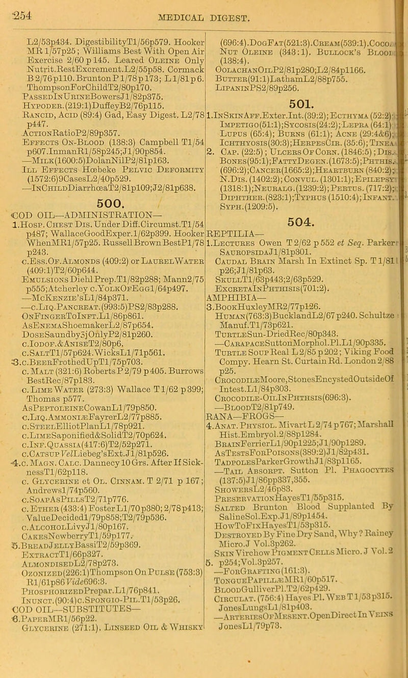 L2/53p434. DigestibilityTl/56p579. Hooker MS l/57p25; Williams Best Witli Open Air Exercise 2/60 p 145. Leared Oleine Only Nutrit.RestExcrement.L2/55p58. Cormack B 2/76pll0. BruntonP1/78p 173; L1/81 p6. ThompsonForChildT2/80pl70. PassedInU RiNEBowers J l/82p375. HYPODER.(219:l)DufieyB2/76pll5. Rancid, Acid (89:4) Gad, Easy Digest. L2/78 p447. AcTiONRatioP2/89p357. Effects On-Blood (138:3) Campbell Tl/54 p607.InmanRl/58p245;Jl/90p854. —MiLK(1600:5)DolanNilP2/81pl63. Ill Effects Hcebeke Pelvic Deformity (1572:6)9CasesL2/40p529. —lNCHiLDDiarrhceaT2/81pl09;J2/81p638 500. COD OIL—ADMINISTRATION— I.Hosp. Chest Dis. Under Difl.Circumst. Tl/54 p487; WallaceGoodExper.l/62p399. Hooker WbenMRl/57p25. Russell Brown BestPl/78 p243. c. Ess. Of. Almonds (409:2) or LaurelWater (409:l)T2/60p644. Emdlsions Diehl Prep.Tl/82p288; Mann2/75 p555;Atcherley c.YolkOfEgg1/64p497. —McKenzie’sL1/84p371. —c.Liq.Pancreat.(993:5)PS2/83p288. OnFingerToInft.LI/86p861. AsENEMAShoemakerL2/87p654. D o se Saundby 5 j 0 nly P2/8 lp260. c.Iodof.&AniseT2/80p6. c.SALTTl/57p624.WieksLl/71p561. 3.c.BEERFrothedUpTl/75p703. c.Malt (321:6) RobertsP 2/79 p405. Burrows BestRec/87pl83. c. Lime Water (273:3) Wallace Tl/62 p399; Thomas p577. AsPEPTOLEiNECowanLl/79p850. c.LiQ.AMMONi^:FayrerL2/77p885. c.STEELElliotPlanLl/78p921. c.LiMESaponified&SolidT2/70p624. c.Inf.Quassia(417:6)T2/52p271. c.Catsup FeZLiebeg’sExt.Jl/81p526. ■4.c. Magn. Calc. Dannecy 10 Grs. After If Sick- nessTl/62pll8. c. Glycerine et Ol. Cinnam. T 2/71 p 167; Andrewsl/74p560. c.SoapAsPillsT2/71p776. c. Ether (433:4) Foster Ll/70 p380; 2/78p413; ValueDeeidcdl/79p858;T2/79p536. c. ALCOHOLLivy J1 /80pl67. CAKEsNewberryTl/59pl77. 5.BREADjELLYBassiT2/59p369. ExtractT1/66p327. AlmondisedL2/78p273. OzoNizED(226:l)Thompson On Pulse (753:3) Rl/61p8GFt'dc69G:3. PnosPHORiZEDPrepar.Ll/76p841. Inunct.(90:4)c.Spongio-Pil.T1/53p26. GOD OIL—SUBSTITUTES— B.PaperMR1/56p22. Glycerine (271:1). Linseed Oil & Whisky (696:4).DogFat(521:3).Cream(539:1).Cocoj Nut Oleine (343:1). Bullock’s Blooi (138:4). OolachanOilP2/81p280;L2/84p1166. BuTTER(91:l)LatkamL2/88p755. LipaninPS2/89p256. 501. 1 .lNSKiNAFF.Exter.Int. (39:2); Ecthyma (52:2) ■ Impetigo(51:1);Sycosis(24:2); Lepra (64:1) Lupus (65:4); Burns (61:1); Acne (29:4&6); Ichthyosis(30:3);HerpesCir. (35:6); Tinea 2. Cap. (22:5); Ulcers Of Corn. (1846:5); Dis.- Bones(95:1) ;FattyDegen. (1673:5) ;Phthis (696:2);Cancer(1665:2); Heartburn (840:2) ;i N.Dis. (1402:2); Convul. (1301:1);Epilepsyy (1318:1);Neuralg.(1239:2)jPertus. (717:2); Diphther. (823:1) ;Typhus (1510:4); Infant. Syph. (1209:5). 504. REPTILIA— 1.Lectures Owen T2/62 p552 et Seq. Parker: S auropsida J l/81p301. Caudal Brain Marsh In Extinct Sp. T1/811 p26;Jl/81p63. SKULLTl/63p443;2/63p529. ExcretaInPhthisis(701:2). AMPHIBIA— 3. BooKHuxleyMR2/77pl26. HuMAN(763:3)BueklandL2/67 p240. Schultze Manuf.Tl/73p621. TuRTLESun-DriedRec/80p343. —OARAPACESuttonMorphol.Pl.Ll/90p335. Turtle Soup Real L 2/85 p 202; Viking Food Compy. Hearn St. Curtain Ed. London2/8S p25. CROCODiLEMoore,StonesEncysted0utside0f Intest.Ll/84p303. Crocodile-OilInPhthsis(696:3). —BloodT2/81p749. RANA—FROGS— 4. Anat. Physiol. Mivart L 2/74 p767; Marshall Hist.Embryol.2/88pl284. BRAiNFerrierLl/90pl225;Jl/90pl289. AsTestsForPoisons(389:2)J1/82p431. TADPOLEsParkerGrowthJl/S3pll65. —Tail Absorpt. Sutton PI. Phagocytes (137:5) Jl/86pp337,355. ShowersL2/46pS3. PRESERVATiONHayesTl/55p315. Salted Bruuton Blood Supplanted By SalineSol.Exp. J l/89pl454. HowToFixHayesTl/53p315. Destroyed By Fine Dry Sand, Why ? Rainey Micro.J Vol.3p262. Skin Virchow Pigment Cells Micro. J Vol. 2 5. p254;Vol.3p257. —ForGrafting(161:3). TonguePapill.eMR1/60p517. BLOODGulliverPl.T2/62p429. Circulat. (756:4) Hayes PI. Web T1/53p315. JonesLungsLl/81p403. ARTERiEsOFMESENT.OpenDirect In \ eins JonesLl/79p73.