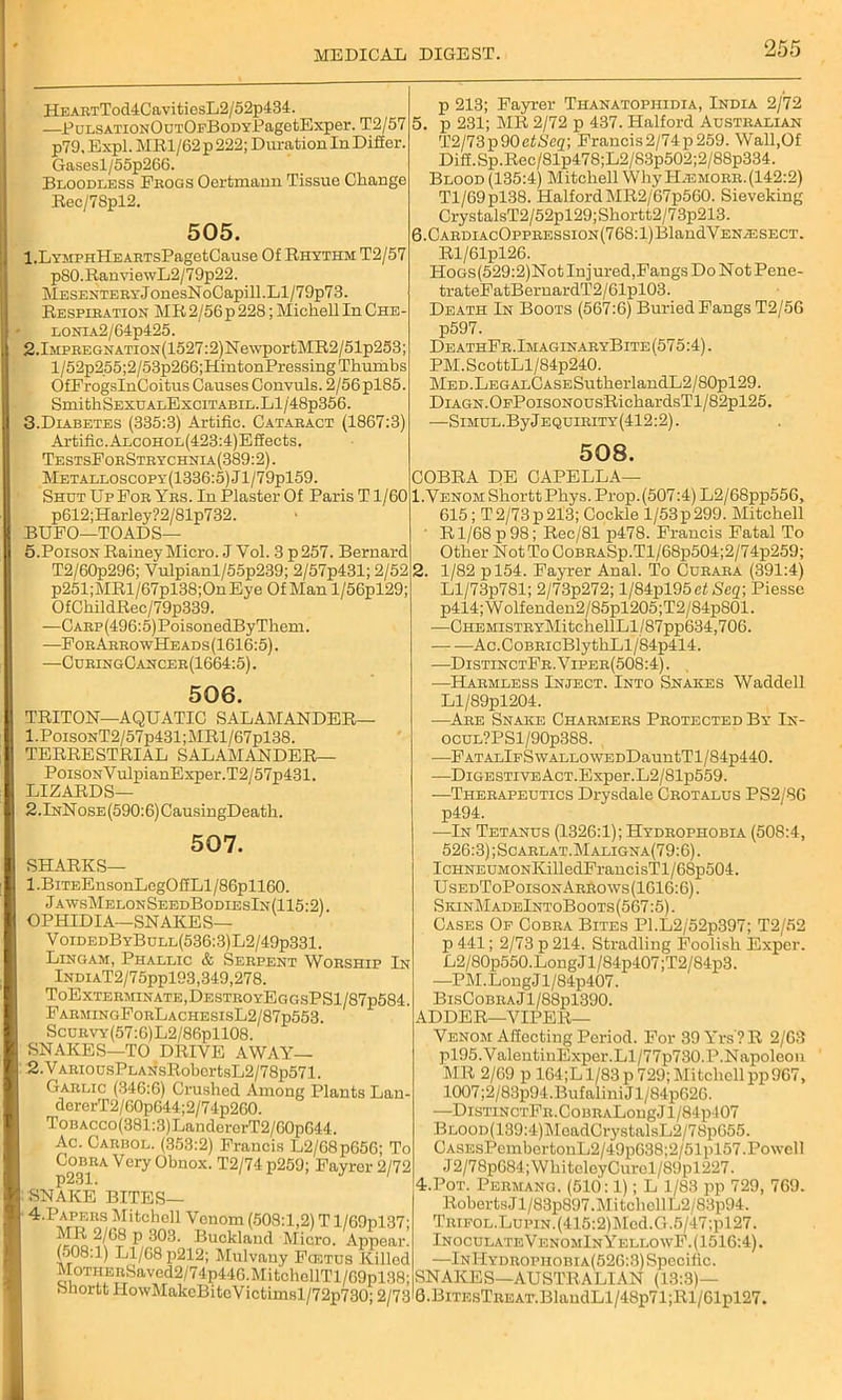 HEARTTod4CavitiosL2/52p434. —EuLSATiONOuTOFBoDYEagefcExper. T2/57 p79, Expl. MR1/62 p 222; Duration In Difier. Gasesl/55p266. Bloodless Progs Oertmann Tissue Change Rec/7Spl2. 505. l.LYMPHHEARTsPagetCause Of Rhythm T2/57 p80.RanviewL2/79p22. MESEHTERYJonesNoCapill.Ll/79p73. Respiration MR2/56p228; Michell In Che - LONiA2/64p425. 2.lMPREGNATiON(1527:2)NewportMR2/51p253; l/52p255;2/53p266;HintonPressing Thumbs OfProgsInCoitus Causes Convuls. 2/56pl85. SmithSEXUALExciTABiL.Ll/48p356. 3. Diabetes (335:3) Artifie. Cataract (1867:3) Artiiic.ALCOHOL(423:4)Eifeets. TestsForStrychnia(389:2) . Metalloscopy(1336:5)J1/79p159. Shut UpPor Yrs. In Plaster Of Paris T1/60 p612;Harley?2/81p732. BUFO—TOADS— 5.Poison Rainey Micro. J Vol. 3 p257. Bernard T2/60p296; Vulpianl/55p239; 2/57p431; 2/52 p251;MRl/67pl38;OnEye Of Man l/56pl29; OfChildRec/79p339. —CARp(496:5)PoisonedByThem. —PorArrowHeads(1616:5). —CuringCancer(1664:5) . 506. TRITON—AQUATIC SALAMANDER— 1. PoisoNT2/57p431;MRl/67pl38. TERRESTRIAL SALAMANDER— PoisoNYulpianExper.T2/57p431. LIZARDS— 2.lNNosE(590:6)CausingDeatli. 507. SHARKS— 1 .BiTEEnsonLegOifLl /86pll60. JawsMelonSeedBodiesIn(115:2) OPHIDIA—SNAKES— VoidedByBull(536:3)L2/49p331. Lingam, Phallic & Serpent Worship In lNDiAT2/75ppl93,349,278. ToExterminate,DestroyEggsPS1/87p584. FarmingForLachesisL2/87p553. ScuRVY(57:6)L2/86pll08. SNAKES—TO DRIVE AWAY— 2. V ARiousPLANsRobcrtsL2/78p571. Garlic (346:6) Crushed Among Plants Lan- dererT2/60p644; 2/74p260. ToBACco(381:3)LaudererT2/60p644. Ac. Carbol. (353:2) Francis L2/68p656; To Cobra Very Obnox. T2/74 p259; Fayrer 2/72 p231. SNAKE BITES— 4. Papeiis Mitchell Venom (508:1,2) T l/69pl37- MR 2/68 p 303. Buckland Micro. Appear. (508:1) Ll/68 p212; Mulvany Fostus Killod M0THERSaved2/74p446.MitchcllTl/69pl38; Shortt HowMakeBiteVictimsl/72p730; 2/73 p 213; Fayrer Thanatophidia, India 2/72 5. p 231; MR 2/72 p 437. Halford Australian T2/73p90efiSTcg; Francis2/74p259. Wall,Of Diff.Sp.Rec/81p478;L2/S3p502;2/88p334. Blood (135:4) Mitchell Why H^smorr.(142:2) Tl/69pl38. Halford MR2/67p560. Sieveking CrystalsT2/52pl29;Shortt2/73p213. 6. CARDiAcOpPRESsiON(768:l)BlandVENiESECT. Rl/61pl26. Hoas(529:2)Not Injured,Fangs Do Not Pene- trateFatBernardT2/61pl03. Death In Boots (567:6) Buried Fangs T2/50 p597. DeathFr.ImaginaryBite(575:4). PM.ScottLl/84p240. MED.LEGALCASESutherlandL2/80pl29. DiAGN.OEPoisoNOUsRichardsTl/82pl25. —SiMUL.ByjEQuiRiTY(412:2). 508. COBRA DE CAPELLA— 1. Venom Shortt Phys. Prop. (507:4) L2/68pp556, 615; T2/73p213; Cockle l/53p299. Mitchell R1/68 p 98; Rec/81 p478. Francis Fatal To Other Not To CoBRASp.Tl/68p504;2/74p259; 2. 1/82 pl54. Fayrer Anal. To Curara (391:4) Ll/73p781; 2/73p272; l/84pl95ef Seq-, Piesse p414;Wolfenden2/85pl205;T2/84p801. —CHEMiSTRYMitchellLl/87pp634,706. Ac.CoBRicBlythLl/84p414. —DistinctFr.Viper(508:4). —Harmless Inject. Into Snakes Waddell Ll/89pl204. —Are Snake Charmers Protected By In- ocuL?PSl/90p388. —FATALlFSwALLOWEDDauntTl/84p440. —DiGESTivEAcT.Exper.L2/81p559. —Therapeutics Drysdale Crotalus PS2/S6 p494. —In Tetanus (1326:1); Hydrophobia (508:4, 526:3) ;Scarlat.Maligna(79:6). IcHNEUMONKilledFrancisTl/68p504. UsedToPoisonArrows(1616:6). SkinMadeIntoBoots(567:5). Cases Of Cobra Bites Pl.L2/52p397; T2/52 p 441; 2/73 p 214. Stradling Foolish Exper. L2/80p550.LongJl/84p407;T2/84p3. —PM. Long J l/84p407. BisCobra J l/88pl390. ADDER—VIPER— Venom Affecting Period. For 39 Yrs ? R 2/63 pl95.ValentinExper.Ll/77p730.P.Napoleon MR 2/69 p 164;L 1/83 p 729; Mitchell pp967, 1007;2/83p94.Bufalini J l/84p626. —DisTiNCTFR.CoBRALongJl/84p407 BLOOD(139:4)MeadCrystalsL2/78p655. CA8EsPembertonL2/49p638;2/51pl57.Powell J2/78p684;WhitoleyCurol/89pl227. 4.Pot. Permang. (510:1); L 1/83 pp 729, 769. RobertsJl/83p897.MitchcllL2/83p94. Trifol.Lupin. (415:2)l\Icd.G.5/47;pl27. InoculateVf.nomIn YellowF. (1516:4). —InHydropiiobia(526:3) Specific. SNAKES—AUSTRALIAN (13:3)— 6.BiTEsTREAT.BlandLl/48p71;Rl/61pl27.