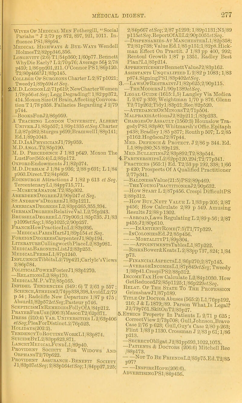 Wives Of Medical Men Fothergill, “ Social Pariahs ” J 2/79 pp 872, 897, 921,1011. In fluence PSl/S8p94. Medical Highways & Bye-Ways Wendell HolmesT2/82pp346,356. Longevity (2:6) Tl/54p360; l/60p77. Bennett WhyDie Early? L 2/70 p76; Average 56i 2/78 p459; 1/86 pp201,211. O’Connor PS l/86pl20. T2/S0p466?Jl/83pl45. College Of Surgeons Charter L 2/87 pl021; Tweedyl/S9p594 et Scq. 2.M.D.LoNDONL2/71p619;Ne\vCharterWonien l/78p56 et Scq; Legg Degrading!! l/82pp372, 414.Moxon Size Of Brain, Affecting Convoca- . tion T1/78 p358. Fallacies Regarding J 2/79 p744. ■ ■—BooksForJ2/86p959. P A Teaching London University, Albert UNiYER.Jl/85p557; l/89pl335 etSeq.Charter L2/87p282;Sturges p699;Bramwelll/88pl41; Ed.l/89pl043. I M.D.IsAPhysicianJ1/79p959 I M.D.ANGL.T2/85pl90. u M. D. Precedence J 1/83 p649. Moxon The LustFor(565:4)L2/85pl72. / OxFORDEndowments Jl/82p274. I M.D.Durham J1/84 p 936; 2/88p691; Ll/84 p960.Direct.T2/84p869. I Edinburgh Attractions J 1/82 p 613 et Seq. TercentenaryLl/84pp715,771. B —MuseuhAnatom.T2/85p302. I AberdeenDegree J2/90p247 et Seq. I St.Andrew’sDegreeJ1/83p1211. \ AmericanDegrees L2/83pp265,355,394. I GERiiAxDF.GREEsRelativeVal.L2/76p243. BrusselsDegreeL1/79p905;1/85p735. Jl/83 pl099efiSeg;l/85pl025;2/90p257. ; FRANCEHowPracticeInL2/83p936. —MEDicALPARisHartJl/89pl54 et Seq. FoREiGNDEGREEsCarpenter.il/80pl94. ' LiTERATURECullingworthPlaceL2/83p981. i\lEDICALBAR0NETSListJ2/83p253. MedicalPeersL1/87p1240. lNFLUENCETibbitsL2/79p421;Carlyle’sViews 2/86p784. Politic alPo WERFoster J1 /83pl270. —RelationsL2/88p170. MedicalM.P.’sT2/85p165. Infidel Tendencies (549: 6) T 2/61 p 557 ; Science,Atheism2/74pp338,398. AvoidL2/79 p 54 ; Radcliffe New Departure 1/87 p 475 ; Absurdl/82p572ef»Segi;Pasteur p746. SCEPTICISMlNREMEDIESFollyOfA/84p212. PRAYERFoRUsE(206:3)MasoiiT2/62p371. Dress (210:4) Vaii. Universities L 2/G3p406 e<Sc<z;PleaForDistinct.2/76p523. Holidays(202:2). TendencyToRoutineWorkL1/83p874. SuicideByL2/83pp823,871. LancetMedicalFundL1/89p40. Provident Society For Wj OrphansT2/70p622. Provident Assurance-Benefit Society Jl/83p37efSc<z; 2/83pl64cf/Sc<jr; l/84pp27,126; Widows And 2/84p667 etSeq; 2/87 pl293; l/89pll.31;N5/89 pll5cf»Scg'.ReportOfAUL2/90pl051cfS,e2. -—Dispensaries-At ManchesterL1/82p358; T2/81p738; Value Ed.1/85 pl51;l/82p8.Hick- man Effect On Practit. J 1/83 pp 400, 992; Rentoul Growth 1/87 p 1351. Radley Best Plan?Ll/85p214. AppRENTiCESHipBennett V alue J2/83pl62. Assistants Unqualified L 2/82 p 1083; 1/83 p874.SigningPSl/83p402e<Se2- 3.—LawsOfRestraintJ1/82p625;2/90p115. —THEMoDERNJl/90pl389ef(S'e2. Legal Guide (1615:1,5) Langley Via Medica L 2/67 p 359; Weiglitman 1/70 p 876. Glenn T2/71p262;Tidyl/83p21;Rec/82p520. —AttedanceOnMinorsT2/71p504. MALPR.AXisActionsJ2/82p211;l/83p233. ChargesOf Assault (1560:3) Hounslow Tra- gedyPSl/83p80; Whitmarsh’sOffic. Epitaph p438;Bradley 1/85 p377; Routhp 507; L 2/85 pll62.HogdsonJ2/87p44. Med. Defence & IProtect. J 2/86 p 344. Ed. Ll/89p280;N5/89pl28. Med.Bulletins J2/83p892;T2/83p544. kPARTNERsmpsL2/62ppl20,294;T2/77p341. Practices (565:1) Ed. T2/53pp 192,338; 1/66 p 420; Prospects Of A Qualified Practitioner 2/77p341. —BALDNESsValue(21:5)PS2/89p469. —TheY oungPractitioner J 2 / 90p632. —How Start L 2/87p456. Crespi DifficultPS 2/88p312. —How Buy,Nett Value L 1/83 pp 205; 2/87 p456; How Calculate 2/89 p 549. Amusing Results J2/88p 1302. —Abroad,Laws Regulating L 2/89 p 56; 2/87 p455;J2/80p610. InAntientRojie (7:5) T1 /77p329. —lNCoLONiEsEd.J2/85p456. — —MortalityP1/89p304. AppoiNTMENTsTablesLl/S7p222. —RisiisBower&Keats L 2/83pp 737, S24; 1/S4 p73. —FinancialAspectsL1/86p270;2/87p145. —AvERAGElNCOMEsLl/87p849efSc2; Tweedy l/88p41.CrespiPS2/88p312. J IncomeTaxHow Calculate L2/84pl030. How GetReduced J 2/85pU25;l/86p229('/.S'(W. Relat. Of The State To The Profession GrimshawJl/87pl89. Title Of Doctor Abuses (565:2) Ll/76ppl92 216^ J& L1879;/89. Parson WhatJs Legal? J2/79p761.SkitOnT2/85p27. .Ethics Property In Patients L 2/71 p 625 * CorrectView 2/73p70S; Gull, Jolinsou,Bravo Case 2/76 p 623; Gull,Guy’s Case 2/80 p263; 1/83 p 1130. Grossman J 2/83 p 61; 1/86 —SECRF.CYObligat.J2/81pp693,1022,1075. —Patients & Doctors (206:6) Mitchell Rcc /88pl73. —g—Not To Be FRiENDsL2/85p75.Ed.T2/85 InspireHoi’e (206:6). ADVERTISINGPSl/84p456.