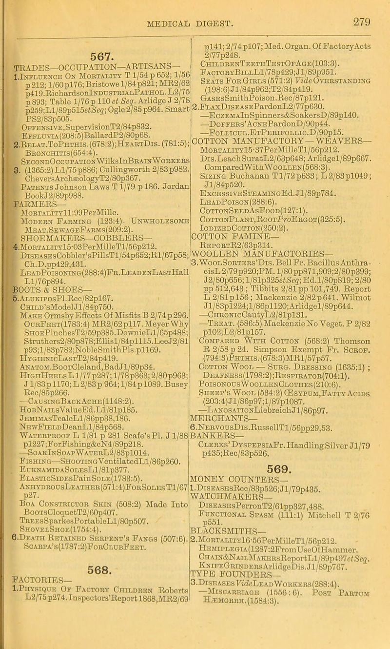 567. TRADES—OCCUPATION—ARTISANS— 1.Influence On Moetality T 1/54 p G52; 1/56 p212; 1/60 pl76; Bristowe 1/84 p821; MR2/62 p419.RichardsonlNDUSTEiALPATHOL.L2/75 p 893; Table 1/76 p 110 ct Seq. Arlidge J 2/78 p259;Ll/89p515e4iSc2; Ogle2/85 p964. Smart PS2/83p505. Offensive, SupervisionT2/84pS32. EFFLUVLA(208:5)BallardP2/80p68. 2. Relat.ToPhthis.(678:2);HeaetDis. (781:5); Beonchitis (654:4). SECONDOcCUPATIONWilksInBEAINWOEKEES 3. (1365:2) Ll/75p886; Cullingworth 2/83p982 CheversArch8eologyT2/80p367. Patents Johnson Laws Tl/79 pl86. Jordan BookJ2/89p988. FARMERS— Moetality 11:99PerMille. 1 Modebn Fabming (123:4). Unwholesome Meat. Se wageEaems (209:2). SHOEMAKERS—GOBBLERS— 4. Mobtality15 -03PerMilleTl/56p212. DiSEASEsCobbler’sPillsTl/54p652;Rl/67p58; Gh.D.pp429,431. LEADPoiSONING(288:4)FE.LEADENLASTHall Ll/76p894. BOOTS & SHOES— 5. ALUKiposPl.Rec/82pl67. f CHiLD’sModelJl/84p750. - Make Ormsby Effects Of Misfits B 2/74p296. OueEeet(1783:4) MR2/62pll7. Meyer Why SHOEPinchesT2/59p385.DownieLl/65p488 Struthers2/80p878;Ellisl/84plll5.LeeJ2/81 p93;l/83p782;NobleSmithPls.pll69. HygienicLastT2/84p419. ANATOM.BooTCleland,BadJl/89p34. HighHeels L1/77 p287; 1/78 p363; 2/80 p963; J1/83 p 1170; L 2/83 p 964; 1/84 p 1089. Busey Rec/85p266. —CausingB ack Ache (1148:2). HoBNAiLsValueEd.Ll/81pl85. JEMiMAsTealeLl/86pp38,186. N EwFiELDDeanLl/84p5G8. Wateepeoof L 1/81 p 281 Scafe’sPl. J1/88 pl227;ForFishing&cN4/89p218. —SoakInSoapWateeL2/83p1014. Fishing—SHooTiNGYentilatedLl/86p260. EuknamidaSolesL1/81p377. ELASTicSiDEsPainSoLE(1783:5). AnhydeousLeathee(571:4)FoeSolesT1/67 p27. Boa Consteictoe Skin (508:2) Made Into BooTsCloquetT2/G0p407. TEEEsSparkcsPortableLl/80p507. SiiovelShoe(1754:4). 6. Death Retained Seepent’s Fangs (507:6) Scaepa’s(1787 :2)FoeClubFeet. 568. FACTORIES— l.Physique Of Factoey Childeen Roberts L2/75 p274. Inspeotors’Report 1868,MR2/69 pl41; 2/74pl07; Med. Organ. Of Factory Acts 2/77p248. ChildkenTeethTestOfAge(103:3). FactoeyBillL1/78p429;J1/89p951. Seats FoeGiels (571:2) Vide Oveestanding (198:6) Jl/84p962;T2/84p419. GASEsSmithPoison.Rec/87pl21. 2. FLAxDiSEASEPardonL2/77p630. —EczEMAlnSpinners&SoalcersD/89pl40. —DoFFEEs’AcNEPardonD/90p44. —Follicul.EtPeeifollic.D/90p15. COTTON MANUFACTORY—WE AVERS— MoETALiTYl5-37PerMilleTl/56p212. Dis.LeachSuratL2/63p648; Arlidgel/89p667. ComparedWithWooLLEN(568:3). Sizing Buchanan Tl/72p633; L2/83pl049; Jl/84p520. ExCESSIVESTEAMINGEd.Jl/89p784. LeadPoison(288:6). CottonSeedAsFood(127:1). C0TT0NPLANT,R00TPr0EBG0,T(325:5). IodizedCotton(250:2). COTTON FAMINE— RepoetR2/63p314. WOOLLEN MANUFACTORIES— 3, WooLSoETEEs’Dis.Bell Fr. Bacillus Anthra- cisL 2/79p920;PM. l/80pp871,909;2/80p399; J2/80p656; l/81p325efScg; Ed.l/S0p819; 2/80 pp 512,643 ; Tibbits 2/81 pp 101,749. Report L 2/81 p 156; Mackenzie 2/82 p 641. Wilmot Jl/83pl224;l/86pll20;Arlidgel/89p644. —CHEONicCautyL2/81pl31. —Teeat. (586:5) Mackenzie No Veget. P 2/82 pl02;L2/81pl57. Comp abed With Cotton (568:2) Thomson R 2/58 p 24. Simpson Exempt Fr. Scbof. (794:3) Phthis . (678:3) MRl/57p57. Cotton Wool — Sueg. Deessing (1635:1) ; Deafness(1798:2);Respibatoe(704:1). PoisonousWoollenClothes(210:6). Sheep’s Wool (534:2) CEsypum,Fatty Acids (203:4) Jl/86p97;l/87pl087. —LAN0SATi0NLiebreichJl/86p97. MERCHANTS— 6 .NEEVousDis.RussellTl/56pp29,53. BANKERS— CLEEKs’DYSPEPSiAFr. Handling Silver Jl/79 p435;Rec/83p526. 569. MONEY COUNTERS— 1. DisEASEsRec/83p526;Jl/79p435. WATCHMAKERS— DiSEASEsPerronT2/61pp327,488. Functional Spasm (111:1) Mitchell T 2/76 p551. BLACKSMITHS— 2. MoETALiTYl6-56PcrMilleTl/56p212. Hemiplegia (1287:2FromUsoO f Hammer. CHAiN&NAiLMAKKEsRcportLl/89]il97(VS(’<2. KNiFEGEiNDEEsArlidgeDis.Jl/89p767. TYPE FOUNDERS— 3. DiseasesFm7cLeadWoekees(288:4). —Miscaeeiage (1556:6). Post Paetum I-Lemoeeii.(1584:3).