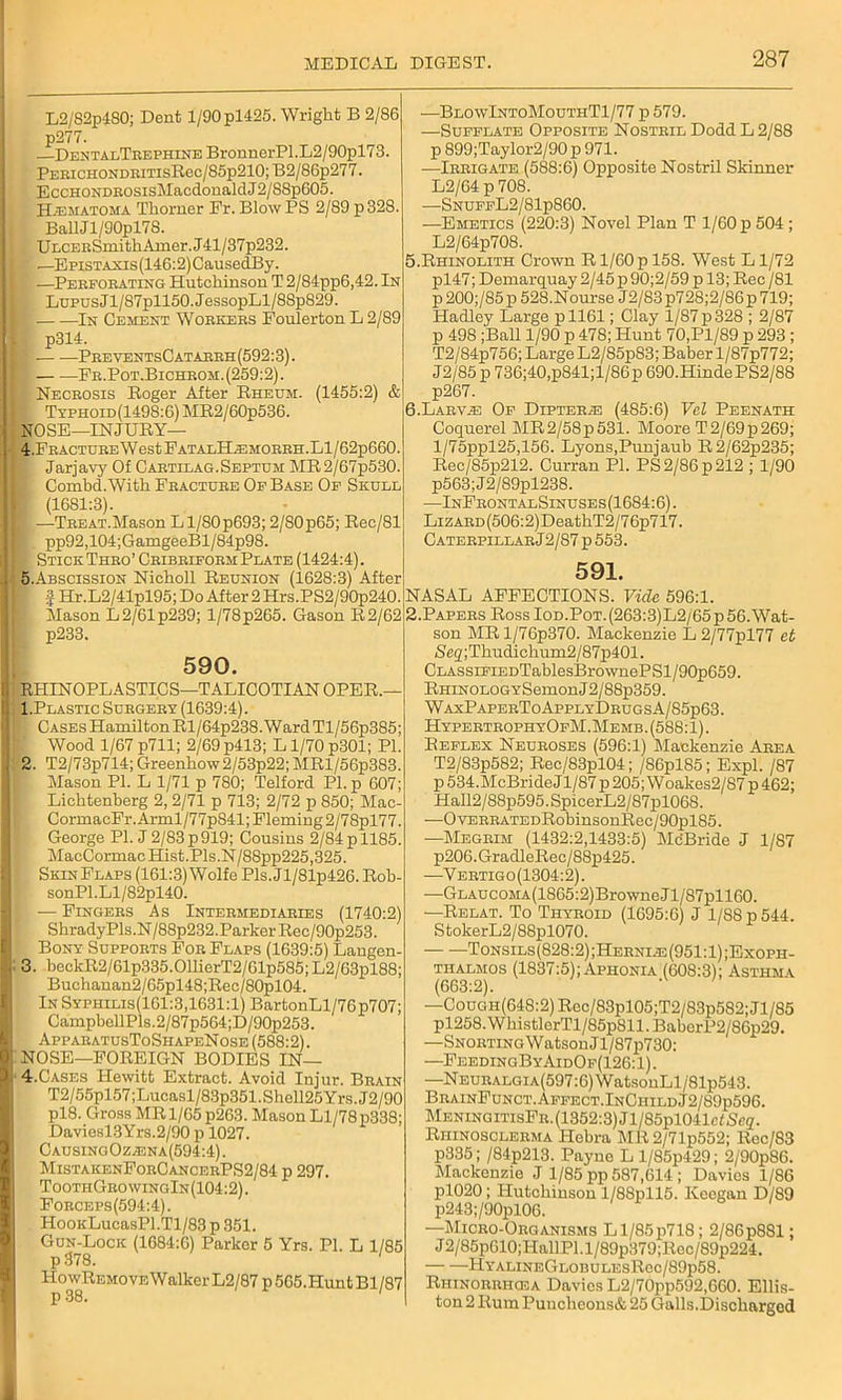 L2/82p480; Dent l/90pl425. Wright B 2/86 p277. DentalTrephine BronnerPl.L2/90pl73. PEBiCHONDRiTisRec/85p210; B2/86p277. EccHONDROSisMacdonaldJ2/88p605. H.ematoha Thorner Fr. Blow PS 2/89 p328. BallJl/90pl78. UECEBSmithAmer.J41/37p232. —Epistaxis (146:2) CausedBy. —Perforating Hutchinson T 2/84pp6,42. In Lupus Jl/87pll50.JessopLl/8Sp829. In Cement Workers Foulerton L 2/89 1 p314. i — —PreventsCatarrh(592:3). Fr.Pot.Bichrom. (259:2). Necrosis Roger After Rheum. (1455:2) & ( TxPHOiD(1498:6)MR2/60p536. NOSE—INJURY— 4r.FRACTUREWestFATALHiEMORRH.Ll/62p660. Jarjavy Of Cartilag.Septum MR2/67p530. Combd.With Fracture Of Base Of Skull : (1681:3). F •—Treat.MasonLl/80p693; 2/80p65; Rec/81 pp92,104;GamgeeBl/84p98. I* Stick Thro’ Cribriform Plate (1424:4). 5.Abscission Nicholl Reunion (1628:3) After > f Hr.L2/41pl95; Do After 2 Hrs.PS2/90p240. Mason L2/61p239; 1/78p265. Gason R2/62 p233. o: 590. RHINOPLASTICS—TALICOTIANOPER.— 1. Plastic Surgery (1639:4). [ Cases HamiltonRl/64p238.WardTl/56p385; Wood 1/67p711; 2/69p413; Ll/70p301; PI. 2. T2/73p714; Greenhow2/53p22; MRl/56p383. Mason PI. L 1/71 p 780; Telford PI. p 607; Lichtenberg 2, 2/71 p 713; 2/72 p 850; Mac- CormacFr. Arml/77p841; Fleming 2/78pl77. George PI. J 2/83 p 919; Cousins 2/84 p 1185. MacCormac Hist. Pls.N/88pp225,325. SkinFlaps (161:3) Wolfe Pls.Jl/81p426. Rob- sonPl.Ll/82pl40. — Fingers As Intermediaries (1740:2) Shrady Pls.N/88p232.Parker Rec/90p253. Bony Supports For Flaps (1639:5) Langen- 3. beckR2/61p335.011ierT2/61p585; L2/63pl88; Buchanan2/65pl48;Rec/80pl04. In Syphilis(161:3,1631:1) BartonLl/76p707; CampbellPls.2/87p564;D/90p253. ApparatusToShapeNose (588:2). NOSE—FOREIGN BODIES IN— 4. Cases Hewitt Extract. Avoid Injur. Brain T2/55pl57;Lucasl/83p351.Shell25Yrs.J2/90 pl8. Gross MR 1/65 p263. Mason Ll/78 p338; Daviesl3Yrs.2/90 p 1027. Causing0z/Ena(594:4). MistakenForCancerPS2/84 p 297. ToothGro wingIn (104:2). Forceps(594:4). HooKLucasPl.Tl/83 p 351. Gun-Lock (1684:6) Parker 5 Yrs. PI. L 1/85 p 378. HowRemove Walker L2/87 p 565. Plunt Bl/87 •—Blo\vIntoMouthT1/77 p 579. —Sufflate Opposite Nostril Dodd L 2/88 p 899;Taylor2/90 p 971. —Irrigate (588:6) Opposite Nostril Skinner L2/64 p 708. —SnuffL2/81p860. —Emetics (220:3) Novel Plan T 1/60 p 504 ; L2/64p708. 5. Rhinolith Crown R1/60p 158. West L1/72 pl47; Demarquay 2/45 p 90;2/59 p 13; Rec /81 p 200;/85p 528.Nourse J2/83p728;2/86p719; Hadley Large pll61; Clay 1/87p328 ; 2/87 p 498 ;Ball 1/90 p 478; Hunt 70.P1/89 p 293 ; T2/S4p756; Large L2/85p83; Baber l/87p772; J2/85 p 736;40,p841;l/86p 690.HindePS2/88 p267. 6. Larvzb Of Dipterad (485:6) Vel Peenath Coquerel MR2/58p531. Moore T2/69p269; l/75ppl25,156. Lyons,Punjaub R2/62p235; Rec/85p212. Curran PI. PS 2/86 p 212 ; 1/90 p563;J2/89pl238. •—InFrontalSinuses(1684:6). LizARD(506:2)DeathT2/76p717. Caterpillar J2/87 p 553. 591. NASAL AFFECTIONS. Vide 596:1. 2.Papers Ross Iod.Pot.(263:3)L2/65p56. Wat- son MRl/76p370. Mackenzie L2/77pl77 et Seg;Thudickum2/87p401. CLASSiFiEDTablesBrownePSl/90p659. RHiNOLOGYSemonJ2/88p359. WaxPaperToApplyDrugsA/85p63. HypertrophyOfM.Memb .(588:1). Reflex Neuroses (596:1) Mackenzie A-rfa T2/83p582; Rec/83pl04; /86pl85; Expl. /87 p 534.McBride Jl/87 p 205; Woakes2/87 p 462; Hall2/88p595.SpicerL2/87pl068. —OvEBRATEDRobinsonRec/90pl85. —Megrim (1432:2,1433:5) McBride J 1/87 p206.GradleRec/88p425. —Vertigo(1304:2). —GLAUcoMA(1865:2)BrowneJl/87pll60. —Relat. To Thyroid (1695:6 J 1/88 p 544. StokerL2/88pl070. — — Tonsils(828:2);Hernle(951:1);Exoph- thalmos (1837:5);Aphonia (608:3); Asthma (663:2). —Cough(648:2) Rec/83pl05;T2/83p582; Jl/85 pl258.WhistlcrTl/85p811.BaberP2/86p29. —Snorting Watson Jl/87p730: —FeedingByAidOf(126: 1). —NEURALGiA(597:6)WatsonLl/81p543. BrainFunct.Affect.InChildJ2/89p596. MeningitisFr. (1352:3) Jl/85pl041c/Se2. Rhinosclerma Hebra MR2/71p552; Rec/83 p335; /84p213. Payne L l/85p429; 2/90p86. Mackenzie J 1/85 pp 587,614 ; Davies 1/86 pl020; Hutchinson l/88pll5. Ivecgan D/89 p243;/90pl06. —Micro-Organisms Ll/85p718; 2/86 p881; J 2/85p610;HallPl. l/89p379;Rcc/89p224. HYALINEGLOBULESRec/89p58. Rhinorrhosa Davies L2/70pp592,660. Ellis- ton 2 Rum Punchcons& 25 Galls.Discharged