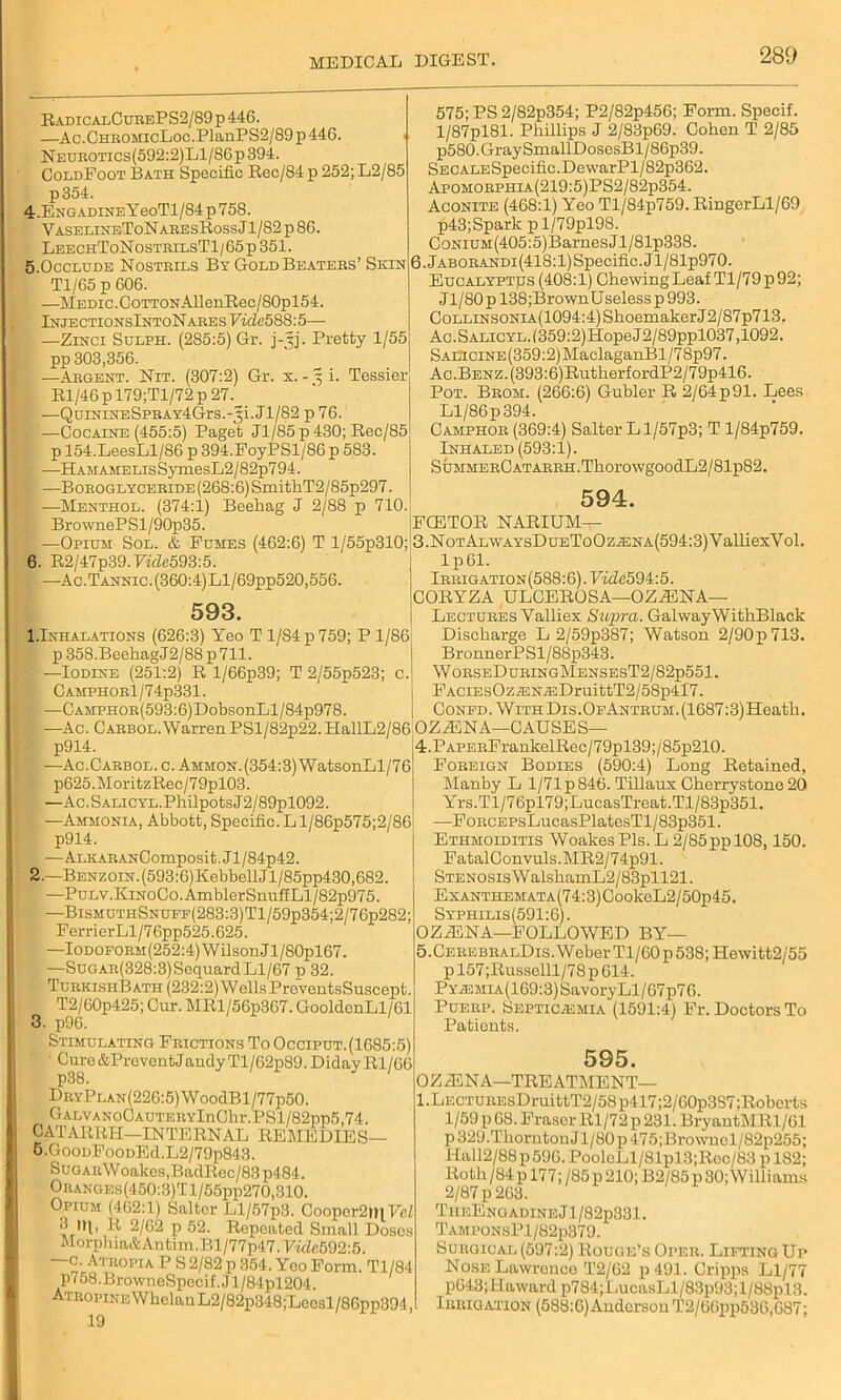 RadicalCurePS2/89p446. —Ac.CHROMicLoc.PlanPS2/89p446. NEUROTics(592:2)Ll/86p394. ColdFoot Bath Specific Rec/84 p 252; L2/85 p354. 4.ENGADiNEYeoTl/84p758. VaselineToNaresRoss J1/82 p 86. LeechToNostrilsT1/65p 351. 5.Occlude Nostrils By Gold Beaters’ Skin T1/C5 p 606. —Medic.CoTTONAllenRec/80pl54. lNJECTI0NSlNT0NARESTTde588:5— —Zinci Sulph. (285:5) Gr. j-gj. Pretty 1/55 pp 303,356. —Argent. Nit. (307:2) Gr. x. - 3 i. Tessier Rl/46pl79;Tl/72p 27. —QuiNiNESPRAY4Grs.-3i.Jl/82 p 76. . '—Cocaine (455:5) Paget Jl/85p430;Rec/85 p 154.LeesLl/86 p 394.FoyPSl/86 p 583. > —HAMAMELisSymesL2/82p794. —BoROGLYCERiDE(268:6)SmithT2/85p297. —Menthol. (374:1) Beehag J 2/88 p 710. BrownePSl/90p35. 575; PS 2/82p354; P2/82p456; Form. Specif. l/87pl81. Phillips J 2/83p69. Cohen T 2/85 p580.GraySmallDosesBl/86p39. SECALESpecific.DewarPl/82p362. Apomorphia(219:5)PS2/82p354. Aconite (468:1) Yeo Tl/84p759. RingerLl/69 p43; Spark pl/79pl98. CoNiUM(405:5)BarnesJl/81p338. 6.JABORANDi(418:l)Specific.Jl/81p970. Eucalyptus (408:1) Chewing Leaf Tl/79p92; Jl/80pl38;BrownUselessp993. CoLLiNSONiA(1094:4)ShoemakerJ2/87p713. Ac.SALiCYL.(359:2)HopeJ2/89ppl037,1092. Saltcine (359:2) MaclaganBl/7 8p97. Ac.BENZ.(393:6)RutherfordP2/79p416. Pot. Brom. (266:6) Gubler R 2/64p91. Lees Ll/86p394. Camphor (369:4) Salter Ll/57p3; T l/84p759. Inhaled (593:1). SuMMEECATARRH.ThorowgoodL2/81p82. 594. FCETOR NARIUM- —Opium Sol. & Fumes (462:6) T l/55p310; 3.NoTALWAYsDuEToOziENA(594:3)ValliexVol. 6. R2/47p39.FiicZe593:5. —Ac.Tannic.(360:4)Ll/69pp520,556. 593. I.Inhalations (626:3) Yeo T 1/S4p759; P 1/86 p 358.BeehagJ2/88 p 711. —Iodine (251:2) R l/66p39; T 2/55p523; c.j CAMPH0Rl/74p331. ft —CAMPHOR(593:6)DobsonLl/84p978. -Ac. CARBOL.WarrenPSl/82p22.HallL2/86 OZiENA—CAUSES lp61. Irrigation(588:6). Fide594:5. CORYZA ULCEROSA—OZJENA— Lectures Valliex Supra. GalwayWitliBlack Discharge L 2/59p387; Watson 2/90p713. BronnerPSl/88p343. WorseDuringMensesT2/82p551. FACiEsOziENiEDruittT2/58p4l7. Confd. WiTHDis.OFANTRUM.(16S7:3)Heatli. p914. —Ac. C arbol. c. Ammon. (354:3) WatsonLl/76 p625.MoritzRec/79pl03. —Ac. S ALiCYL.Philpots J 2/89pl092 —Ammonia, Abbott, Specific. L l/86p575;2/86 p914. —ALKARANComposi t. J1 /84p42. 2.—BENzoiN.(593:6)KebbellJl/85pp430,682. —PuLv.KiNoCo.AmblerSnuffLl/82p975. —BisMUTHSNUFF(283:3)Tl/59p354;2/76p282; FerrierLl/76pp525.625. —IoDOFORM(252:4)WilsonJl/80pl67. —SuGAR(328:3)SequardLl/67 p 32. TurkishBath (232:2) Wells PreventsSuscept. T2/60p425; Cur. MRl/56p367. GooldcnLl/61 Stimulating Frictions To Occiput. (1685:5) ' Curo&PreventJandyTl/62p89. Diday Rl/66 DuYPLAN(220:5)WoodBl/77p50. GALVANoCAUTERYlnChr.PSl/82pp5,74. CATARRH—INTERNAL REMEDIES— 5.GoonFooDEd.L2/79p843. SuaARWoakcs,BadRoc/83p484. Oranges(450:3)T l/55pp270,310. Opium (402:1) Salter Ll/57p3. Coopor2m Vel ^ *H, R 2/62 p 52. Repeated Small Doses Morphia&Antim.Bl/77p47.Ffdfi592:5. —c. Atropia P S 2/82 p 354. Yeo Form. Tl/84 p758.BrowueSpecif.Jl/84pl204. Atropike Whelan L2/82p348;'Lcosl/86pp394, 19 4. PAPERFrankelRec/79pl39;/’85p210. Foreign Bodies (590:4) Long Retained, Manby L 1/71 p 846. Tillaux Cherrystone 20 Yrs.Tl/76pl79;LucasTreat.Tl/83p351. —FoRCEPsLucasPlatesTl/83p351. Ethmoiditis Woakes Pis. L 2/85pp 108,150. FatalConvuls.MR2/74p91. STEN0SisWalshamL2/83pll21. ExANTHEMATA(74:3)CookeL2/50p45. Syphilis(591:6). OZZBNA—FOLLOWED BY— 5. CEREBRALDis.WoberTl/60p538;Hewitt2/55 p 157;Russelll/78 p 614. PYiEMiA(169:3)SavoryLl/67p76. Puerp. Septicemia (1591:4) Fr. Doctors To Patients. 595. OZiENA—TREATMENT— LECTUREsDruittT2/58p417;2/60p3S7;Roberts 1/59 p 68. Fraser Rl/72 p 231. BryantMRl/61 p 329.ThorntonJ l/80p 475;Brownel/82p255; Hall2/88 p 590. PooleLl/81 pl3;Roc/83 p 182; Roth /84p 177; /85p 210; B2/85p 30;Williams 2/87 p 263. TiieEngadineJ1/82p331. TamponsP1/82p379. Surgical(597:2) Rouge’s Oper. LiftingUp Nose Lawronco T2/62 p491. Cripps Ll/77 p043;ll award p784;ImcasLl/83p93;l/88pl3. Irrigation (588:6) Anderson T2/66pp536,087;